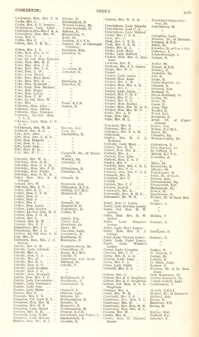 COCKERTON] 1070 Ritchie, B. Iluntingfield, B. Watson-Coplcy, Bt. Londesborough, E. Saltoun, B. Hambleden, V. ICnill, Bt. Jackson, K.C.V.O. Samuel, Bt., of Chelwood Vetchery. Spielman, Knt. Leicester, E. 55 Burnham, B. Leicester, E. Inchiquin, E. Leicester, E. Pease, K.C.B. Seaton, B. 55 ; Conran, Mrs. \V. D. B. ! Conyngham, Lady Blanche 1 Conyngham, Lord C. A. Conyngham, Lady Mildred ! Coode, Mrs. C. P. R. 1 Cook, Mrs. F. Cook, Mrs. G. T. It. .. ” Cook, Mrs. T. It. H. .. Cooke, Mrs. G. A. Cooke, Lady Mary Cooke, Lady Mildred Cookes, Hon. Mrs. G. Den- ham- Cookson, Mrs. K. Cookson, Mrs. S. S. Saurey Coope, Mrs. W. J. Cooper . Cooper, Lady Agnes .. Cooper, Hon. Anne Cooper, Mrs. A. H. Cooper, Hon. Mrs. A. It. . . Cooper, Mrs. C. Cooper, Lady Diana .. Cooper, Mrs. P. B. F. Cooper, Mrs. F. C. Cooper, Mrs. O. S. j Cooper, Hon. Rachel 1 Cooper, Hon. Mrs. VV. G. D. Cooper, Hon. Mrs. W. V. .. ■Coote, Mrs. A. B. Cope, Hon. Mrs. Cope, Mrs. M. L. .. Cockerton, Hon. Mrs. T. B. Cocks, Mrs. C. Cocks, Mrs. E. L. Somers-.. Codrington, Lady Edith . . Codrington.Hon.Mrs.J. R. A. Codrington, Hon. Mrs. W. Coen, Mrs. J. Coffin, Mrs. C. Cohen, Mrs. J. B. B. Cohen, Mrs. I,. L. Coke, Hon. Mrs. A. G. Coke, Hon. D. A. Coke, Lt.-Col. Hon. Edward Coke, Hon. Mrs. H. J. Coke, Maj. Hon. J. S. Coke, Hon. Mrs. J. S. Coke, Hon. L. W. Coke, Lady Mabel Coke, Hon. Mary Rose Coke, Hon. Mrs. R. Coke, Hon. Reginald Coke, Capt. Hon. Richard . . Coke, Hon. Roger Coke, Hon. Sylvia Coke, Hon. T. W. Coke, Lt.-Col. Hon. W Coke, Mrs. Colbornc, Hon. Alice .. Colborne, Hon. Althea Colborne, Hon. Florence . . Colborne, Lt.-Col. Hon. F. L. L. Colborne, Capt. Hon. J. IT. G. R. Coldstream, Mrs. W. M Coldwell, Mrs. R. C. Cole, Hon. Alice. Cole, Hon. Mrs. A. E. C. Cole, Hon. Frances .. Cole, Hon. G. L. Cole, Lady Jane. Cole, Hon. R. B. Cole, Mrs. W. V. Colcgate, Mrs. W. A. Coleridge, Hon. G. D. Coleridge, Hon. G. J. D. Coleridge, Hon. Mrs. J. D. Coleridge, Hon. Phillis Coleridge, Hon. S. W. B. Coles, Hon. Mrs. S. H. Cowper. Collard, Mrs. W. Collerick, Mrs. E. V. Colley, Mrs. K. L. Collier, Hon. C. F. E. Collier, Hon. G. Collier, Hon. .T. Collier, Mrs. J. Collier, Hon. Lorna .. Collins, Lady Evelyn Collins, Lt.-Col. Hon. R. H. Collins, Hon. S. O. H. Collum, Mrs. S. Column, Mrs. H. M. Colomb, Mrs. R. P. Colquhoun, Mrs. J. C. Colquhoun, Mrs J. F. Colston, Lt.-Col. Hon. E. M. Colt, Mrs. N. Colthurst, Hon. Mrs. J. C. Bowen- Colvile, Mrs. G. N. Colville, Lady Adelaide Colville, Mrs. A. Colville, Hon. C. A. Colville, Mrs. £>. Colville, Mrs. Id. J. Colville, Hon. G. C. Colville, Lady Cynthia Colville, Hon. J. G. Colville, Hon. Margaret Colvin, Hon. Mrs. F. F. Colvin, Lady Gwendoline .. Combe, Lady Constance .. Combe, Lady Jane Combe, Lady Moira .. Combe, Mrs. P. Commin, Mrs. C. E. Compton, Col. Lord D. C... Compton, Hon. Mrs. H. .. Compton, Mrs. H. F. Compton, Lady Mabel Condon, Mrs. 12. H. Conduitt, Lady Nellie Congreve, Lady Helena Connor, Hon. Mrs. H. T.. . . Stevens, Knt. i'eto, Bt. Enniskillen, E. Campbell, Bt., of Barcal- dine. Worsley, Bt. Coleridge, B. 51 Kilbracken, B. Coleridge, B. Glanusk, B. Brabrook, Knt. Pilkington, K.C.B. Stirling, K.C.M.G. Monkswell, B. 55 Durrant, Bt. Monkswell, B. Roxburghe, D. Collins, B. Suttor, Knt. Towse, Knt. Mordaunt, Bt. Barry, Bt. Chavasse, Lady. Roundway, B. Rawlinson, B. Dunboyne, B. Ferguson-Davie, Bt. Clanwilliam, E. Kemp, K.C.M.G. Colville, V. Robertson, Knt. Bach. Bilsland, Bt. Colville, V. Copeland, Mrs. R. Copeman, Mrs. A. Copeman, Mrs. S. A. M. . . Copleston, . | Copley, Mrs. R. C. A. Bewicke- Corbally, Lady Mary .. Corbet, Mrs. H. R. Corbet, Hon. Mrs. R.. . Corbett, Mrs. A. 1 Corbett, Hon. Elsie . . , Corbett, Hon. T. G. P. Cordes, Mrs. T. Corfleld, Hon. Mrs. C. E. L. ! Corfleld, Mrs. F. C. Corkron, Hon. Mrs. V. G. S. ; Cormach, Mrs. R. : Cornford, Mrs. F. Cornish. I Cornish, Mrs. C. J. Cornish, Kestell- Cormvallis, Mrs. K... : Cornwallis, Hon. R. H. C... Cornwallis, Mr. W. S. ; Corry, Hon. C. Lowry ; Corry, Lady Dorothy Lowry- Corry, Col. Hon. H. W. Lowry- Corry, Hon. Mrs. H. W. Lowry- Corry, Lady Margaret Lowry- Corry, Lady Mary Lowry-.. Corry, Hon. Mrs. N. A. Lowry- ; Corry,Lady Theresa Lowry- Corry Lady Violet Lowry- Corry, Lady Winifred Lowry- Corser, Lady Georgina Coryton, Mrs. J. T. Cosby, Sirs. R. A. G. : Ooserat, Lady Anne .. Costa, Mrs. C. A. I Cotes, Lady Edith Cotterill, Mrs. E. S. Frankland-Payne-Gall- wey, Bt. Conyngham, M. Callaghan, Lady. Ramsay, Bt., of Balmain. Dorman, K.B.E. Elliot, Bt. Knowles, Bt.,of Level Hill. Galloway, E. Londesborough, E. Lurgan, B. Butler, Bt. Turner, K.B.E. Darnley, E. Armidale, Bp. Fife, D. Lucas, B. Smith-Marriotf, Bt. Glanusk, B. Dunning, Knt Rutland, D. Dixon-Hartland, Bt. Goring, Bt. Earle, Bt. Lucas, B. Long, Vise. Rcndel, B. Wood, Knt. Rosmead, B. Artur, Bt. of Upper Canada. Foster, Knt. Wilkin, K.C.M.G. Boord, Bt. Colombo, Bp. Watson-Copley, Bt. Cottenham, E. Grey-Egerton, Bt. De Clifford, B. McCall, K.C.V.O. Row'allan, B. Milne, Bt. Inverclyde, B. Alleyne, Bt. Tempkmore, B. Croft, Bt. of Croft. Darwin, Knt. Grahamstown, Bp. Thornycroft, Knt. Madagascar, Bp. Bowen, Bt. Bravbrooke, B. Walker, Bt. of Sand Hut¬ ton. Bclmore, E. Halifax, V. Bel more, E. 55 Inchiquin, B. Belmore, E. Rothes, E. St. Vincent, V. Goring, Bt. Leitrim, E. Le Blanc, Lady. Radnor. E. Pearson, Bt. of St. Dtm- stans. Muir Mackenzie, Bt. 1 lervey-Bathurst, Bt. Ootton-Jodrell, Lady. Combermere, V. Itewett, G.C.S.I. Walker, Bt., of Gateacre. Holland, Knt. Devon, E. Matheson, P.C. Dovon, E. Murrav. Knt. Tudball, Knt. Latymcr, B. 55 Rathdonnell, B. Stradbroke, E. Conyngham, M. Clonmel), E. Oldham, Lady. Osborne, Bt. Northampton, M. Romilly, B. Musgrave, B. Northampton, M. Tregear, K.C.B. Shrewsbury and Talbot.I,. Beasborough, E. Airedale, B. j Cotton, Mrs. T. ; Cotton, Mrs. R. F. Stapleton- Cotton. Mrs. R. G. Stapleton- Cotton, Col. Hon. R. S. G. Stapleton- Courage, Mrs. A. Court, Mrs. W. R. Courtauld, Mrs. J. S. Courtenay, Rev. Hon. F. L. Courtenay, Mrs. n. Courtenay, Rev. lion. H. H. Courtenay, lion. Mrs. H. L. Cousins, Mrs. W. Coutts, Mrs. D. ) Coutts, lion. H. Burdett- Money-
