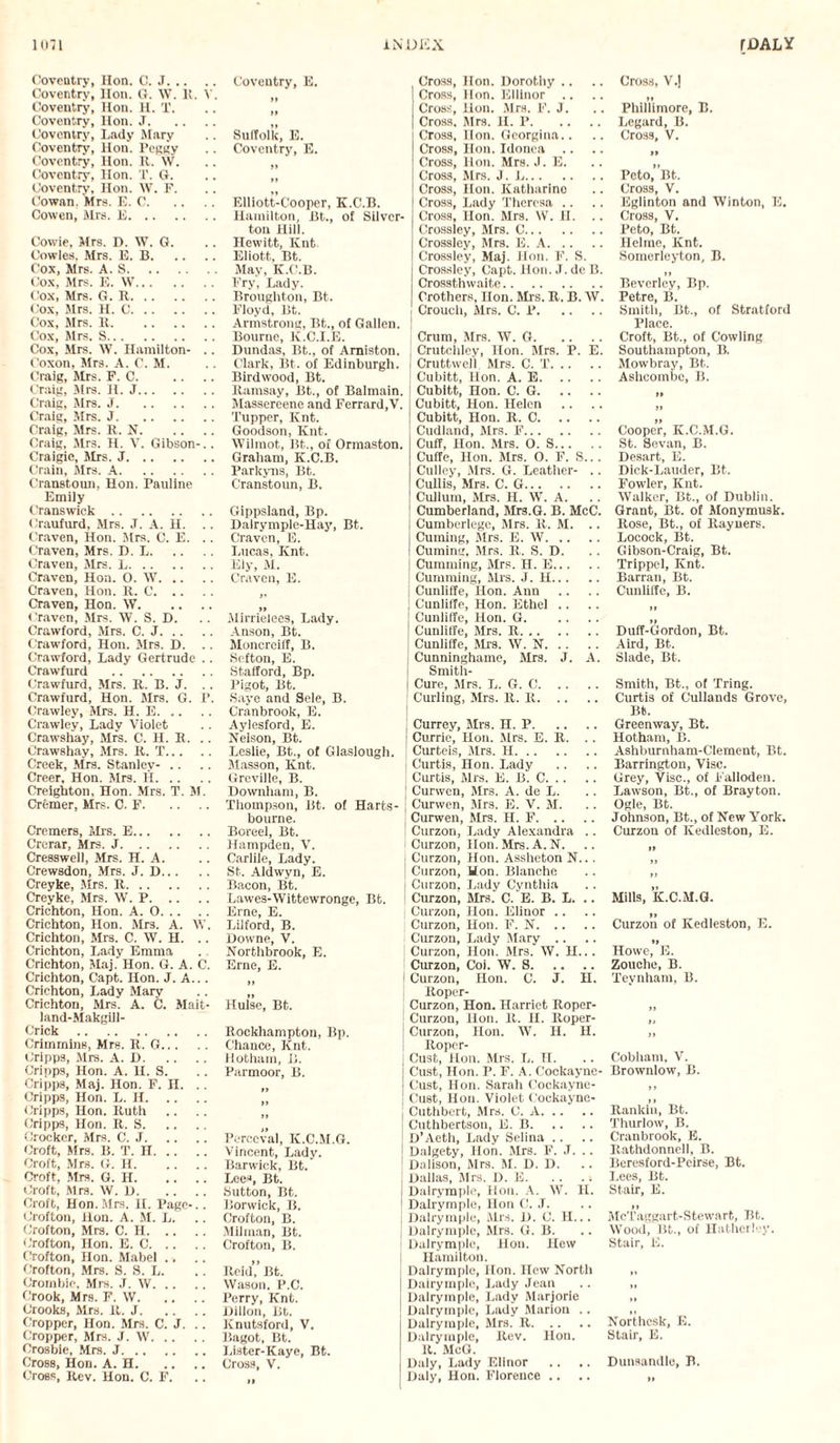 Coventry, Hon. C. J. Coventry, Hon. G. \V. It. V. Coventry’, Hon. H. X. Coventry, Hon. J. Coventry’, Lady Mary Coventry, Hon. l’eggy Coventry, Hon. R. W. Coventry, Hon. T. G. Coventry, Hon. W. F. Cowan. Mrs. E. C. Cowen, Mrs. E. Cowie, Mrs. D. W. G. Cowles. Mrs. E. B. Cox, Mrs. A. S. Cox, Mrs. E. W. Cox, Mrs. G. R. Cox, Mrs. H. C. Cox, Mrs. It. Cox, Mrs. S. Cox, Mrs. W. Hamilton- .. Coxon, Mrs. A. C. M. Craig, Mrs. F. C. Craig, Mrs. H. J. Craig, Mrs. J. Craig, Mrs. J. Craig, Mrs. R. N. Craig, Mrs. H. V. Gibson-.. Craigie, Mrs. J. Crain, Mrs. A. Cranstoun, Hon. Pauline Emily Cranswick. Craufurd, Mrs. J. A. H. . . Craven, Hon. Mrs. C. E. Craven, Mrs. D. L. Craven, Mrs. L. Craven, Hon. 0. W. Craven, Hon. R. C. Craven, Hon. W. Craven, Mrs. W. S. D. Crawford, Mrs. C. J. Crawford, Hon. Mrs. I). .. Crawford, Lady Gertrude .. Crawfurd . Crawfurd, Mrs. U. B. J. Crawfurd, Hon. Mrs. G. P. Crawley, Mrs. H. E. Crawley, Lady Violet Crawshay, Mrs. C. H. R. .. Crawshay, Mrs. R. T. Creek, Mrs. Stanley- .. Creer, Hon. Mrs. H. Creighton, Hon. Mrs. T. M. Cremer, Mrs. C. F. Cremers, Mrs. E. Crerar, Mrs. J. Cresswell, Mrs. H. A. Crewsdon, Mrs. J. 1). Creyke, Sirs. R. Creyke, Mrs. W. P. Crichton, Hon. A. O. Crichton, Hon. Mrs. A. \V. Crichton, Mrs. C. W. H. . . Crichton, Lady Emma Crichton, Maj. Hon. G. A. C. Crichton, Capt. Hon. J. A... Crichton, Lady Mary Crichton, Mrs. A. C. Mait- land-Makgill- Crick . Crimmins, Mrs. R. G. Cripps, Mrs. A. D. Cripps, Hon. A. H. S. Cripps, Maj. Hon. F. H. Cripps, Hon. L. H. Cripps, Hon. Ruth Cripps, Hon. R. S. (Jrocker, Mrs. C. J. Croft, Mrs. B. T. H. Croft, Mrs. G. H. Croft, Mrs. G. H. Croft, Mrs. W. D. Croft, Hon. Mrs. II. Page-.. Crofton, lion. A. M. L. Crofton, Mrs. C. H. Crofton, Hon. E. C. Crofton, Hon. Mabel .. Crofton, Mrs. S. S. L. Crombie, Mrs. J. W. Crook, Mrs. F. W. Crooks, Mrs. It. J. Cropper, Hon. Mrs. C. J. Cropper, Mrs. J. W. Crosbie, Mrs. J. Cross, Hon. A. H. Cross, Rev. Hon. C. F. Coventry, E. Suffolk, E. Coventry, E. Elliott-Cooper, K.C.B. Hamilton, Bt., of Silver- ton Hill. Hewitt, Knt. Eliott. Bt. May, K.C.B. Fry, Lady. Broughton, Bt. Floyd, Bt. Armstrong, Bt., of Gallen. Bourne, K.C.I.E. Dundas, Bt., of Amiston. Clark, Bt. of Edinburgh. Birdwood, Bt. Ramsay, Bt., of Balmain. Massereene and Ferrard.V. Tupper, Knt. Goodson, Knt. Wilmot, Bt., of Ormaston. Graham, K.C.B. Parkyns, Bt. Cranstoun, B. Gippsland, Bp. Dalrymple-Hay, Bt. Craven, E. Lucas, Knt. Ely, M. Craven, E. It Mirrielees, Lady. Anson, Bt. Moncreiff, B. Sefton, E. Stafford, Bp. Pigot, Bt. Saye and Sele, B. Cranbrook, E. Aylesford, E. Nelson, Bt. Leslie, Bt., of Glaslough. Masson, Knt. Greville, B. Downham, B. Thompson, Bt. of Harts bourne. Boreel, Bt. Hampden, V. Carlile, Lady. St. Aldwyn, E. Bacon, Bt. Lawes-Wittewronge, Bt. Erne, E. Lifford, B. Howne, V. Northbrook, E. Erne, E. Hulse, Bt. Rockhampton, Bp. Chance, Knt. Hotham, B. Parmoor, B. It It Perceval, IC.C.M.G. Vincent, Lady. Berwick, Bt. Lees, Bt. Sutton, Bt. Borwick, B. Crofton, B. Milman, Bt. Crofton, B. Reid’,’ Bt. Wason, P.C. Perry, Knt. Dillon, Bt. Knutsford, V. Bagot, Bt. Lister-Kaye, Bt. Cross, V. It Cross, Hon. Dorothy .. Cross, Hon. Elliuor .. Cross, Hon. Mrs. F. J. Cross. Mrs. H. P. Cross, Hon. Georgina,. Cross, Hon. Idonea .. Cross, Hon. Mrs. J. E. Cross, Mrs. J. L. Cross, Hon. Katharine Cross, Lady Theresa Cross, Hon. Mrs. W. H. .. Crossley, Mrs. C. Crossley, Mrs. E. A. Crossley, Maj. Hon. F. S. Crossley, Capt. Hon. J. de B. Crossthwaite. Brothers, Hon. Mrs. R. B. W. Crouch, Mrs. C. P. j Crum, Mrs. W. G. Crutchley, Hon. Mrs. P. E. I Cruttwell. Mrs. C. T. i Cubitt, Hon. A. E. ! Cubitt, Hon. C. G. Cubitt, Hon. Helen | Cubitt, Hon. R. C. Cudland, Mrs. F. | Cuff, Hon. Mrs. O. S. Cuffe, Hon. Mrs. O. F. S.. . Culley, Mrs. G. Leather- .. Cullis, Mrs. C. G. Cullum, Mrs. H. W. A. ! Cumberland, Mrs.G. B. McC. j Cumberlegc, Mrs. R. M. .. I Cuming, Mrs. E. W. ! Cumins. Mrs. R. S. D. ; Cumming, Mrs. H. E. [ Cumming, Mrs. J. H. Cunliffe, Hon. Ann j Cunliffe, Hon. Ethel .. ! Cunliffe, Hon. G. J Cunliffe, Mrs. R. Cunliffe, Mrs. W. N. j Cunninghame, Mrs. J. A. Smith- Cure, Mrs. L. G. C. j Curling, Mrs. R. R. j Currey, Mrs. H. P. I Currie, Hon. Mrs. E. R. . . ! Curteis, Mrs. H. Curtis, Hon. Lady Curtis, Mrs. E. B. C. | Curwen, Mrs. A. de L. | Curwen, Mrs. E. V. M. ; Curwen, Mrs. H. F. ! Curzon, Lady Alexandra .. Curzon, Hon. Mrs. A. N. Curzon, Hon. Assheton N... Curzon, Hon. Blanche j Curzon, Lady Cynthia i Curzon, Mrs. C. E. B. L. .. Curzon, Hon. Elinor .. Curzon, Hon. F. N. Curzon, Lady Mary .. Curzon, Hon. Mrs. W. H... Curzon, Col. W. S. I Curzon, Hon. C. J. H. Roper- Curzon, Hon. Harriet Roper- ' Curzon, Hon. R. H. Roper- Curzon, Hon. W. H. H. Ropcr- J Cust, Hon. Mrs. L. II. j Cust, Hon. I’. F. A. Cockayne- Cust, Hon. Sarah Cockayne- Cust, Hon. Violet Cockaync- j Cuthbert, Mrs. C. A. Cuthbertson, E. B. ; D’Aeth, Lady Selina .. J Dalgety, Hon. Mrs. F. J. .. ! Dalison, Mrs. M. D. D. Dallas, Mrs. D. E. .. . i Dalrymple, Hon. A. W. H. I Dalrymple, Hon G'. J. j Dalrymple, Mrs. D. C. H... I Dalrymple, Mrs. G. B. Dalrymple, lion. Hew Hamilton. j Dalrymple, Hon. Hew North Dalrymple, Lady Jean j Dalrymple, Lady Marjorie I Dalrymple, Lady Marion .. Dalrymple, Mrs. R. Dalrymple, Rev. Hon. R. McG. Daly, Lady Elinor Daly, Hon. Florence .. Cross, V.) H Phillimore, B. Legard, B. Cross, V. Peto, Bt. Cross, V. Eglinton and Winton, E. Cross, V. Peto, Bt. Helme, Knt. Somerleyton, B. It Beverley, Bp. Petro, B. Smith, Bt., of Stratford Place. Croft, Bt., of Cowling Southampton, B. Mowbray, Bt. Ashcombe, B. It Cooper, K.C.M.G. St. Sevan, B. Desart, E. Dick-Lauder, Bt. Fowler, Knt. Walker, Bt., of Dublin. Grant, Bt. of Monymusk. Rose, Bt., of Rayuers. Locock, Bt. Gibson-Craig, Bt. Trippel, Knt. Barran, Bt. Cunliffe, B. Duff-Gordon, Bt. Aird, Bt. Slade, Bt. Smith, Bt., of Tring. Curtis of Cullands Grove, Bt. Greenway, Bt. Hotham, B. Ashburnham-Clement, Bt. Barrington, Vise. Grey, Vise., of Falloden. Lawson, Bt., of Brayton. Ogle, Bt. Johnson, Bt., of New York. Curzon of Kedleston, E. Mills, K.C.M.G. Curzon of Kedleston, E. »» Howe, E. Zouche, B. Teynham, B. Cobham, V. Brownlow, B. Rankin, Bt. Thurlow, B. Cranbrook, E. Rathdonnell, B. Beresford-Peirse, Bt. Lees, Bt. Stair, E. McTaggart-Stewart, Ttfc. Wood, Bt., of Hatherley. Stair, E. Northesk, E. Stair, E. Dunsandle, B.