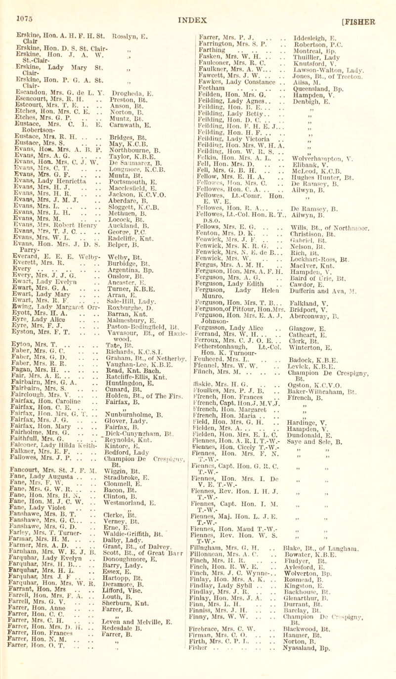 [FISHER Erskine, Hon. A. H. F. H. St. Clair Erskine, Hon. D. S. St. Clair- Erskine, Hon. J. A. IV St.-Clair- Erskine, Lady Mary St Clair- Ersklne, Hon. P. G. A. St Clair- Escandon. Mrs. G. de L. Y Esencourt, Mrs. It. H. Estcourt, Mrs. T. IS. Etches, Hon. Mrs. C. E. Etches, Mrs. G. P. Eustace, Mrs. C. L. K Robertson- Eustace, Mrs. R. n. Eustace, Mrs. S. Evans, lfom. Mrs. A. B. p. Evans, Mrs. A. G. Evans, Hon. Mrs. C. J. IV. Evans, Mrs. C. T. Evans, Mrs. G. F. .. .. Evans, Lady Henrietta Evans, Mrs. II. J. Evans, Mrs. H. R. . . . Evans, Mrs. J. M. .T. Evans, Mrs. L. Evans, Mrs. L. H. .. . ] Evans, Mrs. M. Evans, Mrs. Robert Henry Evans, Mrs. T. J. C. .. Evans, Mrs. IV. I,. Evans, Hon. Mrs. J. D. S. Parry- Everard, E. E. E. Welby- Everett, Mrs. It. Every. Even,-, Mrs. J. J. G. !. Ewart, Lady Evelvn Ewart, Mrs. G. A.' .. .. Ewart, Lady Mary Ewart, Mrs. R. F. Ewing, Ladv Margaret Orr- Eyott, Mrs. H. A. .. Eyre, Lady Alice Eyre, Mrs. F. .T. Eyston, Mrs. F. T. .. . Eyton, Mrs. T. Faber, Mrs. G. G. Faber, Mrs. U. D. Faber, Mrs. R. R. Fagan, Mrs. H. Fair, Mrs, A. E. Fairbairn, Mrs. G. A. Fairbairn, Mrs. S. Fairclough, Mrs. V. Fairfax, Hon. Caroline Fairfax, Hon. C. E. Fairfax, Hon. Mrs. G. X. . . Fairfax, Mrs. J. G. Fairfax, Hon. Mary .. Fairholme, Mrs. G. Faithfull, Mrs. G. Falconer, Lady Hilda Keitii- Falkner, Mrs. E. F. Fallowes, Mrs. J. P. .. . ] Fancourt, Mrs. St. J. F. M. Fane, Lady Augusta Fane, Mrs. F. IV. Fane, Mrs. G. IV. R. .. Fane, Hon. Mrs. H. N. Fane, Hon. M. J. C. W. Fane, Lady Violet Fanshawe, Mrs. B. T. Fanshawe, Mrs. G. C. Fanshawe, Mrs. G. D. Farley, Mrs. T. Turner- .. Farmar, Mrs. H. M. Farmer, Mrs. A. D. .. .. Farnham, Mrs. IV. E. J. B. Farquhar, Lady Evelyn .. Farquhar, Mrs. H. B. Farquhar, Mrs. H. L. .j Farquhar, Mrs J. F .. Farquhar, Hon. Mrs. IV. it. Farrant, Hon. Mrs Farrell, Hon. Mrs. F. A. Farrell, Mrs. G. V. .. . ’ Farrer, Hon. Anno . . Farrer, Hon. C. 0. .. .. Farrer, Mrs. C. II. Farrer, Hon. Mrs. J). H. Farrer, Hon. Frances Farrer, Hon. N. M. Farrer, Hon. O. T. Rosslyn, E. Drogheda, E. Preston, Bt. Anson, Bt. Norton, B. Muntz, Bt. Carnwath, E. Bridges, Bt. May, K.C.B. Northbourne, B. Taylor, K.B.E. De Sauinarez, B. Longmore, K.C.B. Muntz, Bt. Portsmouth, E. Macclesfield, E. Jackson, K.C.V.O. Aberdarc, B. Sloggett, K.C.B. Methuen, B. Locock, Bt. Auckland, B. George. P.C. ltadcliffe, Knt. Bclper, B. IVel by, Bt. Burbidge, Bt. Argentina, Bp. Onslow, Bt. Ancaster. E. Turner, K.B.E. Arran, E. Sale-Hill, Lady. Roxburghe, D. Barran, Knt. Malmesbury, E. Paston-Bedingfield, Bt. Vavasour, Bt., of Hazlc- wood. Tate, Bt, Richards, K.C.S.I. Graham, Bt., of Netherby. Vaughan-Lee, K.B.E. Read, Knt. Bach. Ratcliffe-Ellis, Knt. Huntingdon, E. Cunard, Bt. Holden, Bt., of The Firs. Fairfax, B. II Nunburnliolme, B. Glover, Lady. Fairfax, B. Dick-Cunyngham, Bt. Reynolds, Knt. Kintore, E. Bedford, Lady Champion De Cresnignv, Bt. IViggin, Bt. Stradbroke, E. Clonmell, E. Bacon, Bt. Clinton, B. Westmorland, E. Clcrke, Bt. Verney. Bt. Erne, E. Waldie-Griffith, Bt. Dalby, Lady. Grant, Bt., of Dalvey. Scott, Bt., of Great Barr Donoughmore, E. Barry, Lady. Essex, E. Hartopp, Bt. Deramorc, Ii. Lifford, Vise. Louth, B. Sherburn, Knt. Farrer, B. If Leven and Melville, E. Redesdale B. Farrer, B. Farrer, Mrs. P. J. I Farrington, Mrs. S. P. Farthing . Fasken, Mrs. IV. H. | Faulconer, Mrs. R. C. | Faulkner, Mrs. A. IV. Fawcett, Mrs. J. IV. Fawkes, Lady Constance .. I Fectham . J Feilden, Hon. Mrs. G. I Feilding, Lady Agnes.. I Feilding, lion. B. E. j Feilding, Lady Betty Feilding, lion. H. C. ! Feilding, Hon. F. H. E. J.. . ! Feilding, Hon. H. F. j Feilding, Lady Victoria | Feilding, Hon. Mrs. IV. H. A. Feilding, Hon. W. It. S. .. Fclkin, Hon. Mrs. A. L. .. Fell, Hon. Mrs. D. j Fell, Mrs. G. B. H. I Fellow, Mrs. E. II. A. 1 Feliowes, Hon. Mrs. C. Fellowes, Hon. C. A. j Fellowes, Lt.-Comr. Hon. E. IV. E. Fellowes, Hon. R. A. Fellowes, Lt.-Col. Hon. R. T., D.S.O. ; Fellows, Mrs. E. G. Fenton, Mrs. D. K. Fenwick, .Mrs. J. F. Fenwick, Mrs. K. R. G. .. I Fenwick, Mrs. N. E. de B... I Fenwick, Mrs. W. Fergus, Mrs. A. M. H. Ferguson, lion. .Mrs. A. F. H. Ferguson, Mrs. A. G. i Ferguson, Lady Edith Ferguson, Lady Helen Munro. Ferguson, lion. Mrs. T. B... I Ferguson,of Pitfour, Hon.Mrs. Ferguson, Hon. Mrs. E. A. J. Johnson- j Fergusson, Lady Alice Ferrand, Mrs. IV. H. Ferroux, Mrs. C. J. O. E. . . Fetherstonhaugh, Lt.-Col. Hon. K. Turnour- | Feuhcerd, Mrs. L. ' Ffennel, Mrs. IV. W. Flinch, Mrs. M. ifiskie, Mrs. H. G. Ffoulkes, Mrs. P. J. B. Ffrench, Hon. Frances 1 french, Capt. llon.J. M.V.J. Ffrench, Hon. Margaret .. Ffrench, Hon. Maria .. .. Field, Hon. Mrs. G. H. Fielden, Mrs. A. Fielden, Hon. Mrs. E. L. C. Fiennes, Hon. A. It. I. T.-W.- Fiennes, Hon. Cicely T.-IV.- i Fiennes, lion. Mrs. F. N. T.-IV.- i Fiennes, Capt. Hon. G. It. C. T.-W.- Fiennes, Hon. Mrs. I. De V. E. T.-IV.- Kiennes, ltev. Hon. I. H. J. T.-IV.- Fiennes, Capt. Hon. I. M. T.-IV.- Fiennes, Maj. Hon. L. .1. E. T.-IV.- Fiennes, lion. Maud T.-IV.- Fiennes, Rev. Hon. IV. S. T-IV.- Fillngham, Mrs. G. H. Flllonneau, Mrs. A. C. Finch, Mrs. H. It. Finch, Hon. R. IV. E. Finch, Mrs. J. C. Wynne- Finlay, Hon. Mrs. A. K. Findlay, Lady Sybil .. Findlay, Mrs. J. It. . . Finlay, Hon. Mrs. J. A. Finn, Mrs. L. H. Finniss, Mrs. .1. II. Finny, Mrs. IV. IV. Firebrace, Mrs. C. IV. Firman, Mrs. C. O. Firth, Mrs. C. P. I,. Fisher. Iddesleigh, E. Robertson, P.C. Montreal, lip. Thuillier, Lady ICnutsford, V. Lawson-Walton, Ladv. Jones, Bt., of Treeton. Ailsa, M. Queensland, Bp. Hampden, V. Denbigh, E. It Wolverhampton, V. Elibank, V. McLeod, K.C.B. Hughes Hunter, Bt. De Ramsey, B. Ailwyn, B. De Ramsey, B. Ailwyn, B. Wills, Bt.., of Northmoor. Christison, Bt. Gabriel, Bt. Nelson, Bt. Rich, Bt. Lockhart-Itoss, Bt. Maclver, Knt. Hampden, V. Baird of Erie, Bt. Cawdor, E. Dufferin and Ava, M. Falkland, V. Bridport, V. Aberconway, B. Glasgow, E. Cathcart, E. Clerk, Bt. Winterton, E. Badock, K.B.E. Levick, K.B.E. Champion De Crespigny, Ogston, K.C.V.O. Baker-Wilbraham, Bt. Ffrench, B. II Hardinge, V. Hampden, V. Dundonaid, E. Saye and Sele, B. Blake, Bt., of Langham. Bowator, K.B.E. Fludyer, Bt. Aylesford, E. Wolverton, Bp. Rosmead, B. Kingston, E. Backhouse, Bt. Glenarthur, B. Durrant, Bt. Barclay, Bt. Champion De Cr -spignv, Bt. Blackwood, Bt. Hanmer, Bt. .. Norton, B. .. Nyasaland, Bp.