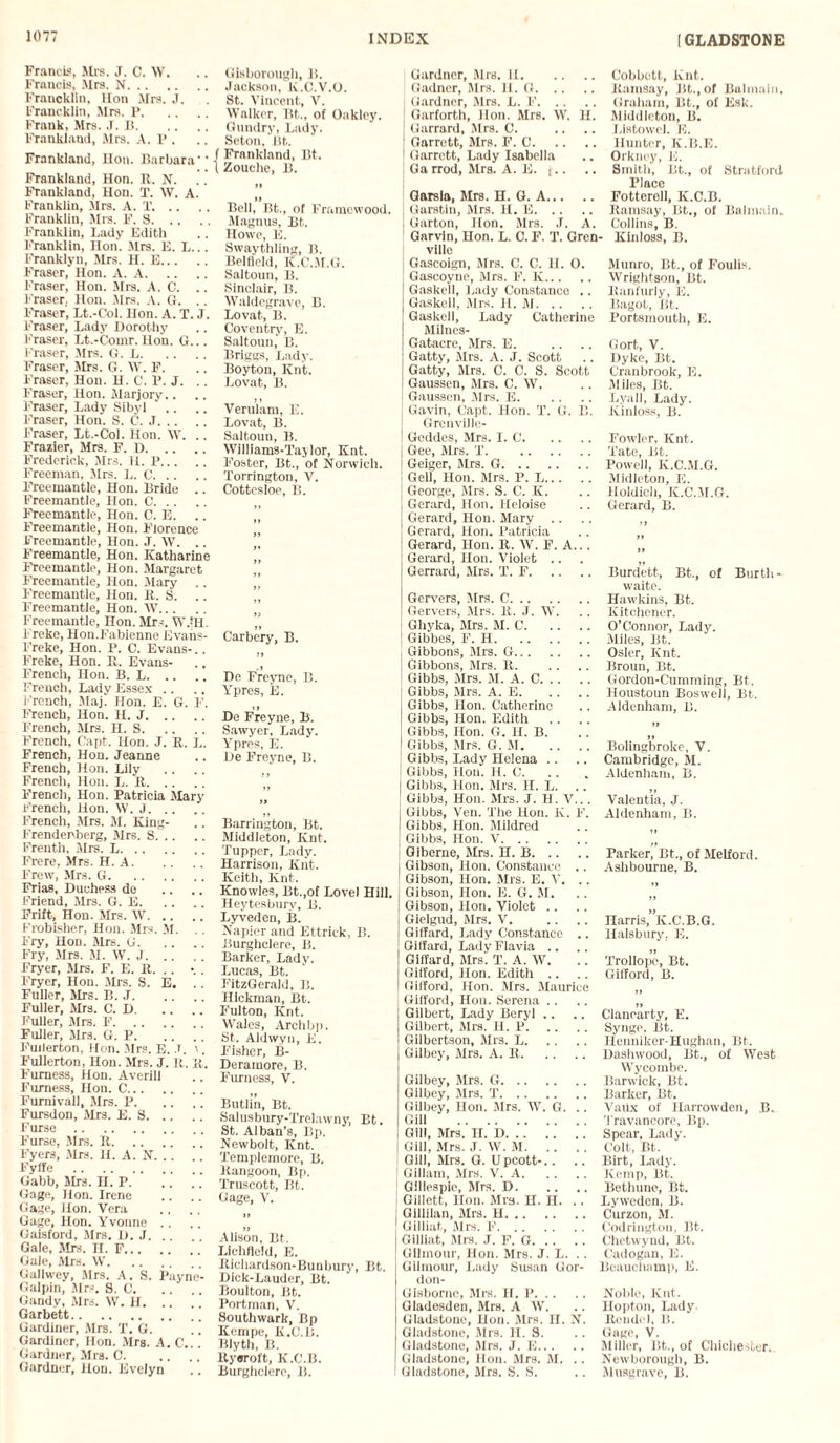 Francis, Mrs. J. C. W. Francis, Mrs. N. Francklin, lion Mrs. J. Francklin, Mrs. P. Frank, Mrs. J. J!. Frankland, Mrs. A. P . Frankland, Hon. Barbara'' Frankland, Hon. It. N. Frankland, Hon. T. W. A. Franklin, Mrs. A. T. .. Franklin, Mrs. F. S. Franklin, Lady Edith Franklin, Hon. Mrs. E. L... Franklyn, Mrs. H. E. Fraser, Hon. A. A. Fraser, Hon. Mrs. A. C. .. Fraser, Hon. Mrs. a. G. . . Fraser, Lt.-Col. Hon. A. T. J. Fraser, Lady Dorothy Fraser, Lt.-Comr. Hon. G... Fraser, Mrs. G. L. Fraser, Mrs. G. \V. F. Fraser, Hon. H. C. P. J. .. Fraser, Hon. Marjory.. Fraser, Lady Sibyl Fraser, Hon. S. C. J. Fraser, Lt.-Col. Hon. IV. .. Frasier, Mrs. F. D. Frederick, Mrs. 11. P. Freeman, Mrs. L. C. Freemantle, Hon. Bride .. Freemantle, Hon. C. Freemantle, Hon. C. E. Freemantle, Hon. Florence Freemantle, Hon. J. W. .. Freemantle, Hon. Katharine Freemantle, Hon. Margaret Freemantle, Hon. Mary Freemantle, Hon. It. S. .. Freemantle, Hon. W. Freemantle, Hon. Mrs. TV til. Freke, Hon.Fabienne Evans- Freke, Hon. P. C. Evans-.. Freke, Hon. It. Evans- French, Hon. B. L. French, Lady Essex .. French, Maj. Hon. E. G. F. French, Hon. H. J. French, Mrs. H. S. French, Capt. Hon. J. It. L. French, Hon. Jeanne French, Hon. Lily French, Hon. L. It. French, Hon. Patricia Mary French, Hon. W. J. French, Sirs. M. King- Frendenberg, Mrs. S. Frenth, Mrs. L. Frere, Mrs. H. A. Frew, Mrs. G. Frias, Duchess de Friend, Mrs. G. E. Frift, Hon. Mrs. W. Frobisher, Hon. Mrs. M. .. Fry, Hon. Mrs. G. Fry, Mrs. M. W. J. Fryer, Mrs. F. E. It. . . -. . Fryer, Hon. Mrs. S. E, Fuller, Mrs. B. J. Fuller, Mrs. C. D. Fuller, Mrs. F. Fuller, Mrs. G. P. .. Fullerton, Hon. Mrs. E. I. '. Fullerton, Hon. Mrs. J. It. it. Furness, Hon. Averill Furness, Hon. C. Furnivall, Mrs. P. Fursdon, Mrs. E. S. Furse. Furse, Mrs. It. Fyers, Mrs. II. A. N. Fyife . Gabb, Mrs. n. P. Gage, Hon. Irene Gage, Hon. Vera Gage, Hon. Yvonne Gaisford, Mrs. D. J. . Gale, Mrs. II. F. Gale, Mrs. W. Gallwey, Mrs. A. S. Payne- Galpin, Mrs. S. 0. Gandy, Mrs. W. H. Garbett. Gardiner, Mrs. T. G. . [ Gardiner, Hon. Mrs. A. C'... Gardner, Mrs. C. Gardner, Hon. Evelyn Gisborough, B. Jackson, K.C.V.O. St. Vincent, V. Walker, lit., of Oakley. Gundry, Lady. Seton, Bt. Frankland, Bt. Zouche, B. »» Bell, Bt.., of Framewood. Magnus, Bt. Howe, E. Swaythling, B. Belfield, K.C.M.G. Saltoun, B. Sinclair, B. Waldegrave, B. Lovat, B. Coventry-, E. Saltoun, B. Briggs, Lady. Boyton, Knt. Lovat, B. Veruiam, E. Lovat, B. Saltoun, B. Williams-Taylor, Knt. Foster, Bt., of Norwich. Torrington, V. Cottesloe, B. » Carbery, B. De Freync, B. Ypres, E. De Freyne, B. Sawyer, Lady. Ypres, E. De Freyne, B. it Barrington, Bt. Middleton, Knt. Tupper, Lady. Harrison, Knt. Keith, Knt. Knowles, Bt.,of Lovel Hill. Heytesbury, B. Lyveden, B. Napier and Ettrick, B. Burghclere, B. Barker, Lady. Lucas, Bt. FitzGerald, B. Hickman, Bt. Fulton, Knt. Wales, Archbp. St. Aldwyn, E. Fisher, B- Deramore, B. Furness, V. Butlin, Bt. Salusbury-Trelawny, Bt. St. Alban’s, Bp. Newbolt, Knt. Templemore, B. Kangoon, Bp. Truscott, Bt. Gage, V. Alison, Bt. Lichfield, E. Richardson-Bunbury, Bt. Dick-Lauder, Bt. Boulton, Bt. Portman, V. Southwark, Bp Kempe, K.C.B. Blyth, B. Ityeroft, K.C.B. Burghclere, B. Gardner, Mrs. 11. Gadner, Mrs. H. G. Gardner, Mrs. L. F. Garforth, Hon. Mrs. W. II. j Garrard, Mrs. C. j Garrett, Mrs. F. C. j Garrett, Lady Isabella ! Garrod, Mrs. A. E. j.. Garsla, Mrs. H. G. A. Garstin, Mrs. II. E. Garton, Hon. Mrs. J. A. Garvin, Hon. L. C. F. T. Gren villo Gascoign, Mrs. C. C. II. 0. I Gascoyne, Mrs. F. K. Gaskell, Lady Constance .. Gaskell, Mrs. II. M. Gaskell, Lady Catherine Milues- Gatacre, Mrs. E. Gatty, Mrs. A. J. Scott Gatty, Mrs. C. C. S. Scott J Gaussen, Mrs. C. W. i Gaussen, .Mrs. E. Gavin, Capt. Hon. T. G. B. Grenville- | Geddes, Mrs. I. C. j Gee, Mrs. T. Geiger, Mrs. G. Gell, Hon. Mrs. P. L. George, Mrs. S. C. K. Gerard, Hon. Heloise Gerard, Hon. Mary .. Gerard, Hon. Patricia Gerard, Hon. R. W. F. A.. . Gerard, Hon. Violet .. Gerrard, Mrs. T. F. Gervers, Mrs. C. (Servers, Mrs. It. J. W. } Gliyka, Mrs. M. C. | Gibbes, F. H. \ Gibbons, Mrs. G. | Gibbons, Mrs. It. I Gibbs, Mrs. M. A. C. j Gibbs, Mrs. A. E. j Gibbs, Hon. Catherine I Gibbs, Hon. Edith Gibbs, Hon. G. H. B. | Gibbs, Mrs. G. M. Gibbs, Lady Helena Gibbs, Hon. H. C. j Gibbs, Hon. Mrs. H. L. Gibbs, Hon. Mrs. J. H. V... j Gibbs, Ven. The Hon. K. F. I Gibbs, Hon. Mildred j Gibbs, Hon. V. Giberne, Mrs. H. B. j Gibson, Hon. Constance .. I Gibson, Hon. Mrs. E. V. .. | Gibson, Hon. E. G. M. j Gibson, Hon. Violet .. Gielgud, Mrs. V. I Giffard, Lady Constance .. Giffard, LadyFlavia .. Giffard, Mrs. T. A. W. Gifford, Hon. Edith .. Gifford, Hon. Mrs. Maurice Gifford, Hon. Serena .. Gilbert, Lady Beryl .. Gilbert, Mrs. H. P. Gilbertson, Mrs. L. Gilbey, Mrs. A. It. Gilbey, Mrs. G. Gilbey, Mrs. T. Gilbey, Hon. Mrs. W. G. .. Gill . i Gill, Mrs. II. D. | Gill, Mrs. J. W. M. i Gill, Mrs. G. Upcott-.. .. j Gillam, Mrs. V. A. 1 Gillespie, Mrs. D. I Gillett, Hon. Mrs. H. n. .. [ Giliilan, Mrs. H. Gilliat, Mrs. F. Gilliat, Mrs. J. F. G. Gilmour, Hon. Mrs. J. L. .. Gilmour, Lady Susan Gor- don- Glsborno, Mrs. H. P. Gladesden, Mrs. A W. Gladstone, Hon. Airs. II. N. Gladstone, Mrs. II. S. Gladstone, Mrs. J. E. Gladstone, Hon. Mrs. M. .. I Gladstone, Mrs. S. S. Cobbett, Knt. Ramsay, Bt., of Balmain. Graham, Bt., ol Esk. Middleton, B. Listowel. 15. Hunter, Iv.B.E. Orkney, E. Smith, Bt., of Stratford Place Fotterell, K.C.B. Ramsay, Bt., of Balmain. Collins, B. - Kinloss, B. Munro, Bt., of Foulis. Wrightson, Bt. llanfurly, E. Bagot, Bt. Portsmouth, E. Gort, V. Dyke, Bt. Cran brook, E. Miles, Bt. Lyall, Lady. Kinloss, B. Fowler, Knt. Tate, Bt. Powell, K.C.M.G. Midleton, E. Holdich, K.C.M.G. Gerard, B. Burdett, Bt., of Burth- waite. Hawkins, Bt. Kitchener. O’Connor, Lady. Miles, Bt. Osier, Knt. Broun, Bt. Gordon-Cumming, Bt. Houstoun Boswell, Bt. Aldenham, B. ti Bolingbroke, V. Cambridge, M. Aldenham, B. Valentia, J. Aldenham, B. Parker, Bt., of Melford. Ashbourne, B. Harris, K.C.B.G. Halsbury, E. tt Trollope, Bt. Gifford, B. 1» Cianearty, E. Synge, Bt. Henniker-Hughan, Bt. Dashwood, Bt., of West Wycombe. Barwick, Bt. Barker, Bt. VaUx of Harrowden, B. Travancore, Bp. Spear, Lady. Colt, Bt. Birt, Lady. Kemp, Bt. Bethune, Bt. Lyweden, B. Curzon, M. Codrington, Bt. Chetwynd, Bt. Cadogan, E. Beauchamp, E. Noble, Knt. llopton, Lady. Rcudel, li. Gage, V. Miller, lit.., of Chichester. Newborough, B. Musgrave, B.