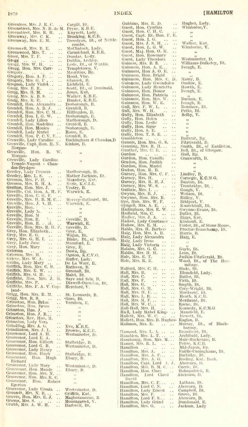 Greenlees, Mrs. J. K. C. .. Groenstreet, Mrs. N. It. do M Grecnstreet. Mrs. R. H. Greenway, Airs. C. K. Greenway, Mrs. IS. M. Grecnwell. Mrs. B. E. Greenwood, Mrs. T. Greer, Mrs. T. F. Gregg . Gregg, Mrs. W. H. Gregg, Hon. Mrs. Carr- Gregory. Gregory, Hon. A. F. Gregory, Mrs. G. F , . . Gregson, Lady Violet.. Greig, Mrs. B. B. Greig, Mrs. II. M. Greig, Mrs. K. B. S. Greig, Mrs. It. B. Grenfell, Hon. Alexandra .. Grenfell, Hon. A. B. J. Grenfell, Hon. Mrs. C. M... Grenfell, Hon. I. G. W. .. Grenfell, Lady Lilian Grenfell, Hon. Madelina .. Grenfell, Hon. Monica Grenfell, Lady Muriel Grenfell, Hon. P. C. V. F... Grenville, Lady Caroline .. Grenville, Capt. Hon. H. X. Morgan- GrenvUle, Hon. It. IV. Morgan- Grenville, Lady Caroline Temple-Nugent - Chan- dos-Brydges- Gresley, Lady Frances Gresley, Mrs. L. S. Gresson, Mrs. P. H. Gresson, Mrs. It. H. A. Gretton, Hon. Mrs. J. Greville, Col. Hon. A. H. F. Greville, Hon. C. G. F. Greville, Mrs. H. B. M. C... Greville, Hon. J. \. H. Greville, Hon. ' Greville, Lady M. Greville, Hon. M Greville, Hon. It. Greville, Hon. It. . . M. .. Greville, Hon. Mrs. It. H. F. Grey, Hon. Elizabeth.. Grey, Mrs. E. G. Grey, Mrs. G. H. I. Grey, Lady Jane Grey, Hon. Mary Grierson .. . Grierson, Mrs. H. Grieve, Mrs. \V. A. Griffin, Lady Mary .. Griffith, Hon. Mrs. C. B. Griffith, Mrs. E. W. Griffith, Mrs. G. II. Griffiths, Hon. Mrs. J. ii. Griffiths, Mrs. P. Griffiths, Mrs. F. A. V. Cop¬ land- Grigg, Hon. Mrs. R. M. .. Grigg, Mrs. K. S. Grimston, Hon. Brian Grimston, Hon. Bruce Grimston, Hon. J. Grimston, Hon. J. B. Grimston, Rev. lion. It. Grimston, Lady Vera Grindling, Mrs. A. G. Grindlinton, Mrs. J. L. Grosvenor, Lord A. H. Grosvcnor, Lord Ii. A. Grosvenor, Hon. Gilbert . . Grosvenor, Lord G. R. Grosvenor, Lady Henry Grosvenor, Hon. Hugh Grosvenor, Hon. nugh Richard Grosvenor, Lady Mary Grosvenor, Hon. Maude . . Grosvenor, Hon. Mrs. N. .. Grosvenor, Hon. Mrs. R. C. Grosvenor, Hon. Robert Egerton Grosvenor, Lady Ursula .. Grounds, Mrs. N. B. Groves, Hon. Mrs. E. J. .. Groves, Mrs. S. Grubb, Mrs. A. W. H. Cargill, lit. Pryne, K.B.K. Knynctt, Lady. Brooking, K.C.B. Trevelyan, Bt., of Nettle combe. McClintock, Lady. Carmichael, K.B.E. Dundas, Lady. Dublin, Archbp. Lesle, lit., of Wardis. Templetown, V. Mauritius, Bp. Hood, Vise. Glanusk, B. Lichfield, E. Scott, Bt., of Duninald. Jones, Ivnt. Walker, K.B.E. Hunter, K.B.E. Desborough, B. Grenfell, B. Hillingdon, B. Desborough, B. Marlborough, D. Grenfell, B. Desborough, B. Rosse, E. Grenfell, B. Buckingham & Chandos.D Kinloss, B. Marlborough, D. Mather Jackson, Bt. Maasdorp, Kill. Earle, K.C.I.E. Ventry, B. Warwick, E. Hervcy-Bathurst, Bt. Warwick, E. if Greville, B. Warwick, E. Greville, B. Grey, E. Wigan, Bt. Blake, Bt., of Tilimouth. Stamford, E. Grey, E. Down, Bp. Ogston, K.C.V.O. Ruffer, Lady. De La Warr, E. Ruthven, B. Greenall, Bt. Malet, Bt. Saye and Sele. B. Dixwell-Oxendeii, Bt. Hereford,- V. St. Leonards, B. •Gore, Bt. Vertilam, E. Eve, K.B.E. Browne, K.C.B. Westminster, D. Stalbridge, B. Westminster, D. Stalbridge, B. Ebury, B. Westminster, D. Ebury, B. Westminster, D. Griffith, Knt. Magheramorne, B Mountgarret, V. Hartwell, Bt. Gubbius, Mrs. R. D. Guest, Hon. Cynthia Guest, Hon. C. H. C. Guest, Capt. Rt. Hon. F. E. Guest, Hon. I. G. Guest, Mrs. J. S. H. Guest, Hon. L. G. W. Guest, Maj.Hon. O. M. Guest, lion. Rosemary G uest, Lady Theodora Guineas, Mrs. B. S. Guinness, Hon. A. E. Guinness, Hon A. O. E. .. Guinness, Hon. Brigid Guinness, Hon. Mrs. C. D. Guinness, Lady Gwendolen Guinness, Lady Henrietta Guinness, Hon. Honor Guinness, Hon. Patricia .. Guinness, Hon. Mrs. W. . . Guinness, Hon. W. E. Gull, Mrs. F. W. L. Gull, Mrs. W. H. Gully, Hon. Elizabeth Gully, Hon. Helen Gully, Hon. Leslie Gully, Hon. Signe Gully, Hon. S. E. Gully, Hon. T. S. E. Gumbleton. Gunnis, Hon. Mrs. G. S. .. Gunning, Mrs. R. H. Gunther, Mrs. C. E. Gurdon . Gurdon, Hon. Camilla Grudon, Hon. Judith Gurdon, Hon. Muriel ! Gudon, Hon. R. B. Gurney, Hon. Mrs. C. F. .. Gurney, Mrs. H. ( Gurney, Mrs. R. H. J. Gurney, Mrs. W. S. Guthrie, Mrs. I. .. | Gwynn, Mrs. B. J. Gwynne, Hon. Mrs. R. Gye, Hon. Mrs. W. F. Gyngell, Mrs. A. E. i Hadingham, Mrs. E. W. .. Hadland, Mrs. C. Hadley, Mrs. J. A. Hadow, Lady Constance . . Hadow, Mrs. E. M. Hahlo, Mrs. H. Barker- ! Haig, Hon. Mrs. A. B. Haig, Lady Alexandra Haig, Lady Irene Haig, Lady Victoria .. .. Halahn, Mrs. G. C. Haldin, Mrs. H. H. j Hale, Mrs. E. T. Hale, Mrs. R. E. Halford, Mrs. C. H. Hall, Mrs. B. Hall, Mrs. C. Hall, Mrs. F. Hall, Mrs. G. Hall, Mrs. G. M. Hall, Mrs. H. F. Hall, Mrs. L. R. Hall, Mrs. M. F. Hall, Mrs. W. C. Hall-Hall, Mrs. II. Hall, Lady Mabel King- .. Hallett, Mrs. W. C. Hallett, Hon. Mrs. B. Hughes- Hallman, Mrs. E. Hamand, Mrs. L. A. Hamblen, Mrs. L. T. Hambourg, Hon. Mrs. M. . . Hamer, Mrs. R. L. Hamilton . Hamilton, Mrs. A. Hamilton, Mrs. A. F. Hamilton, Mrs. A. G. Hamilton, Capt. Lord \. J. Hamilton, Mrs. B. M. C. . . Hamilton, Hon. Clare Hamilton, Lord Claud David Hamilton, Mrs. C. F. Hamilton, Lord C. N. ! Hamilton, Lady Ernest Hamilton, Mrs. F. Hamilton, Lord F. S. j Hamilton, Lady Grizel I Hamilton, Mrs. G. Hughes, Lady. Wimborue.V. Walker, Knt. Wimborne, V. »> »» Westminster, D. Williams-Bulkeley, Bt. Iveagh, E. it ii Massy, B. Onslow, E. Howtli, E. Iveagh, E. Buchan, E. Iveagh, E. Renshaw, Bt. Perks, Bt. Selby, V. Ballarat, Bp. FitzGerald, B. Smith, Bt., of Eardiston. Bell, Bt., of Glasgow. Hull, Bp. Cranworth, B. it Bindley, B. Carnegie, K.C.JI G, Buxton, Bt. Troubridge, Bt. , Gough, V. Weldon, Bt. Ridley, V. Bridport, V. Knatchbull, Bt. Gwynne-Evans, Bt. Butler, Bt. Biggs, Knt. Kinnoull, E. Foster, Bt., of Stone House. Proctor-Beauehamp, Bt. Harris, B. Haig, E. ii Boyle, Bt. Leon, Bt. Judkin-FitzGerald, Bt. Wood, Bt., of The Her¬ mitage. Slade, Bt. Blomfield, Lady. Butler, Bt. Firth, Bt. Smyth, Bt. Cory-Wright, Bt. Mordaunt, Bt. Heath, K.C.B. Mordaunt, Bt. Roche, Bt. Kennedy, K.C.M.G Mansfield, E. Hewett, Bt. Raglan, B. Murray, Bt., of Black- barony. Broadbcnt, Bt. Archibald, Lady. Muir-Mackenzie, B. Peirsc, K.C.B. Mid-Japan, Bp. Fairlie-Cuninghame, 1st. Burbidgc, Bt. Rosling, Knt. Bacii. Abercorn, D. Currie, Bt. Holmpatrick, B. Abercorn, D. Latham, Bt. Abercorn, D. Campbell, Bt. Grove, Bt. Abercorn, D. Dundonuld, E. Jackson, Lady