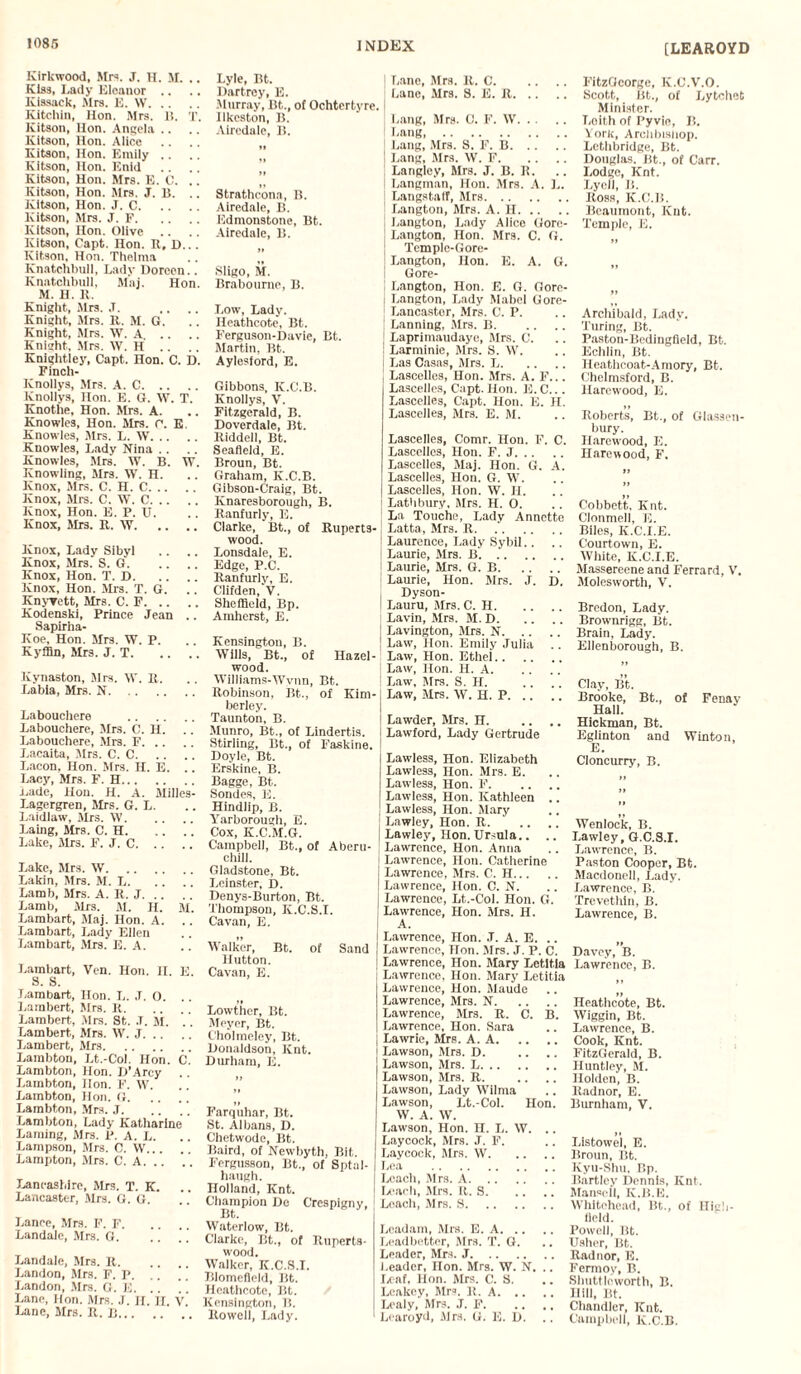 [LEAROYD Kirkwood, Mrs. J. H. M. .. Kiss, Lady Eloanor .. Kissack, Mrs. E. W. Kitchin, Hon. Mrs. 1!. T. Kitson, lion. Angela .. Kitson, Hon. Alice Kitson, Hon. Emily .. Kitson, Hon. Enid Kitson, Hon. Mrs. E. C. .. Kitson, Hon. Mrs. J. 1}. Kitson, Hon. J. C. Kitson, Mrs. J. F. Kitson, Hon. Olive .. Kitson, Capt. Hon. R, D... Kitson, Hon. Thelma Ivnatehbull, Lady Doreen.. Knatchbull, Mai. Hon. M. H. R. Knight, Mrs. .T. Knight, Mrs. R. M. G. Knight, Mrs. W. A. Knight, Mrs. W. H .. Knightley, Capt. Hon. C. D. Finch- Knollys, Mrs. A. C. Knollys, non. E. G. W. T. Knothe, Hon. Mrs. A. Knowles, Hon. Sirs. r*. E. Knowles, Mrs. L. W. Knowles, Lady Nina . . Knowles, Mrs. W. B. W. Knowling, Mrs. W. H. Knox, Mrs. C. H. C. Knox, Mrs. C. W. C. Knox, Hon. E. P. U. Knox, Mrs. R. W. Knox, Lady Sibyl Knox, Mrs. S. G. Knox, Hon. T. D. Knox, Hon. Mis. T. G. Knyyett, Mrs. C. F. Kodenski, Prince Jean .. Sapirha- Koe, Hon. Mrs. W. P. KyfBn, Mrs. J. T. Kynaston, Mrs. W. R. Labia, Mrs. N. Labouchere . Labouehere, Mrs. C. H. Labouchere, Mrs. F. Lacaita, .Mrs. C. C. Bacon, Hon. Mrs. H. E. .. Lacy, Mrs. F. H. Lade, Hon. H. A. Slilles- Lagergren, Mrs. G. L. Laidiaw, Mrs. W. Laing, Mrs. C. H. Lake, Mrs. F. J. C. Lake, Mrs. W. Lakin, Mrs. M. L. Lamb, Mrs. A. R. J. Lamb, Mrs. M. H. M. Lambart, Maj. Hon. A. Lambart, Lady Ellen Lambart, Mrs. fi. A. Lambart, Ven. Hon. II. E. S. S. Lambart, Hon. L. J. O. Lambert, Mrs. It. Lambert., Mrs. St. J. M. Lambert, Mrs. W. J. Lambert, Mrs. Lambtou, Lt.-Col. Hon. C. Lambton, Hon. D’Arcy . . Lambton, lion. F. W. Lambton, Hon. G. Lambton, Mrs. J. Lambton, Lady Katharine Laming, Mrs. P. A. L. Lampson, Mrs. C. W... Lampton, Mrs. C. A. .. Lancashire, Mrs. T. K. Lancaster, Mrs. G. G. Lance, Mrs. F. F. Landale, Mrs. G. Landale, Mrs. R. Landon, Mrs. F. P. .. j ' Landon, Mrs. G. E. Lane, Hon. Mrs. J. II. H. V Lane, Mrs. R. R. Lyle, Bt. Dartrey, E. Murray, Bt., of Ochtertyre. Ilkeston, B. Airedale, Ii. Strathcona, B. Airedale, B. Edmonstone, Bt. Airedale, B. Sligo, M. Brabourne, B. Low, Lady. Heathcote, Bt. Ferguson-Davie, Bt.. Martin, Bt. Aylesford, E. Gibbons, IC.C.B. Knollys, V. Fitzgerald, B. Doverdale, Bt. Riddell, Bt. Seafleid, E. Broun, Bt. Graham, K.C.B. Gibson-Craig, Bt. Knaresborough, B. Ranfurly, E. Clarke, Bt., of Ruperts- wood. Lonsdale, E. Edge, P.C. Ranfurly, E. Clifden, V. Sheffield, Bp. Amherst, E. Kensington, B. Wills, Bt., of Hazel¬ wood. Williams-Wvnn, Bt. Robinson, Bt., of Kim¬ berley. Taunton, B. Munro, Bt., of Lindertis. Stirling, Bt., of Faskine. Doyle, Bt. Erskine, B. Bagge, Bt. Sondes, E. Hindlip, B. Yarborough, E. Cox, K.C.M.G. Campbell, Bt., of Aberu- chill. Gladstone, Bt. Leinster, D. Denys-Burton, Bt. Thompson, K.C.S.I. Cavan, E. Walker, Bt. of Sand Hutton. Cavan, E. Lowther, Bt. Meyer, Bt. Cholmeley, Bt. Donaldson, Knt. Durham, E. Farquhar, Bt. St. Albans, D. Chetwode, Bt. Baird, of Newbyth, Bit. Fergusson, Bt., of Sptal- haugh. Holland, Knt. Champion De Crespigny, Waterlow, Bt. Clarke, Bt., of Ruperts- wood. Walker, K.C.S.I. Blomefleld, Bt. Heathcote, Bt. Kensington, B. Rowell, Lady. Lane, Mrs. R. C. Lane, Mrs. S. E. R. Lang, Mrs. C. F. W. Lang,. Lang, Mrs. S. F. B. Lang, Mrs. W. F. Langley, Mrs. J. B. R. Langman, Hon. Mrs. A. L. Langstaff, Mrs. Langton, Mrs. A. n. Langton, Lady Alice Gore- Langton, Hon. Mrs. C. G. Tcmple-Gore- Langton, Hon. E. A. G. Gore- Langton, Hon. E. G. Gorc- Langton, Lady Mabel Gore- Lancastor, Mrs. C. P. Lanning, Mrs. B. Laprimaudaye, Sirs. C. Larminie, Mrs. S. W. Las Casas, Mrs. L. Lascelles, Hon. Mrs. A. F... Lascelles, Capt. Hon. E. C... Lascelles, Capt. Hon. E. H. Lascelles, Mrs. E. M. Lascelles, Comr. Hon. F. C. Lascelles, Hon. F. J. Lascelles, Maj. Hon. G. A. Lascelles, Hon. G. W. Lascelles, Hon. W. 11. Lathbury, Mrs. H. 0. La Touche, Lady Annette Latta, Mrs. R. Laurence, Lady Sybil.. .. Laurie, Mrs. B.. Laurie, Mrs. G. B. Laurie, Hon. Mrs. J. D. Dyson- Lauru, Mrs. C. H. Lavin, Mrs. SI. D. Lavington, Mrs. N. Law, Hon. Emily Julia Law, Hon. Ethei. Law, Hon. H. A. Law, Sirs. S. H. Law, Mrs. W. H. P. Lawder, Mrs. H. Lawford, Lady Gertrude Lawdess, Hon. Elizabeth Lawless, Hon. Mrs. E. Lawless, Hon. F. Lawless, Hon. Kathleen .. Lawless, Hon. Slary Lawley, Hon. R. .. Lawley, Hon. Ursula.. .. Lawrence, Hon. Anna Lawrence, Hon. Catherine Lawrence, Mrs. C. H. Lawrence, Hon. C. N. Lawrence, Lt.-Col. Hon. G. Lawrence, Hon. Mrs. H. A. Lawrence, Hon. J. A. E. Lawrence, Hon. Sirs. J. P. C. Lawrence, Hon. Slary Letit.la Lawrence, Hon. Mary Letitia Lawrence, Hon. Slaude Lawrence, Mrs. N. Lawrence, Mrs. R. C. B. Lawrence, Hon. Sara Lawrie, Mrs. A. A. Lawson, Mrs. D. Lawson, Sirs. L. Lawson, Mrs. R. Lawson, Lady Wilma Lawson, Lt.-Col. Hon. W. A. W. Lawson, Hon. n. L. W. .. Laycock, Mrs. J. F. Laycock, Sirs. W. Lea . Leach, Mrs. A. Leach, Sirs. R. S. Loach, Mrs. S. Leadam, Mrs. E. A. Leadbetter, Sirs. T. G. Leader, Mrs. J. Leader, non. Mrs. W. N. .. Leaf, Hon. Mrs. C. S. Leakey, Mrs. R. A. Loaly, Mrs. J. F. Lcaroyd, Sirs. G. E. D. . . FitzGcorge, K.C.V.O. Scott, Bt., of Lytchet Minister. Loith of Pyvic, B. York, Archbishop. Lethbridge, Bt. Douglas. Bt., of Carr. Lodge, Knt. Lycll, B. Ross, K.C.B. Beaumont, ICut. Temple, E. Archibald, Lady. Turing, Bt. Pastou-Bedingfield, Bt. Echlin, Bt. Heathcoat-Amory, Bt. Chelmsford, B. Harewood, E. Roberts, Bt., of Glassen- bury. Harewood, E. Harewood, F, Cobbett, Knt. Clonmell, E. Biles, K.C.I.E. Courtown, E. White, K.C.I.E. Slassereene and Ferrard, V. Slolesworth, V. Bredon, Lady. Brownrigg, Bt. Brain, Lady. Ellenborough, B. Clay, Bt. Brooke, Bt., of Fenay Hall. Hickman, Bt. Eglinton and Winton, E. Cloncurry, B. Wenlock, B. Lawley, G.C.S.I. Lawrence, B. Paston Cooper, Bt. Macdonell, Lady. Lawrence, B. Trevethin, B. Lawrence, B. II Davey, B. Lawrence, B. Heathcote, Bt. Wiggin, Bt. Lawrence, B. Cook, Knt. FitzGerald, B. Huntley, SI. Holden, B. Radnor, E. Burnham, V. Llstowel, E. Broun, Bt. Kyu-Shu. Bp. Bartley Dennis, Knt . Manseil, K.B.E. Whitehead, Bt., of Hich- flcld. Powell, Bt. Usher, Bt. Radnor, E. Fermoy, B. Shuttle worth, B. Hill, Bt. Chandler, Knt. Campbell, K.C.B.