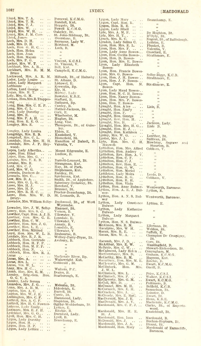 Lloyd, Mrs. T. A. Lloyd, Mrs. T. H. Lloyd, Mrs. T. J. Lloyd, Mrs. W. Lloyd, Mrs. W. H. Lloyd, Mrs. J. M. Carr- . . Llovd, Jones- . Loch, Sirs. D. H. Looh, Mrs. D. H. Loch, Hon G. H. C. Loch, Hon. Helen Loch, Hon. Jean Loch, Hon. Maysio Loch, Mrs. P. G. Locker, Mrs. W. T. Lockhart, Mrs. A. B. Lockhart, Sirs. R. M. M. Bruce Lockwood, Mrs. A. R. M. Loder, Lady Louise .. Loder, Lady Margaret Lofthouse . Loftus, Lord George .. Logan. Mrs. H. T. Loly, Mrs. G. M. Lomax, Hon.AIrs.R.Trappes- Long . Long, Hon. Mrs. C. E. P. .. Long, Mrs. C. L. Long, Lady Dorothy Long, Mrs. E. Long, Mrs. P. A. H. Long, Hon. R. E. O. Longley, Mrs. E. Longley, Lady Louisa Longridge, Mrs. R. B. Longstaff, Mrs. C. L. Lonsdale, Hon. Mrs. H. H. Lonsdale, Mrs. J. P. Hey- wood- Lopes, Lady Albertha.. Lopes, Hon. Ethel .. Lopes, Hon. Mrs. G. Loraine, Mrs. F. E. B. Loraine, Mrs. R. Lord, Mrs. G. J. Lord, Mrs. W. G. Lousada, Duchess de .. Lousada, Mrs. C. Low, Mra. D. A. Lowe, Mrs. G. L. G. Lowe, Mrs. H. J. Lowe, Mrs. H. P. Lowe, Mrs. R. H. C. Lowe, Hon. Mrs. W. D. Dmry- Lowndes, Mrs. William Selby - Lowndes, Mrs. J. w. Selby- Lowry, Hon. Mrs. S. 0. .. Lowther, Capt. Hon. A. J. B. Lowther, Hon. Mrs. C. E. Lowther, Hon. C. W. Lowther, Hon. Mrs. J. G. Lowther, Hon. L. E. Lowther, Hon. Mildred Loyd, Hon. Mrs. W. L. B. Loxdale, Mrs. R. J. R. Lubbock, Hon. Gertrude .. Lubbock, Hon. H. F. P. Lubbock, Hon. M. F. P. Lubbock, Hon. N. Lubbock, Hon. Mrs. R. A. Lucas. Lucas, Mrs. A. .. Lucas, Airs. L.’ Lucas, Mrs. W. L. Luoy, Mrs. H. 0. ' . Lumb, Hon. Mrs. E. M. .. Lumley, Brig.-Gen. Hon. O. G. V. A. Lumley, Lady Serena Lumsden, Mrs. J. G. Lunn, Mrs. A. H. M. Lupton, Mrs. A. C. Lupton, Mrs. W. J. E. .' Lushiugton, Airs. C. F. Luttrell, Mrs. A. C. F. Luttrell, Mrs. H. C. Fownes- Lutyens, Lady Emily. . Luxmore, Mrs. E. J. H. Lydekkcr, Mrs. G. O... Lyell, Hon. Mrs. G. H. .’ .' Lygon, Lady Dorothy Lygon, Hon. H. Lygon, Hon. II. P. .. .. Lygon, Lady Lcttice .. .. Perceval, IC.C.M.G. Randall, ICnt. Ileygntc, Bt. Powell K.C.AI.G. Oakeley, Bt. St. John-Mildmay, Bt. Overstone, B. Seymour, Lady W. Hertford, M. Loch. B. Vincent, K.C.S.I. St. Vincent, V. Bell, Knt. Campbell, K.C.M.G. Milbank, Bt., of Halnaby. St. Albaus, D. Listowel, E. Kcewatin, Bp. Ely, M. Murray, Lady Bowater, K.B.E. Stafford, B. Bathurst, Bp. Cawley, B. Mather-Jackson, Bt. Cork, E. Winchester, M. Hughes, Bt. Long, Vise. Thompson, Bt., of Guise- ley. Eldon, E. Knutsford, V. Blomefield, Bt. Hamilton of Dalzell, B. Valentia, V. Mount Edgcumbe, E. Ludlow, B. »> Barrett-Lennard, Bt. Strangman, Knt. Hay, Bt. of Park. Stephenson, Knt. Eardley, Bt. Spiolmann, Knt. Smith, Bt., of Appledore. Salusbury-Trelawny, Bt. Hereford, V. Brunner, Bt. Proctor-Beauchamp, Bt. St. Leonards, B. Dashwood, Bt., of West Wycombe. Hanmer, Bt. Vernon, B. Ullswater, V. Lonsdale, E. Ullswater, V. Annaly, B. Lonsdale, E. Ullswater, V Brabourne, B. Welbey-Parry-Pryse, Bt. Avebury, B. II .Mackenzie River, Bp. Waiuwright Knt. Goldsmid , Bt. Walters, P.C. Dccies, B. Scarborougii, E. Malcolm, Bt. Iddesleigh, E. Burrell, Bt. Currie, Bt. Hammond, Lady. Stapleton, Bt. Ogilby-Wedderburn, Bt Lytton, E. Ritchie, B. Dumford, Lady. Lyell, B. Beauchamp, E. Lygon, Lady Alary Lygon, Capt. Hon. R. Lygon, Hon. R. E. Lygon, Lady SIbcll .. Lyle, Airs. A. M. P. Lyle, Mrs. H. T. Lynch, Mrs. R. C. Lyndon, Lady Selina C. .. Lyon, Hon. Airs. E. L. Lyon, Hon. Airs. F. Lyon, Lady Anno Bowes-.. Lyon, Hon. Cecilia Bowes-.. Lyon, Hon. D. Bowes- Lyon, Hon. Airs. E. Bowes- Lyon, Lady Elizabeth Bowes- Lyon, Hon. Francis Bowes- Lyon, Airs. G. Bowcs- Lyon, Hon. J. H. Bowes- .. Lyon, Hon. J. P. Bowes- .. Lyon, Capt. Hon. Al. Bowcs- Lyon, Lady Alaud Bowes-.. Lyon, Hon. Al. C. H. Bowes- Lyon, Hon. Nancy Bowes- Lyon, Hon. Airs. P. Bowes- Lyon, Hon. T. Bowes- Lysaght, Hon. A ice .. Lysaght, Hon. Emi'y Lysaght, Hon. F. Lysaght, Hon. George Lysaght, Rev. Hon. H. .. Lysaght, Airs. II. Lysaght, Hon. Airs. H. G... Lysaght, Hon. H. J. Lysaght, Hon. Kathleen .. Lysley, Mrs. W. G. Lyster, Airs. J. J,. Lyte, Hon. Airs. C. H. Alaxwell- Lyttelton, Hon. Airs. Alfred Lyttelton, Hon. Audrey .. Lyttelton, Rev. Hon. A. V. Lyttelton, Hon. C. F. Lyttelton, Hon. C. J. Lyttelton, Rev. Hon. E. . . Lyttelton, Hon. G. W. Lyttelton, Hon. Mcriel Lyttleton, Lady Aloira Lyttelton, Hon. R. G. Lyttelton, Hon. R. H. Lyttelton, Hon. Viola Lytton, Hon. Anne Bulwer- Lytton, Hon. A. E. J. Bul- wer- Lytton, Hon. A. N. S. Bul- wer Lytton, Lady Constance Bulwer- Lytton, Lady Katherine Bulwer- Lvtton, Lady Alargaret Bulwer- Lytton, Hon. N. S. Bulwer- McAlmon, Airs. R. M. Alacalpine, Mrs. W H. Macan, Airs. R. E. Macan, Airs. W. A. Macansh, Airs. J. D. AlcArthur, Airs. E. W. McBride, Mrs. C. W. AlcCalmont, Lady Helen .. MacCanstance, Airs. D. AlcCarthy, Mrs. R. M. Macartney, Hon. Mrs. Al. E. AlcClevcrty, Airs. G. Al. McClintock, Hon. Mrs. J. W. L. AIcClintock, Mrs. L. McClintock, Mrs. P. McClaverty, Airs. G. Al. AIcColI, Airs. D. AIcConnel, Airs. Al. H. McCormick, Mrs. E. II. McCracken, Airs. A. McCrcady, Airs. E. AicC. .. AlacDormid, Airs. J. E. AlacDonald, Mrs. A. V. Macdonald, Airs. C. F. J. .. Alacdonald, Airs. H. E. St. .1. Alacdonald, Hon. Iona AIcDonald, .Mrs. J. Macdonald, Airs. J. A. Macdonald, Hon. Alary Beauchamp, E. De Iloghton, Bt. D’Oyly, Bt. Nugent, Bt., of Ballinlough. Leitrim, E. Plunket, B. Valentia, V'. Crawford, E. Strathmore, E. Selby-Bigge, K.C.B. Strathmore, E. Strathmore, E. Lisle, IS. »» Jackson, Lady. Lisle B. II II Lowther, Bt. Sullivan, Bt. Alowbray, Segrave and Stourton, B. Cobham, V. Leeds, D. Cobham, V. Wentworth, Baroness Lytton, E. Went worth, Baroness. Lytton. E. Ellerman, Bt. Weldon, Bt. Suffolk, E. Champion’De Creapignv, Bt. Gore, Bt. lluntingfleld, B. Stewart-Richardson. Bt. Conyngham, M. Graham, K.C.M.G. Haysom, Knt. Ritchie, li. Ewart, K.C.M.G. Oncill, B. Price, K.C.S.I. Walker. K.C.S.I. Ewart, K.C.AI.G. Poltimore, B. Belfield, K.C.B. Sainuelson, Bt. Leinster, D. Ewart, Bt. Henn, K.B.E. Afackenzle, K.C.AI.G. Clarke, Bt., of Ruports- wood. ICnatchbull, Bt. Alacdonald, B. Buchan-Hcpbum, Bt. Blount, Bt. Macdonald of Earnseliffc, Baroness.