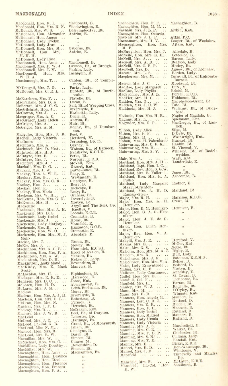 •Macdonald, Hon. I!. I. Macdonald, Hon. Mrs. It. N. McDouall, Mrs. YV. S. McDonnell, Hon. Alexander McDonnell, Hon. Angus McDonnell, Lady Evelyn .. McDonnell, Lady Jean McDonnell, Hon. Mrs. M... McDonnell, Hon. Mrsj M. H. H. .McDonnell, Lady Rose Macdonneli, Hon. Anne .. Macdonnell, Mrs. F. W. J. Macdonneli, Mrs. J. M. .. MacDonnell, Hon. Mrs. YV. E. A. Macdonough, Mrs. T. McDougall, Mrs. J. G. McDowall, Mrs. C. R. L. .. McEarcliren, Mrs. F. MacFarlane, Mrs. D. A. .. McFerran, Mrs. J. C. G. .. MacGilchrist, Hon. J. McGowan, Mrs. J. Macgregor, Mrs. A. C. MacGregor, Lady Helen .. McGrigor, Mrs. A. McGrigor, Mrs. A. M. Macguire, Hon. Mrs. J. R. Machell, Lady Victoria Maclnnes . Macintosh, Mrs. A. Macintosh, Mrs. D. McA. .. McIntosh, Mrs. H. J. McIntyre, Mrs. E. McIntyre, Mrs. J. Macintyre, Mrs. J. ' .. Mackail, Mrs. D. G. Mackaii, Mrs. J. YV. Mackay, Hon. A. YV. R. .. Mackay, Mrs. G. Mackay, Hon. Mrs. G. R. .. Mackay, Hon. J. Mackay, Hon. K. .. __ .. Mackay, Hon. Maria Mackean, Mrs. \Yr. H. McKenna, Hon. Mrs. G. N. .McKenna, Mrs. H. Mackenzie. Mackenzie, Hon. Mrs. A. K. Mackenzie, Mrs. D. S. Mackenzie, Lady Isobel Mackenzie, Mrs. J. Mackenzie, Lady Marjory.. Mackenzie, Mrs. R. Mackenzie, Hon. YV. O. Mackenzie, Hon. Mrs. M. J. Muir- Mackie, Mrs. J. McKie, Mrs. J. Mackinnon, Mrs. A. C. B. .. Maekinnon, Hon. Mrs. F. A. Mackintosh, Mrs. A. W. Mackintosh, Mrs. D. H. Mackintosh, Lady Maud .. MacKirdy, Mrs. E. Mack Scott- McLachlan, Mrs. H. Maclagan, Mrs. E. R. D. .. McLaren, Mrs. D. C. McLaren, Hon. H. D. McLaren, Mrs. J. M. Ylacleari. Maclean, Hon. Mrs. A. J. H. Maclean, Hon. Mrs. C. L... McLean, Hon. Mrs. N. Maclear, Mrs. J. F. L. Macleay, Mrs. D. Macleay, Mrs. J. YV. R. .. MacLeod . McLeod, Mrs. J. C. McLeod, Lt.-Col. G. B. MacLeod, Miss .V. M. Macleod. Hon. Mrs. R. MacLeod, Mrs. R. YV. Macmillan, Mrs. YV. McMichael, lion. Mrs. C. .. MacMillan, Lady Dorothy.. MacMillan, Mrs. YV. Macnaghten, Hon. Anne .. Macnaghten, lion. Beatrico Macnaghten, lion. Ethel .. Macnaghten, Hon. Florence Macnaghten, Hon. Frances Macnaghten, lion. F. A. .. Macdonald, B. YVoolavington, B. Dalrymple-Uay, Bt. Antrim, E. If II Osborne, Bt. Antrim, E. II Macdonnell, B. Lawson, Bt., of Brough. Parkin, Lady. Inchiquin, B. Carden, Bt., of Temple- more. Parks, Lady. Burdett, Bt., of Burth- waite. Flavelle, Bt. Lucan, E. Salt, Bt.,of YVeeping Cross. Inverclyde, B. Harbottle, Lady. Ducie, E. Antrim, E. Muir, Bt. Denny, Bt., of Dumbar¬ ton. Peel, V. Hertford, M. Jerusalem, Bp. in. Orkney, E. YVatson, Bt., of Eamock. Fanshawe, K.C.I.E. Perks, Bt. Norbury, K.C.B. McVail, Knt. Garnet, Knt. Burne-Jones, Bt. Reay, B. YVestmeath, E. Glendyne, B. Reay, B. Inchcape, B. Reay, Bt Graham, Bt. Inverclyde B. Mostyn, Bt. Argyll and The Isles, Bp. Knollys, V. Loomis, K.C.B. Cromartie, E. Home, Bt. Mansfield, E. Higginson, G.C.B. Cromartie, E. Aberdare B. Broun, Bt. Mosley, Bt. Hammick, K.C S.I. Hood of Avalon, B. Menzies, Bt. Kekewich, Lady. Devonshire, D. Man vers, E. Elphinstone, B. Harewood, E. Jones, Knt. Aberconvvay, B. Leith-Buchanan, Bt. Moray, Bp. Inverclyde, B. Robertson, B. Fermoy, B. Herschel, Bt. McCraken, Knt. Peel, Bt., of Drayton. Leicester, Bp. Hardinge, Bt. Grant, Bt., of Monymusk. Isham, Bt. Glendyne, B. Darell, Bt. Simeon, Bt. Curzon M. Devonshire, D. Simeou, Bt. Macnaghten, Bt. »> If Macnaghten, Hon. F. F. .. Macnaghten, Hon. M. M. .. Macnain, Mrs. J. L. P. Macnaghten, Hon. Octavia MacNair, Mrs J. L. P. Macnamara, Mrs. II. V. Macnaughten, Hon. Mrs. M. P. McNaughton, Hon. Mrs. J. McNeile, Hon. Mrs. E. II.. . McNeill, Mrs. A. Macneill, Mrs. A. D. McNeill, Mrs. C. F. P. MacNeill, Mrs. D. Macoun, Mrs. L. S. Macpherson, Mrs. M. Macrae, Mrs. J. C. MacRae, Lady Margaret .. MacRac, Lady Phyllis MacSwinney, Mrs. J. L. MacTier, Mrs. II. C. Madden, Mrs. G. Madden, Mrs. J. C. YYr. Maddocks, Mrs. H. J. Madocks, Hon. Mrs. H. R... Magnus, .Mrs. L. Magruder, Mrs. E. P. M ihon, Lady Alice M..hon, Mrs. F. F. Mahon, Mrs. H. Mahon, Mrs. H. Pakenham- .Ylainwaring, Mrs. C. F. K... Mainwaring, Mrs. H. Mainwaring, Mrs. S. V. Mair, Mrs. A. Maitland, Hon. .Mrs. A. H.. . Maitland, Capt. Hon. I. C.. . Maitland, Rev. Hon. S. G.YV. Maitland, Mrs. E. Fuller- . . Maitland, Hon. Mrs. R. A. Fuller- Maitland, Lady Margaret Makgili-Criehton- Maitland, Mrs. A. H. D. Ramsay-Steel- Major Mrs. R. H. Major Hon. Sirs. A. H. Henniker- Major, Hon. E. M. Henniker- Major, Hon. G. A. G. Hen- niker- Major, Hon. J. E. de G. Henniker- Major, Hon. Lilian Hen- niker- Major, Rev. Hon. V. A. Henniker- Makgill, Mrs. J. E. Makins, Mrs. E. Malan, Mrs. G. S. Malcolm, Hon. Mrs. M. A. J. Malcolm, Mrs. R. Malcolmson, Mrs. J. F. Malcolmson, Hon. Mrs. V. A. Malet, Lady Ermyntrude .. Maling, Mrs. II. B. Malleson, Lady Constance.. Mallet, Hon. Mrs. E. Manduit, Col. F. Manfleld, Mis. II. Manley, Mrs YV. J. Mann, Mrs. H. Mann, Mrs. H. D. Manners, Hon. Angela M.. . Manners, Lord C. R. J. Manners, Mrs. E. R. Manners, Hon. P. II. Manners, Lady Isobel Manners, Hon. Mildred Manners, Lady Ursula Manners, Lady Y'ictoria .. Manning, Mrs. A. S. Manning, Mrs. C. R. Manning, Mrs. F. B. P. Manning, Mrs. S. N.‘ .. Manning, Mrs. T. E. Mannix, Mrs. E. Mansel, Mrs. E. D. Mansel, Mrs. J. D. Mansfield . Mansfield, Mrs. F. Mansfield, Lt.-Col. lion. 11. YV. Macnaghten, B. Aitkin, Knt. Atkin, P.C. Cooper, Bt., of YVoolahra. Aitkin, Knt. Airedale, B. Cottesloe, B. Barron, Lady. Beatson, Lady. Mosley, Bt. Agnew, Bt., of Lochnaw. Borden, Lady. Conn,all, Bt., of Holcombe Burnell. Mordaunt, Bt. Butt, M. Bristol, M. Purcell, K.C.B. Hobhouse, Bt. Macpherson-Grant, Bt. Tate, Bt. YVilliams, Bt., of Bride- head. Napier of Magdala, B. Spielmann, Knt. MacGregor, Bt., of Lan- rick. Sligo, M. D’Oyly, Bt. YVainwright, Knt. Burrard, Bt. Rankin, Bt. St. Vincent, Y\ YVilliams, Bt., of Bodcl- wyddan. YY'att, Knt. Lauderdale, E. Jones, Bt. Ashcombe, B. Radnor, E. Maitland, Bt. Harrison, K.B.E. Crewe, M. Henniker, B. Hereford, Yr. Mellor, Knt. Noble, Bt. Digby, B. Duff, Lady. Bateman, 1C.C.M.G. Belper, B. Bedford, D. Mostyn, B. Annesley, E. St. Levan, B. Tichborne, Bt. Barran, Bt. Radclilfe, Bt. D’Oyley, Bt. Wingate, Knt. Manners, 15. Rutland, D. Riddell, Bt. Manners, B. Rutland, D. Manners, B. Rutland, D. Macclesfield, E. YValker, Bt. Chichester, Bt. Cullinau, Lady. Randall. Knt. Bicket, K.B.E. Don-YVauchope, Bt. YVlmbome, V. Tinnevelly and Maudra. Bp. McLaren, K.B.E. Sandhurst, B.