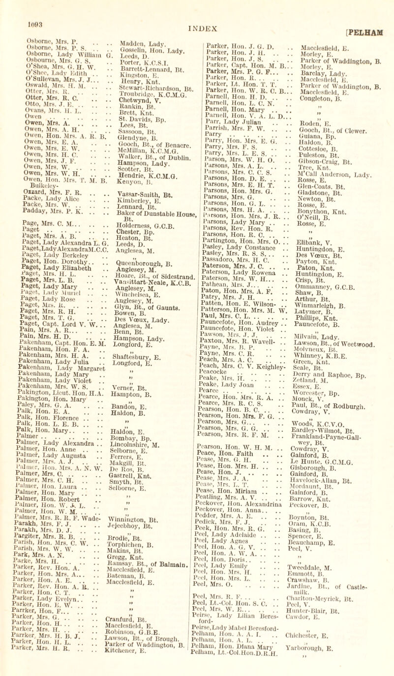 INDEX [PELHAM Osborne, Mrs. P. Osborne, Mrs. P. S. Osborne, Lady William Cl'. Osbourne, Mrs. 0. S. O’Shea, Mrs. G. H. W O’Shee, Lady Edith O’Sullevan, Mrs. J. J... Oswald, Mrs. It. M. Otter, Mrs. R. .. . Otter, Mrs. R. C. Otto, Mrs. J. E.  Ovans, Mrs. H. L. Owen . Owen, Mrs. A. .. .. Owen, Mrs. A. H. Owen. Hon. Mrs. A. It. B. Owen, Mrs. E. A. Owen, Mrs. E. W. Owen, Mrs. II. C. Owen, Mrs. J. E. Owen, Mrs. W. Owen, Mrs. W. H. Owen, Hon. Mrs. T. M. B.  Bulkeley- Ozzard, Mrs. F. R. Packe, Lady Alice Packe, Mrs. W. Padday, Mrs. P. k.  “ Page, Mrs. C. M. Paget. Paget, Mrs. A. B. .’.’ .’) Paget, Lady Alexandra L. G. Paget,LadyAlexandraM.C.C. Paget, Lady Berkeley Paget, Hon. Dorothy.. Paget, Lady Elizabeth Paget, Mrs. H. L. Paget, Mrs. L. B.’ Paget, Lady Mary Paget, Lady Muriel Paget, Lady Rose Paget, Mrs. R. .. Paget, Mrs. R. H. Paget, Mrs. T. G. Paget, Capt. Lord V. W. . Pain, Mrs. A. R... Pain, Mrs. H. D. Pakenham, Capt. Hon. E. M. Pakenham, Hon. F. A. Pakenham, Mrs. H. A. Pakenham, Lady Julia Pakenham, Lady Margaret Pakenham, Lady Mary Pakenham, Lady Violet .. Pakenham, Mrs. W. S. Pakington, Lieut. Hon. H.A. Pakington, Hon. Mary Paley, Mrs. G. A. Palk, Hon. E. A. Palk, Hon. Florence .. Palk, Hon. L. E. B. Palk, Hon. Mary.. Palmer. _ [ Palmer, Lady Alexandra .. Palmer, Hon. Anne .. .. Palmer, Lady Augusta Palmer, Mrs. A. J. Palmer, Hon. Mrs. A. N. W Palmer, Mrs. C. Palmer, Mrs. C. H. Palmer, Hon. Laura .. Palmer, Hon. Mary .. . [ Palmer, Hon. Robert Palmer, Hon. W. J.. L. Palmer, Hon. W. M. . . Palmer, .Mrs. R. R. F. Wade- Parakh, Mrs. F. J. Parakh, Mrs. D. J. Pargiter, Mrs. R. B. .. Parish, Hon. Mrs. C. W Parish, Mrs. W. W. . Park, Mrs. A. N. Parke, Mrs. H. .. Parker, Rey. Hon. A.’' Parker, Hon. Mrs. A... Parker, Hon. A. E. Parker, Rev. Hon. A. R. Parker, Hon. C. T. .. Parker, Lady Evelyn. . Parker, Hon. E. VV. Parrker, Hon. F.. Parker, Mrs. G. .. Parker, Hon. U. .. Parker, Mrs. H. . . j' Parrker. airs. H. B. J. ’ Parker, non. H. L. .. Parker, Mrs. H. R. . Madden, Lady. Gosselin, Hon. Lady. Leeds, D. Porter, K.C.S.I. Barrett-Lennard, Bt. Kingston. E. Henry, lint. Stewart-Richardson, Bt. Troubridge, Ii.C.M.G. Chetwynd, V. Rankin, Bt. Brett, Knt. St. Davids, Bp. Lees, Bt. Sassoon, Bt. Glendyne, B. Gooch, Bt., of Benacre. McMillan, K.C.M.G. Walker, Bt., of Dublin. Hampson, Lady. Scotter, Bt. Hendrie, K.C.M.G. Kenyon, B. Vassar-Smith, Bt. Kimberley, E. Lennard, Bt. Baker of Dunstable House, Bt. Holdemess, G.C.B. Chester, Bp. Heaton, Bt. Leeds, D. Anglesea, M. Queenborough, B. Anglesey, M. Hoare, Bt., of Sidestrand. Vansittart-Neale, K.C.B Anglesey, M. Winchelsea, E. Anglesey, M. Glyn, Bt., of Gaunts. Bowen, B. Des Voeux, Lady. Anglesea, M. Benn, Bt. Hampson, Lady. Longford, E. Shaftesbury, E. Longford, E. Vemer, Bt. Hampton, B. Bandon, E. Haldon, B. Ilaldon, E. Bombay, Bp. Lincolnshire, M. Selborne, E. Ferrers, E. Makgill, Bt. De Ros, B. Gastrell, Knt. Smyth, Bt. Selborne, E. Winnington, Bt. Jejeebhoy, Bt. Brodie.Bt. Torphichen, B. Makins, Bt. Gregg, Knt. Ramsay, Bt., of Balmain Macclesfield, E. Bateman, B. Macclesfield, E. I Parker, Hon. J. G. D. Parker, Hon. J. II. .. I Parker, Hon. J. 8. .. , | Parker, Capt. Hon. M. B.. Parker, Mrs. P. G. F... I Parker, Hon. R. I Parker, Lt. Hon. T. T. Parker, Hon. W. R. C. B.. [ Parnell, Hon. H. D. .. . | Parnell, Hon. L. C. N. Parnell, Hon. Mary .. . Parnell, Hon. V. a. L. D.. Parr, Lady Julian Parrish, Mrs. F. W. .. Parry.[ j | Parry, Hon. Mrs. E. (i. .’ i Parry, Mrs. F. S. I Parry, .Mrs. L. E. S. ! ! ! Parson, Mrs. W. H. O. 1 Parsons, Mrs. A. L. .. . Parsons, Mrs. O'. C. S. Parsons, Hon. D. E. .. ( Parsons, Mrs. E. H. T. Parsons, Hon. Mrs. G. ! [ 1 Parsons, Mrs. G. .. '' Parsons, Hon. G. L. ! [ ]. Parsons, Mrs. H. A. Parsons, Hon. Mrs. J. R. ' Parsons, Lady Mary .. Parsons, Rev. Hon. R. Parsons, Hon. R. C. Partington, Hon. Mrs. 0 Pasley, Lady Constance .. Pasley, Mrs. R. 8. S. Passadoro, Mrs. H. C. Paterson, Mrs. J. C. .. Paterson, Lady Rowena .. Paterson, Mrs. W. H. Pathean, Mrs. J. Paton, Hon. Mrs. A. F. Patry, Mrs. J. H. Patten, Hon. E. Wilson- .' Patterson, Hon. Mrs. M W Paul, Mrs. C. L. Pauncefote, Hon. Audrey Pauncefote, Hon. Violet .. Pawson. Mrs. J. ,T. Paxton, Mrs. R. Wavell- .’' Payne, Mrs. B. P. Payne, Mrs. C. R. Peach, Mrs. A. C. Peach, Mrs. C. V. Keighley- Peacocke . Peake, Mrs. H. ” Peake, Lady Joan Pearce.. Pearce, Hon. Mrs. R. A. Pearce, Mrs. R. C. S. Pearson, Hon. B. C. .. ” Pearson, Hon. Mrs. F. G. Pearson, Mrs. G. Pearson, Mrs. G. G. Pearson, Mrs. R. F. M. Macclesfield, E. Morley, E. Parker of Waddlngton, B. Morley, E. Barclay, Lady. Macclesfield, E. Parker of Waddington, B. Macclesfield, E. Congleton, B. Roden, E. Gooch, Bt., of Clewer. Guiana, Bp. Haldon, B. Cottesloe, B. Puleston, Bt. Gibson-Craig, Bt. Tree, Knt. M’Call Anderson, Lady. Rosse, E. Glen-Coats. Bt. Gladstone, Bt. Newton, Bt. Rosse, E. Bonython, Knt. O’Neill, B. Rosse, E. Cranfurd, Bt. Macclesfield, E. Robinson, G.B.E. Lawson, Bt., of Brough. Parker of Waddington, B. Kitchener, E. Pearson. Hon. W. H. M. .. Peace, Hon. Faith Pease, Mrs. G. H. Pease, Hon. Mrs. H. .. Pease, Hon. J. “ Pease, Mrs. J. A. .. “ Pease, Mrs. L. T. Pease, Hon. Miriam .. Peatling, Mrs. A. V. Peckover, Hon. Alexandrina Peckover, Hon. Anna. . . Pedder, Mrs. A. E. Pedicle, Mrs. F. J. .’.’ ) Peek, Hon. Mrs. R. G. Peel, Lady Adelaide .. .! Peel, Lady Agnes Peel, Hon. A. G. V. .. .’ [ Peel, Hon. A. W. A. .. Peel, Hon. Doris.. .. Peel, Lady Emily .. . [ Peel, Hon. Mrs. II. Peel, Hon. Mrs. L. Peel, Mrs. 0.) j Peel, Mrs. R. F. Peel, Lt.-Col. Hon. S. C. .. Peel, Mrs. W. E. Peirse, Lady Lilian Bercs- ford- Peirse.Lady Mabel Beresford- Pelham, lion. A. A. I. Pelham, lion. A. L. Pelham, Hon. Diana Mary Pelham, Lt.-Col.Hon.D.R.H. Elibank, V. Huntingdon, E. Des Voeux, Bt. Payton, Knt. Paton, Knt. Huntingdon, E. Crisp, Bt. Ommanney, G.C.B. Shaw, B. Arthur, Bt. Winmarleigh, B. Latymer, B. Phillips, Knt. Pauncefote, B. Milvain, Lady. Lawson, Bt., of Weetwood Molvneux, Bt. Whinney, K.B.E. Green, Knt. Seale, Bt. Derry and Raphoe, Bn. Zetland. M. Essex, E. Worcester, Bp. Monck, V. Paul, Bt., of Rodburgh Cowdray, V. Woods, K.C.V.O. Eardley-Wilmot, Bt. Frankland-Payne-Gall- wey, Bt. Cowdray, V. Gainford, B. Le Hunte. G.C.M.G. Gisborough, B. Gainford, B. Havelock-Allan, Bt. Mordaunt, Bt. Gainford, B. Barrow, Knt. Peckover, B. Boynton, Bt. Oram, K.C.B. Basing, B. Spencer, E. Beauchamp, E. Peel, V. Tweeddale, M. Emmott, B. Crawshaw, B. Jardine, Bt., of Castle- milk. Oharlton-Meyrick, Bt. Pool, V. Hunter-Blair, Bt. Cawdor, E. Chichester, E. Yarborough, E.