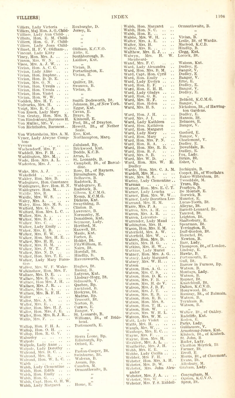 VILLIERS] Villiers, Lady Victoria Villiers, Maj. Hon. A. G. Chlld- Viilliers, Lady Ann Child- .. Villiers, Hon. E. M. Child- Villiers, Hon. G. P. Child- Villiers, Lady Joan Child- Vilmet, H. F. V. Oldham-.. Vincent, Lady Kitty Viney, Hon. Mrs. A. Vinson, Mrs. W. N. Visee, Mrs. A. J. W. Vivian, Hon. A. C. C. Vivian, Lady Aline .. Vivian, Hon. Daphne.. Vivian, Hon. D. D. E. Vivian, Mrs. G. N. Vivian, Hon. Ursula Vivian, Hon. Ursula .. Vivian, Hon. Violet .. Vivian, Hon. W. W. Vodden, Mrs. H. T. Vodvarka, Mrs. H. Voigt, Mrs. It. C. A. Von Essen, Lady Mary Von Gratzy, Hon. Mrs. K. Von Hindenburg,Baroness H. Von Muller, Mrs. V. Von Richthofen, Baroness.. Von Wirtersheim, Mrs. A. M. Vyner, Lady Alwyne Comp- ton- Vyvyan . Wachendorff, Mrs. F. Waddell, Mrs. P. H. Waddington, Mrs. M. Wade, Hon. Mrs. A. L. Wadesten, Mrs. J. Wake, Mrs. A. J. Wakefield . Wakley, Hon. Mrs. B. Wadegrave, Hon. Constance Waldegrave, Rev. Hon. H. N. Waldegrave. Hon. M. Waldie, Mrs, R. Waldie, Mrs. W. S. Waley, Mrs. A. Waley, Hon. Mrs. M. S. .. Walford, Mrs. G. N. Walford, Hon. Mrs. L. C. .. Walker, Mrs. A. Walker, Mrs. B. J. Walker Mrs. C. Walker, Lady Emily .. Waker, Mrs. E. R. Walker, Mrs. E. W. Walker, Hon. Mrs. H. E. .. Walker, Mrs. H. H. Walker, Mrs. H. M. Walker, Mrs. J. W. T. Walker, Mrs. N. D. Walker, Hon. Mrs. T. E. .. Walker, Lady Mary Fores- tier- Walker, Mrs. W. F. Wake- Walkinshaw, Hon. Mrs. F. Wallace, Mrs. D. E. Wallace, Mrs. E. G. Wallace, lion Mrs. J. H. .. Wallace, Mrs. J. R. Wallace, Mrs. L. A. Wallace, Mrs. R. F. H. .. Waller Waller, Mrs. A. 8. Waller, Mrs. E. Waller, Hon. Mrs. H. J. Waller, Hon. Mrs. J. E. .. Waller, Hon. Mrs. R. J. R... Wallis, Mrs. F. Wallop, Hon. F. H. A. Wallop, Hon. O. H. Wallop, Hon. It. G. V. Walmsley . Walpole . AValpole, Lady Anne .. Walpole, Lady Dorothy .. Walrond, Mrs. D. C. Walrond, Mrs. It. Walrond, Hon. W. L. C. .. Walsh. Walsh, Lady Clementine .. Walsh, Hon. Edith .. Walsh, Hon. Emily .. Walsh, Hon. G. Walsh, Capt. Hon. G. H. W. Walsh, Lady Margaret Roxburghe, D. Jersey, E. it »» ,, Oldham, K.C.V.O. Airlie, E. Southborougli, B. Laidlaw, lvnt. »» Vivian, B. Portarlington, E. Vivian, B. Quilter, Bt. Swansea, B. Vivian, B. it Smith Dodsworth, Bt. Johnson, Bt., of New York. Eggar, Knt. Cavan, E. Braye, B. Kinnoull, E. Peel, Bt., of Drayton. Hewett, Bt., of Nether Seale. Eve, Knt. Northampton, Marq. Zululand, Bp. Brickwood, Knt. Dodds, K.C.B. Arran, E. St. Leonards, B. Campbell, Bt., of Barcal- dine. Rose, Bt., of Rayners. Birmingham, Bp. Belhaven, B. Radstock, B. Waldegrave, E. Radstock, B. Gibson, K.C.M.G. Kemp, K.C.M.G. Dickens, Knt. Swaythling, B. Clinton, B. Lawrence, B. Normanby, M. Donaldson, Knt. Seymour, Lady, Hertford, M. Maxwell, Bt. Maule, Knt. Forbes, B. Holder, Bt. FitzWilliam, E. Nairn, Bt. Horsfall, Bt. Hindlip, B. Ravensworth, B. Hughes, Bt. Basing, B. Lutyens, Knt. Lindsay-Hogg, Bt. Sidmouth, V. Quebec, Bp. Auckland, B. Hoskyns, Bt. Madras, Bp. Truscott, Bt. Norton, B. Curzon, E. Bangor, V. St. Leonards, B. Williams, Bt., of Bride- head. Portsmouth, E. Sierra Leone, Bp. Edinburgh, Bp. Orford, E. Past’on-Cooper, Bt. Swinburne, Bt. Waleran, B. Assam, Bp. Camden, M. Ormanthwaite, B. »> Home, E. Walsh, Hon. Margaret Walsh, Hon. N. C. Walsh, Hon. R. Walshe, Mrs. W. II. Walter Mrs. A. E. Walter, Mrs. H. Walter, Mrs. R. Walthew, Mrs. E. J. Walwyn, Mrs. H. W. Shepheard- Wand, Mrs. F. C. Ward, Lady Alexandra Ward, Hon. Mrs. B. M. Ward, Capt. Hon. Cyril .. Ward, Hon. Emily Ward, Lady Evelyn .. Ward, Hon. E. F. Ward, Hon. E. H. H. Ward, Lady Gladys .. Ward, Hon. G. R. Ward, Mrs. H. F. Ward, Hon. Helen Ward, Mrs. H. S. Ward, Hon. J. H. Ward, Mrs. J. I. Ward, Lady Kathleen Ward, Hon. Kathleen Ward, Hon. Margaret Ward, Lady Mary .. .. Ward, Hon. Mary Ward, Hon. Mrs. P. N. Ward, Hon. R. A. Ward, Hon. Mrs. R. B. .. Ward, Hon. R. J. Ward, Mrs. S. B. Ward, Mrs, W. D. Ward, Hon. Mrs. W. H. Dudley Warde, Hon. Mrs. C. A. M. Wardell, Mrs. M. Ware, Mrs. M. S. Waring, Lady Clementine .. Warman . Warner, Hon. Mrs. E. C. T. Warner, Lady Leucha Warner, Hon. Mrs. W. W... Warner, Lady Dorothea Lee- Warrand, Mrs. H. M. Wane, Mrs. P. A. Warren, Mrs. A. H. Warren, Mrs. A. R. Warren, Leicester- Warrender, Lady Maud Washington, Mrs. H. Wason, Hon. Mrs. E. M. Waterfleld, Mrs. A. W. Waterfield, Mrs. W. Waters, Hon. Mrs. D. Watkin, Mrs. H. G. Watkins, Mrs. H. W. Watkins, Lady Muriel Watney, Hon. Mrs. A. G. .. Watney.. Lady Margaret .. Watney, Mrs. W. H. Watson . Watson, Hon. A. G. Watson, Mrs. C. S. Watson, Hon. D. K. Watson, Mrs. F. B. Watson, Mrs. H. de V. Watson, Mrs. J. B. F. Watson, Mrs. J. T. Watson, Mrs. R. B. Watson, Hon. R. B. Watson, Hon. Mrs. S. Watson, Hon. T. II. Watson, Hon. W. Watson, Mrs. W. II. L. .. Watson, Mrs. W. M. Watt, Lady Violet .. Watts, Mrs. H. Waugh, Mrs. W. Wauhope, Mrs. E. C. Wayne, Mrs. F. Wayne, Hon. Airs. H. Weakley, Mrs. A. L. Weatherby, Mrs. J. H. Webb, Mrs. E. E. Webbe, Lady Cecilia .. Webber, Airs F. II. Webster, Hon. Airs. A. H. Webster. Airs. I). W. Webster, Airs. John Alex¬ ander Webster, Airs. J. A. Webster, Mrs. W. WTcbster, Mrs. T.S. Riddell- Ormanthwaite, B. it Vivian, B. Leslie, Bt. of Wardis. Alacleod, K.C.B. Hindlip, B. Clegg, Knt. Locock, Bt. Watson, Knt. Dudley, E. Bangor, V. Dudley, E Bangor, V. Emc, E. Dudley, E. Bangor, V. Dudley, E. Beltield, K.C.M.G. Bangor, V. Nicholson, Bt., of Harring¬ ton Gardens. Dudley, E. Hanson, Bt. Belmore, E. Bangor, V. Gosford, E. Bangor, V. Charlemont, V. Dudley, E. Doverdale, B. Dudley, E. Fox, Lady. Birkin, Bt. Esher, V. Inchiquin, B. Cooper, Bt., of Woollahra Baker-Wilbraham, Bt. Tweeddale, AI. Truro, Bp. Penrhyn, B. De Alontalt, E. Borwick, B. Alunster, E. Lucas-Tooth, Bt. Alleyne, Bt. Barrett-Lennard, Bt. Tancred, Bt. Leighton, Bt. Shaftesbury, E. Spearman, Bt. Terrington, B. DutT-Gordon, Bt. Herschel, Bt. Newton, B. Barr, Lady. Thompson, Bt., of London. Lindsay, E. Hawke, B. Portsmouth, E. Gull, Bt. Barrow in Furness, Bp. Watson, B. Alontagu, Lady. Watson, B. Ropner, Bt. Knatchbull, Bt. Dalton, K.C.V.O. Hollywood. Bt. Ramsay, Bt., of Balmain. Watson, B. Teynham, B. Watson, B. Walker, Bt., of Oakley. Radcliffe, Knt. Roden, E. Parks, Lady. Guillamore, V. Armstroug-Jones, Knt. Kinloch, Bt., of Kiulocb. St. John, B Rulfer, Laly. Charlton Aleyrick, Bt Farmer, Bt. Erroll, E Morris, Bt., of Clasemont. Evans, Bt. Ailesbury, M. Graham, Lady. Conyngliam, M. Ogstou, K.C.V.O. Sprot, Bt.