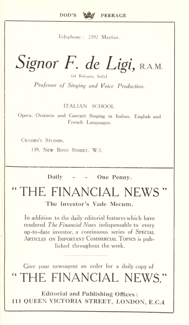 DOD’S PEERAGE telephone : J392 Mayfair. Signor F. dc Figi> r a m (of Bol ogna, Italy) Professor of Singing and Voice Production. ITALIAN SCHOOL Opera, Oratorio and Concert Singing in Italian, English and Ft ‘ench Languages. Cramer's Studios, 139, New Bond Street, W.l. Daily - - One Penny. “THE FINANCIAL NEWS” The Investor’s Vade Mecum. In addition to the daily editorial features which have rendered The Financial News indispensable to every up-to-date investor, a continuous series of SPECIAL Articles on Important Commercial Topics is pub¬ lished throughout the week. Give your newsagent an order for a daily copy of “THE FINANCIAL NEWS.” Editorial and Publishing Offices : 111 QUEEN VICTORIA STREET, LONDON, E.C.4