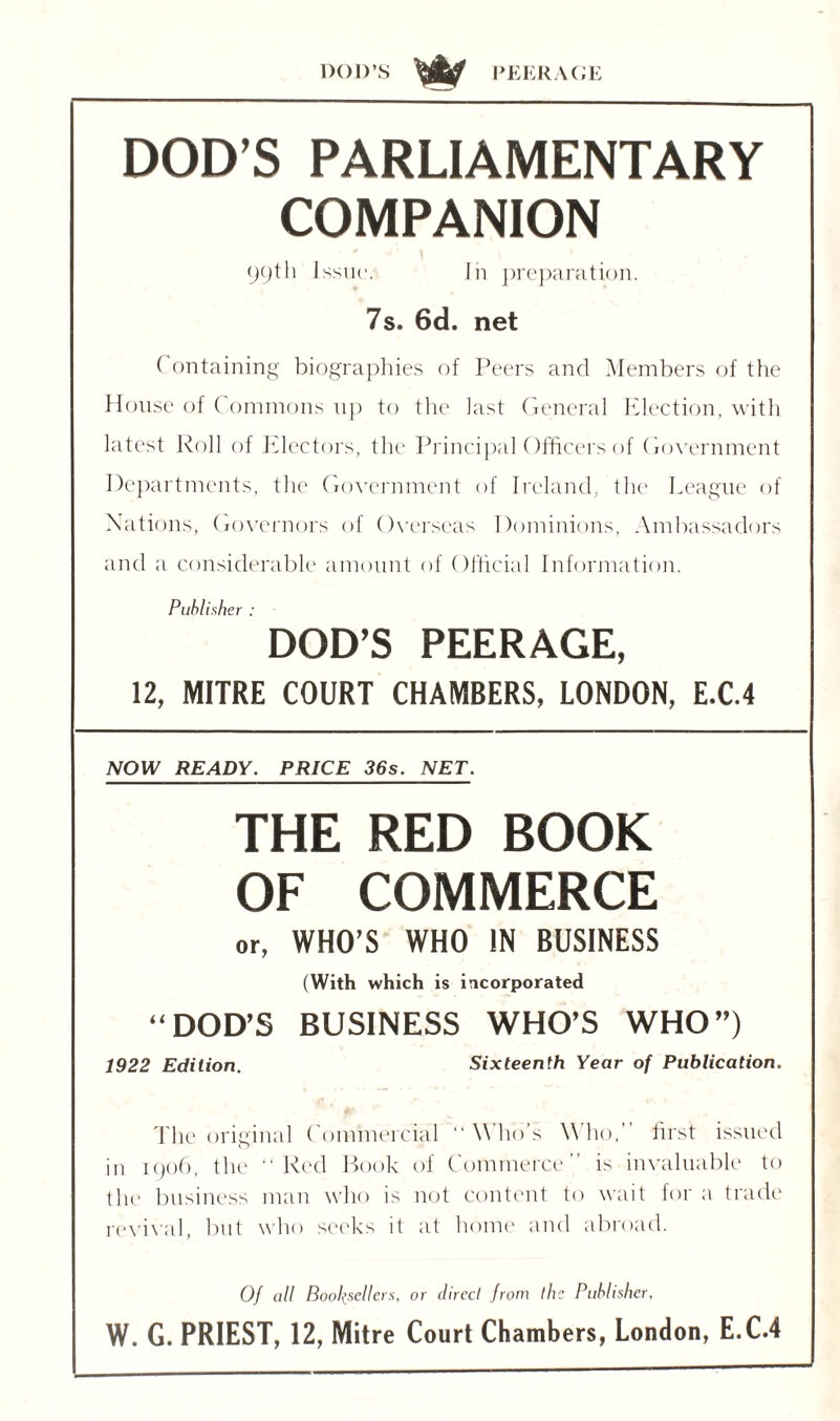 DOI)’S PEERAGE DOD’S PARLIAMENTARY COMPANION 99th Issue. Iii preparation. 7s. 6d. net ( ontaining biographies of Peers and Members of the House of Commons up to the last General Election, with latest Roll of Electors, the Principal Officers of Government Departments, the Government of Ireland, the League of Nations, Governors of Overseas Dominions, Ambassadors and a considerable amount of Official Information. Publisher : DOD’S PEERAGE, 12, MITRE COURT CHAMBERS, LONDON, E.C.4 NOW READY. PRICE 36s. NET. THE RED BOOK OF COMMERCE or, WHO'S WHO IN BUSINESS (With which is incorporated “DOD’S BUSINESS WHO’S WHO”) 1922 Edition. Sixteenth Year of Publication. The original Commercial “ Who’s Who,” first issued in 1906, the “Red Book of Commerce” is invaluable to the business man who is not content to wait for a trade revival, but who seeks it at home and abroad. Of all Booksellers, or direct from the Publisher, W. G. PRIEST, 12, Mitre Court Chambers, London, E.C.4