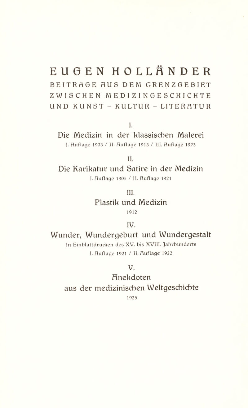 EUGEN HOLLÄNDER BEITRÄGE AUS DEM GRENZGEBIET ZWISCHEN MEDIZIN GESCHICHTE UND KUNST - KULTUR - LITERATUR I. Die Medizin in der klassischen Malerei I. Auflage 1003 / II. Auflage 1913 / III. Auflage 1923 II. Die Karikatur und Satire in der Medizin I. Auflage 1905 / II. Auflage 1921 III. Plastik und Medizin 1912 IV. Wunder, Wundergeburt und Wundergestalt In Einblattdrucken des XV. bis XVIII. Jahrhunderts I. Auflage 1921 / II. Auflage 1922 V. Anekdoten aus der medizinischen Weltgeschichte 1925