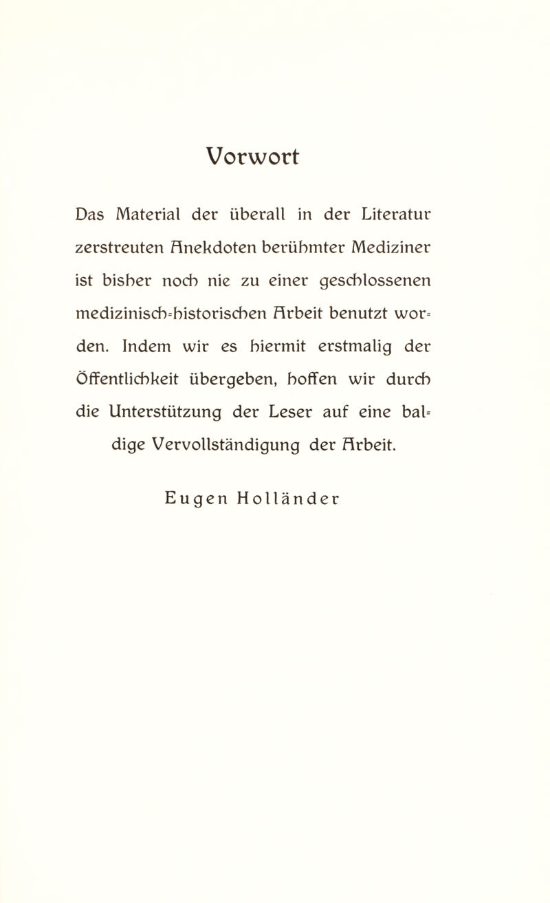 Vorwort Das Material der überall in der Literatur zerstreuten Anekdoten berühmter Mediziner ist bisher noch nie zu einer geschlossenen medizinisch-historischen Arbeit benutzt wor= den. Indem wir es hiermit erstmalig der Öffentlichkeit übergeben, hoffen wir durch die Unterstützung der Leser auf eine bal= dige Vervollständigung der Arbeit. Eugen Holländer