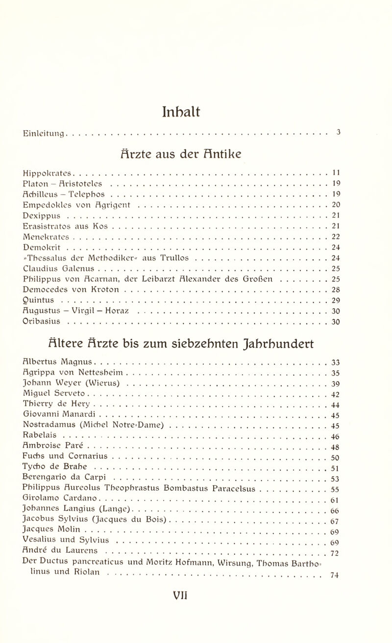 Inhalt Einleitung. 3 Ärzte aus der Hntike Hippokrates.11 Platon - Aristoteles .19 Achilleus - Telephos.19 Empcdokles von Agrigent.20 Dexippus.21 Erasistratos aus Kos.21 Menekrates.22 Demokrit.24 «Thcssalus der Methodiker« aus Trullos.24 Claudius Galenus.25 Philippus von Acarnan, der Leibarzt Alexander des Großen.25 Democedes von Kroton.28 Quintus...29 Augustus — Virgil — Horaz .30 Oribasius.30 Ältere Ärzte bis zum siebzehnten Jahrhundert Albertus Magnus.33 Agrippa von Nettesheim.35 Johann Weyer (Wierus).39 Miguel Serveto.42 Thierry de Hery.44 Giovanni Manardi.45 Nostradamus (Michel Notre=Dame).45 Rabelais.. Ambroise Pare.. Fuchs und Cornarius.. Tycbo de Brahe...51 Berengario da Carpi .. Philippus Aureolus Theophrastus Bombastus Paracelsus.55 Girolamo Cardano.61 Johannes Langius (Lange).66 Jacobus Sylvius (Jacques du Bois).67 Jacques Molin.. Vesalius und Sylvius.69 Andre du Laurens . 79 Der Ductus pancreaticus und Moritz Hofmann, Wirsung, Thomas Bartho= linus und Riolan . 7 ,