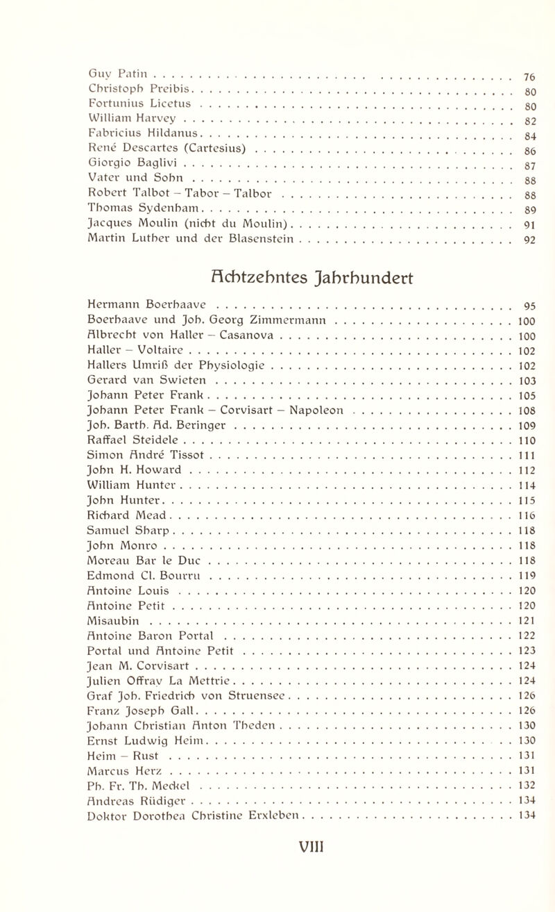 Guy Patin. 75 Christoph Preibis. 80 Fortunius Licetus. 80 William Harvey. 82 Fabricius Hildanus. 84 Rene Dcscartes (Cartesius). 86 Giorgio Baglivi. 87 Vater und Sohn. 88 Robert Talbot — Tabor — Talbor. 88 Thomas Sydenham. 89 Jacques Moulin (nicht du Moulin). 91 Martin Luther und der Blasenstein. 92 Achtzehntes Jahrhundert Hermann Boerhaave. 95 Boerhaave und Joh. Georg Zimmermann.100 Albrecbt von Haller - Casanova.100 Haller - Voltaire.102 Hallers Umriß der Physiologie.102 Gerard van Swieten.103 Johann Peter Frank.105 Johann Peter Frank — Corvisart - Napoleon.108 Joh. Barth, Ad. Beringer.109 Raffael Steidele.110 Simon Andre Tissot.111 John H. Howard.112 William Hunter.114 John Hunter.115 Richard Mead.116 Samuel Sharp.118 John Monro.118 Moreau Bar le Duc.118 Edmond CI. Bourru.119 Antoine Louis.120 Antoine Petit.120 Misaubin.121 Antoine Baron Portal.122 Portal und Antoine Petit.123 Jean M. Corvisart.124 Julien Offrav La Mettrie.124 Graf Job. Friedrich von Struensee.126 Franz Joseph Gail.126 Johann Christian Anton Tbeden.130 Ernst Ludwig Heim.130 Heim - Rust.131 Marcus Herz.131 Pb. Fr. Tb. Meckel.132 Andreas Rüdiger.134 Doktor Dorothea Christine Erxleben.134