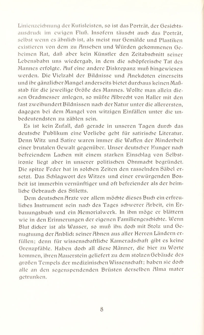 Linienzeicbnung der Kutislcistcn, so ist das Porträt, der Gesicbts- ausdruck im ewigen Fluß. Insofern täuscht aud-> das Porträt, selbst wenn cs ähnlich ist, als meist nur Gemälde und Plastiken existieren von dem zu Ansehen und Würden gekommenen Ge= beimen Rat, daß aber kein Künstler den Zeitabschnitt seiner Lebensbahn uns wiedergab, in dem die schöpferische Tat des Mannes erfolgte. Auf eine andere Diskrepanz muß hingewiesen werden. Die Vielzahl der Bildnisse und Anekdoten einerseits und ihr gänzlicher Mangel anderseits bietet durchaus keinen Maß- stab für die jeweilige Größe des Mannes. Wollte man allein die-- sen Gradmesser anlegen, so müßte Albrecbt von Haller mit den fast zweihundert Bildnissen nach der Natur unter die allerersten, dagegen bei dem Mangel von witzigen Einfällen unter die un= bedeutendsten zu zählen sein. Es ist kein Zufall, daß gerade in unseren Tagen durch das deutsche Publikum eine Vorliebe gebt für satirische Literatur. Denn Witz und Satire waren immer die Waffen der Minderheit einer brutalen Gewalt gegenüber. Unser deutscher Hunger nach befreiendem Lachen mit einem starken Einschlag von Selbst-- ironie liegt aber in unserer politischen Ohnmacht begründet. Die spitze Feder bat in solchen Zeiten den rasselnden Säbel er¬ setzt. Das Schlagwort des Witzes und einer erwürgenden Bos-- beit ist immerhin vernünftiger und oft befreiender als der heim¬ liche Gebrauch des Stiletts. Dem deutschen Arzte vor allem möchte dieses Buch ein erfreu- liebes Instrument sein nach des Tages schwerer Arbeit, ein Er-- bauungsbueb und ein Memorialwerk. In ihm möge er blättern wie in den Erinnerungen der eigenen Familiengeschichte. Wenn Blut dicker ist als Wasser, so muß ihn doch mit Stolz und Ge-- nugtuung der Anblick seiner Ahnen aus aller Herren Ländern er¬ füllen; denn für wissenschaftliche Kameradschaft gibt es keine Grenzpfäble. Haben doch all diese Männer, die hier zu Worte kommen, ihren Mauerstein geliefert zu dem stolzen Gebäude des großen Tempels der medizinischen Wissenschaft; haben sie dod-» alle an den segenspendenden Brüsten derselben Alma mater getrunken.