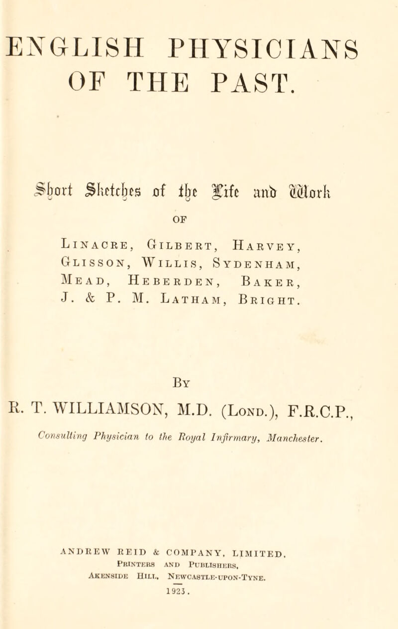 ENGLISH PHYSICIANS OF THE PAST. Short Shctcks of the fife anb Modi OF Lin acre, Gilbert, Harvey, Glisson, Willis, Sydenham, Mead, Heberden, Baker, J. & P. M. Latham, Bright. By Ii. T. WILLIAMSON, M.D. (Lond.), F.R.C.P., Consulting Physician to the Royal Infirmary, Manchester. ANDREW REID & COMPANY, LIMITED, Printers and Publishers, Akenside Hill, Newcastle-upon-Tyne.