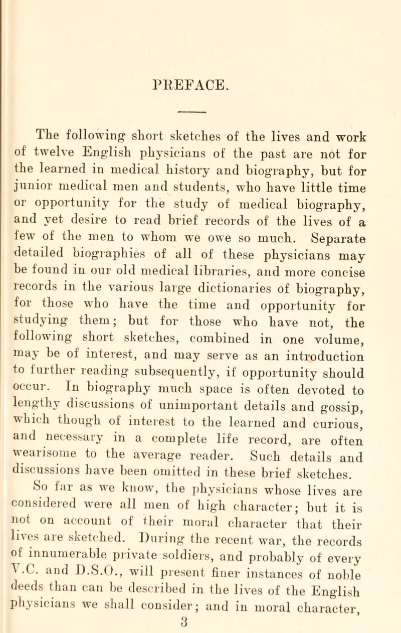 PREFACE. The following1 short sketches of the lives and work of twelve English physicians of the past are not for the learned in medical history and biography, but for junior medical men and students, who have little time or opportunity for the study of medical biography, and yet desire to read brief records of the lives of a few of the men to whom we owe so much. Separate detailed biographies of all of these physicians may be found in our old medical libraries, and more concise records in the various large dictionaries of biography, for those who have the time and opportunity for studying them; but for those who have not, the following short sketches, combined in one volume, may be of interest, and may serve as an introduction to further reading subsequently, if opportunity should occur. In biography much space is often devoted to lengthy discussions of unimportant details and g'ossip, which though of interest to the learned and curious, and necessary in a complete life record, are often wearisome to the average reader. Such details and discussions have been omitted in these brief sketches. So far as we know, the physicians whose lives are considered were all men of high character; but it is not on account of their moral character that their lives are sketched. During the recent war, the records of innumerable private soldiers, and probably of every ^ X. and D.S.O., will present finer instances of noble deeds than can be described in the lives of the English physicians we shall consider; and in moral character