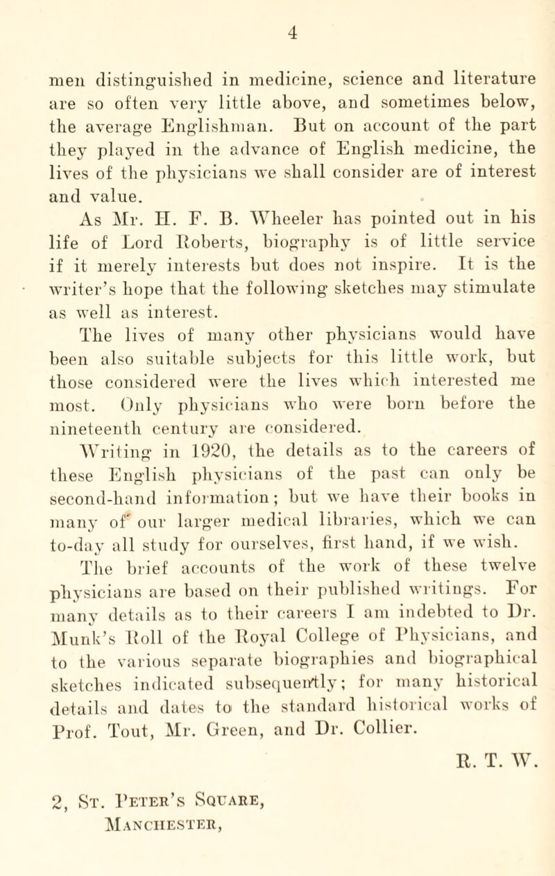 men distinguished in medicine, science and literature are so often very little above, and sometimes below, the average Englishman. But on account of the part they played in the advance of English medicine, the lives of the physicians we shall consider are of interest and value. As Mr. H. F. B. Wheeler has pointed out in his life of Lord Roberts, biography is of little service if it merely interests but does not inspire. It is the writer’s hope that the following sketches may stimulate as well as interest. The lives of many other physicians would have been also suitable subjects for this little work, but those considered were the lives which interested me most. Only physicians who were born before the nineteenth century are considered. Writing in 1920, the details as to the careers of these English physicians of the past can only be second-hand information; but we have their books in many of' our larger medical libraries, which we can to-day all study for ourselves, first hand, if we wish. The brief accounts of the work of these twelve physicians are based on their published writings. For many details as to their careers I am indebted to Ur. Munk’s Roll of the Royal College of Physicians, and to the various separate biographies and biographical sketches indicated subsequently; for many historical details and dates to the standard historical works of Prof. Tout, Mr. Green, and Dr. Collier. 2, St. Peter’s Square, Manchester, R. T. W.
