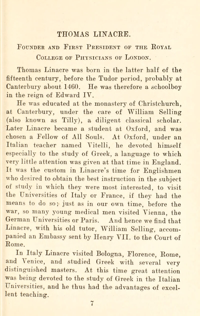 THOMAS LINACRE. Founder and First President of the Royal College of Physicians of London. Thomas Linacre was born in the latter half of the fifteenth century, before the Tudor period, probably at Canterbury about 1460. He was therefore a schoolboy in the reign of Edward IV. He was educated at the monastery of Christchurch, at Canterbury, under the care of William Selling (also known as Tilly), a diligent classical scholar. Later Linacre became a student at Oxford, and was chosen a Fellow of All Souls. At Oxford, under an Italian teacher named Yitelli, he devoted himself especially to the study of Greek, a language to which very little attention was given at that time in England. It was the custom in Linacre’s time for Englishmen who desired to obtain the best instruction in the subject of study in which they were most interested, to visit the Universities of Italy or France, if they had the means to do so ; just as in our own time, before the war, so many young medical men visited Vienna, the German Universities or Paris. And hence we find that Linacre, with his old tutor, William Selling, accom¬ panied an Embassy sent by Henry VII. to the Court of Rome. In Italy Linacre visited Bologna, Florence, Rome, and A enice, and studied Greek with several very distinguished masters. At this time great attention was being devoted to the study of Greek in the Italian Universities, and he thus had the advantages of excel¬ lent teaching.