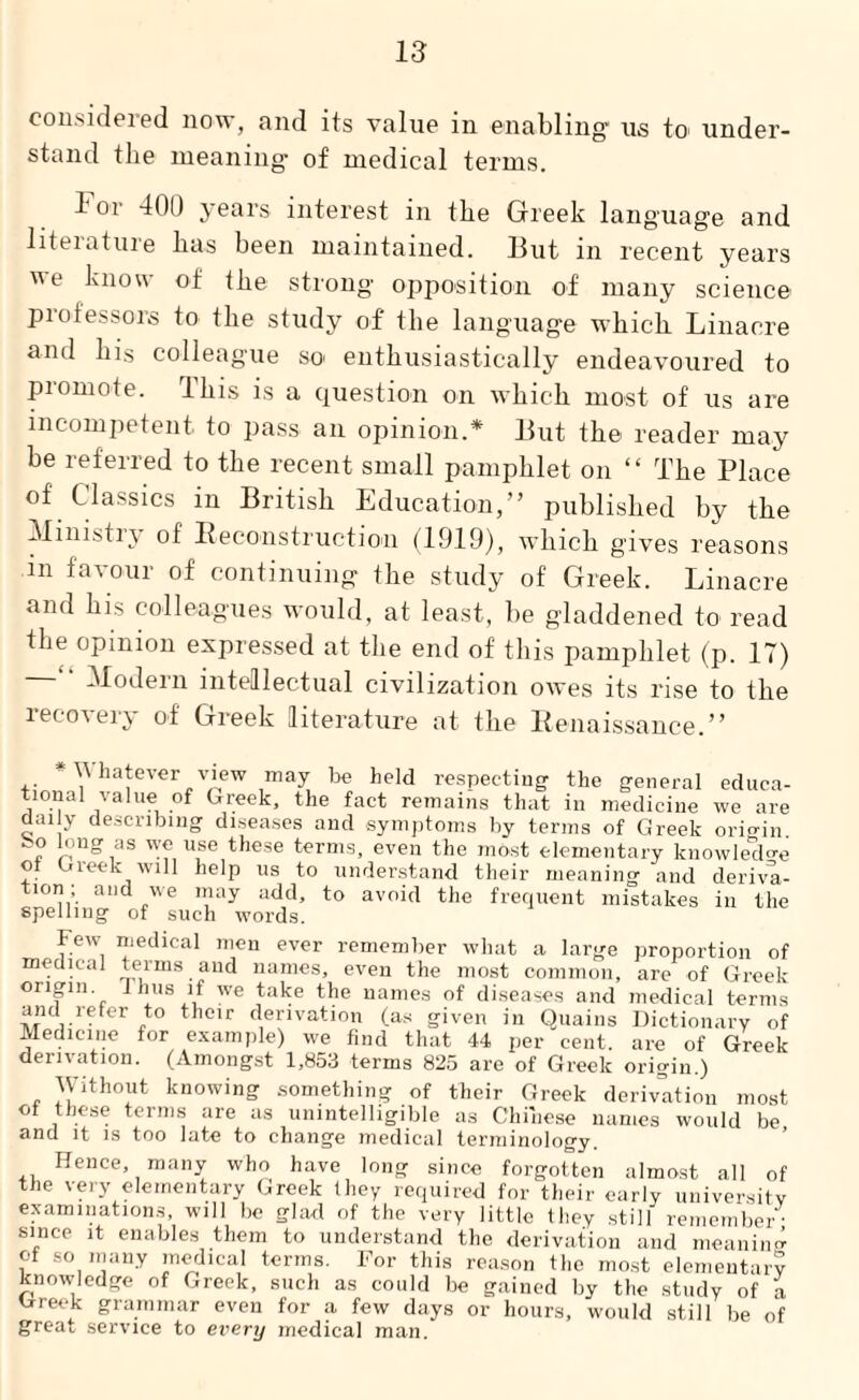 considered now, and its value in enabling us to- under¬ stand the meaning of medical terms. lor 400 years interest in the Greek language and literature has been maintained. But in recent years e know of the strong opposition of many science professors to the study of the language which. Linacre and his colleague so enthusiastically endeavoured to promote. This is a question on which most of us are incompetent to pass an opinion.* But the reader may be referred to the recent small pamphlet on “ The Place of Classics in British Education,” published by the Ministry of Reconstruction (1919), which gives reasons in favour of continuing the study of Greek. Linacre and his colleagues would, at least, be gladdened to read the opinion expressed at the end of this pamphlet (p. 17) Modern intellectual civilization owes its rise to the recovery of Greek literature at the Renaissance.” ■■ X\ hatever view may be held respecting the general educa- tional value of Greek, the fact remains that in medicine we are daily describing diseases and symptoms by terms of Greek origin. ~c ,as 'if l,se these terms, even the most elementary knowledge o Gieek will help us to understand their meaning and deriva- lon; and we may add, to avoid the frequent mistakes in the spelling of such words. Few medical men ever remember what a large proportion of medical terms and names, even the most common, are of Greek origin. Thus if we take the names of diseases and medical terms and refer to their derivation (as given in Quains Dictionary of Medicine for example) we find that 44 per cent, are of Greek derivation. (Amongst 1,853 terms 825 are of Greek origin.) Without knowing something of their Greek derivation most of these terms are as unintelligible as Chinese names would be and it is too late to change medical terminology. Hence, many who have long since forgotten almost all of the very elementary Greek they required for their early university examinations, will be glad of the very little they still remember- since it enables them to understand the derivation and meaning of so many medical terms. For this reason the most elementary knowledge of Greek, such as could be gained by the study of a trreek grammar even for a few days or hours, would still be of great service to every medical man.