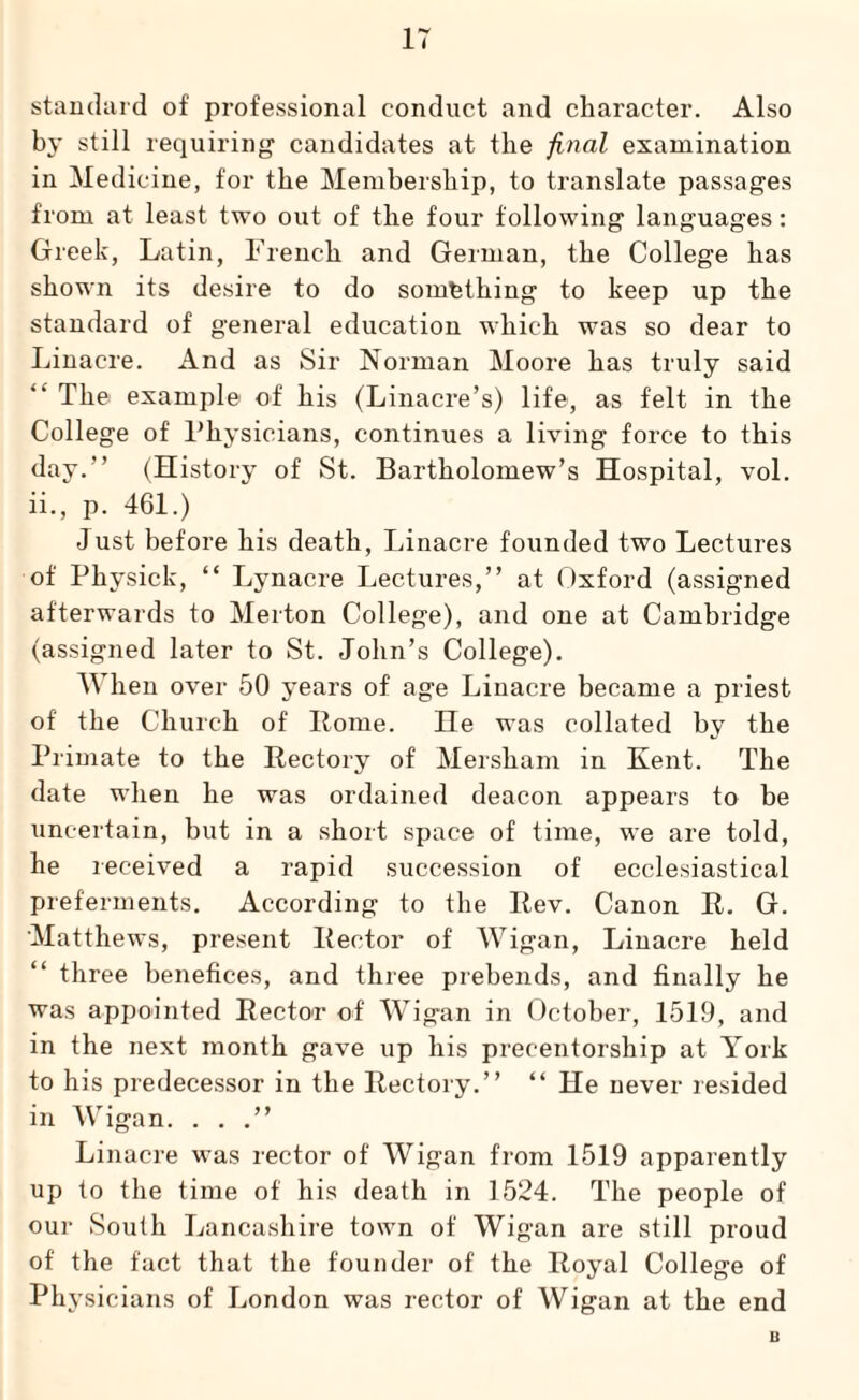 IT standard of professional conduct and character. Also by still requiring candidates at the final examination in Medicine, for the Membership, to translate passages from at least two out of the four following languages: Greek, Latin, French and German, the College has shown its desire to do something to keep up the standard of general education which was so dear to Linacre. And as Sir Norman Moore has truly said The example of his (Linacre’s) life, as felt in the College of Physicians, continues a living force to this day.” (History of St. Bartholomew’s Hospital, vol. ii., p. 461.) Just before his death, Linacre founded two Lectures of Physick, “ Lynacre Lectures,” at Oxford (assigned afterwards to Merton College), and one at Cambridge (assigned later to St. John’s College). When over 50 years of age Liuacre became a priest of the Church of Home. He was collated by the Primate to the Rectory of Mersham in Kent. The date when he was ordained deacon appears to be uncertain, but in a short space of time, we are told, he received a rapid succession of ecclesiastical preferments. According to the Rev. Canon R. G. Matthews, present Rector of Wigan, Linacre held “ three benefices, and three prebends, and finally he was appointed Rector of Wigan in October, 1519, and in the next month gave up his precentorship at York to his predecessor in the Rectory.” “ He never resided in Wigan. . . .” Linacre was rector of Wigan from 1519 apparently up to the time of his death in 1524. The people of our South Lancashire town of Wigan are still proud of' the fact that the founder of the Royal College of Physicians of London was rector of Wigan at the end