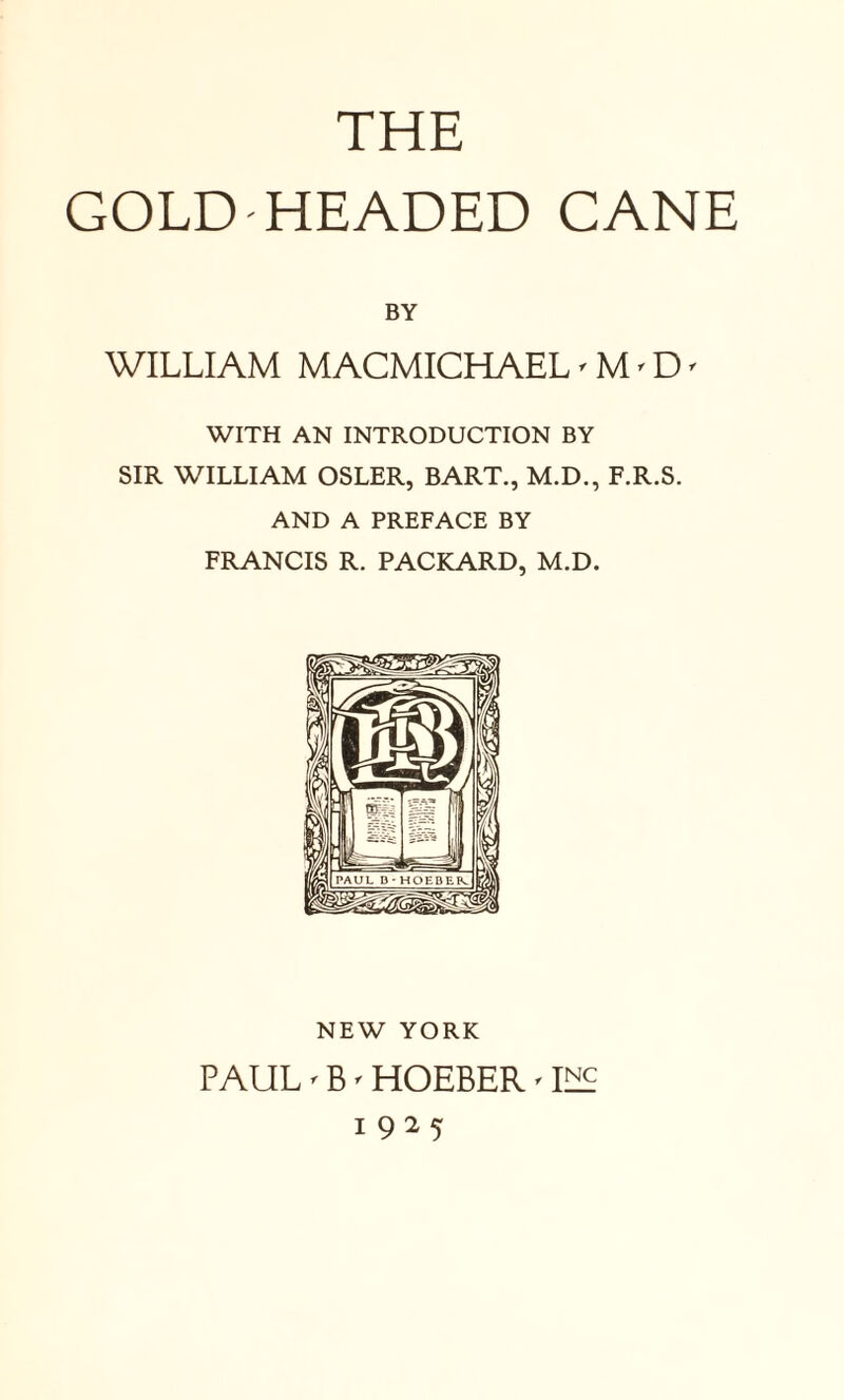 GOLD-HEADED CANE BY WILLIAM MACMICHAEL' M'D' WITH AN INTRODUCTION BY SIR WILLIAM OSLER, BART., M.D., F.R.S. AND A PREFACE BY FRANCIS R. PACKARD, M.D. NEW YORK PAUL' B' HOEBER' ILP 1925