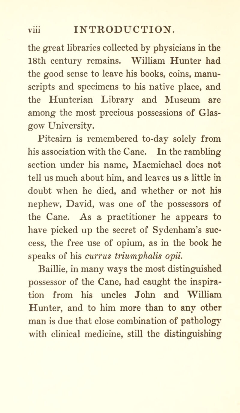 the great libraries collected by physicians in the 18th century remains. William Hunter had the good sense to leave his books, coins, manu¬ scripts and specimens to his native place, and the Hunterian Library and Museum are among the most precious possessions of Glas¬ gow University. Pitcairn is remembered to-day solely from his association with the Cane. In the rambling section under his name, Macmichael does not tell us much about him, and leaves us a little in doubt when he died, and whether or not his nephew, David, was one of the possessors of the Cane. As a practitioner he appears to have picked up the secret of Sydenham’s suc¬ cess, the free use of opium, as in the book he speaks of his currus triumphalis opii. Baillie, in many ways the most distinguished possessor of the Cane, had caught the inspira¬ tion from his uncles John and William Hunter, and to him more than to any other man is due that close combination of pathology with clinical medicine, still the distinguishing