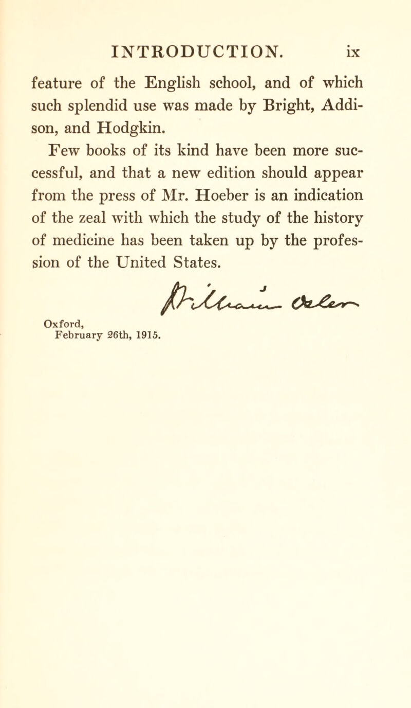 feature of the English school, and of which such splendid use was made by Bright, Addi¬ son, and Hodgkin. Few books of its kind have been more suc¬ cessful, and that a new edition should appear from the press of Mr. Hoeber is an indication of the zeal with which the study of the history of medicine has been taken up by the profes¬ sion of the United States. Oxford, February 26th, 1915.