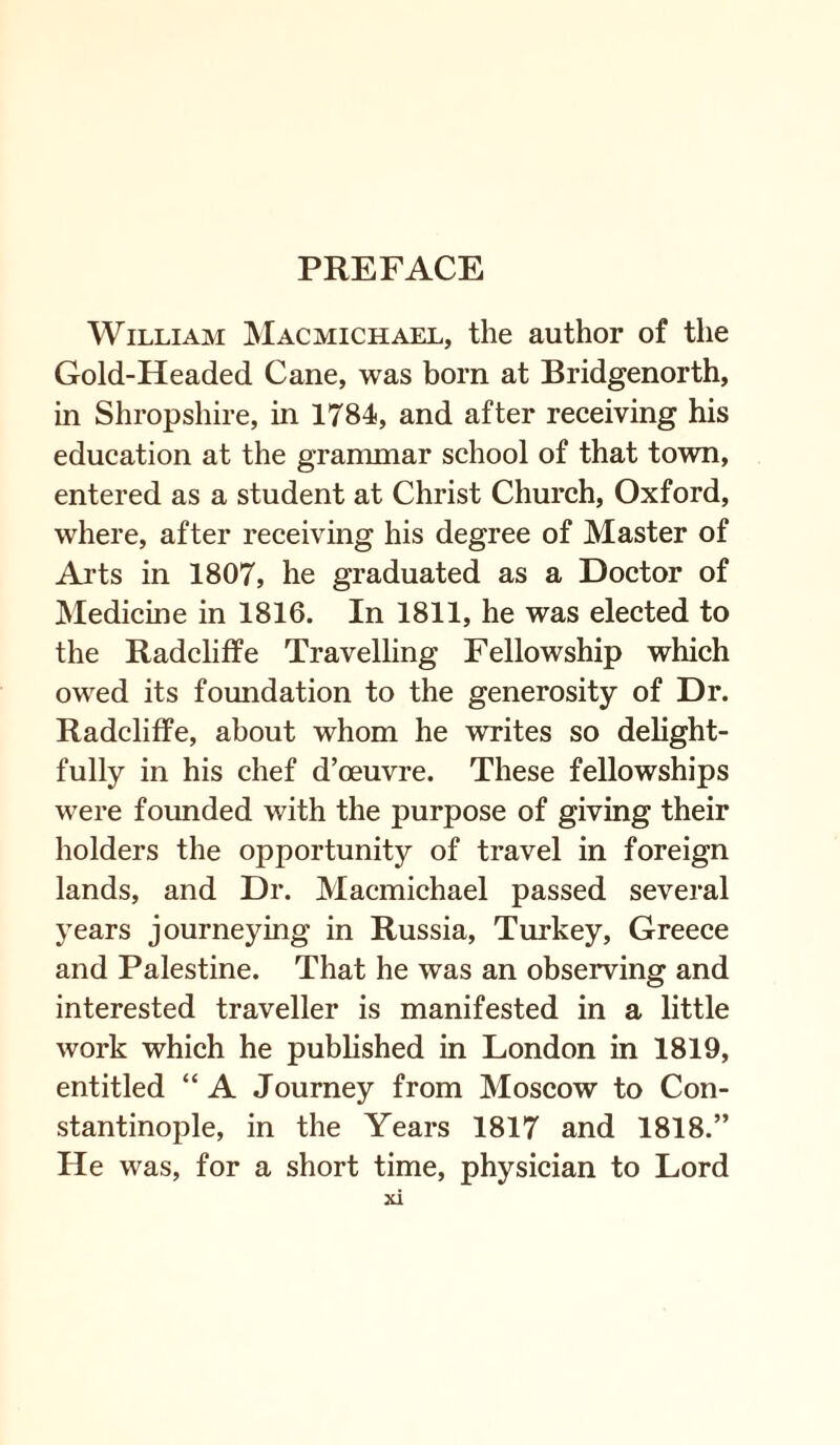 William Macmichael, the author of the Gold-Headed Cane, was bom at Bridgenorth, in Shropshire, in 1784, and after receiving his education at the grammar school of that town, entered as a student at Christ Church, Oxford, where, after receiving his degree of Master of Arts in 1807, he graduated as a Doctor of Medicine in 1816. In 1811, he was elected to the Radcliffe Travelling Fellowship which owed its foundation to the generosity of Dr. Radcliffe, about whom he writes so delight¬ fully in his chef d’oeuvre. These fellowships were founded with the purpose of giving their holders the opportunity of travel in foreign lands, and Dr. Macmichael passed several years journeying in Russia, Turkey, Greece and Palestine. That he was an observing and interested traveller is manifested in a little work which he published in London in 1819, entitled “ A Journey from Moscow to Con¬ stantinople, in the Years 1817 and 1818.” He was, for a short time, physician to Lord