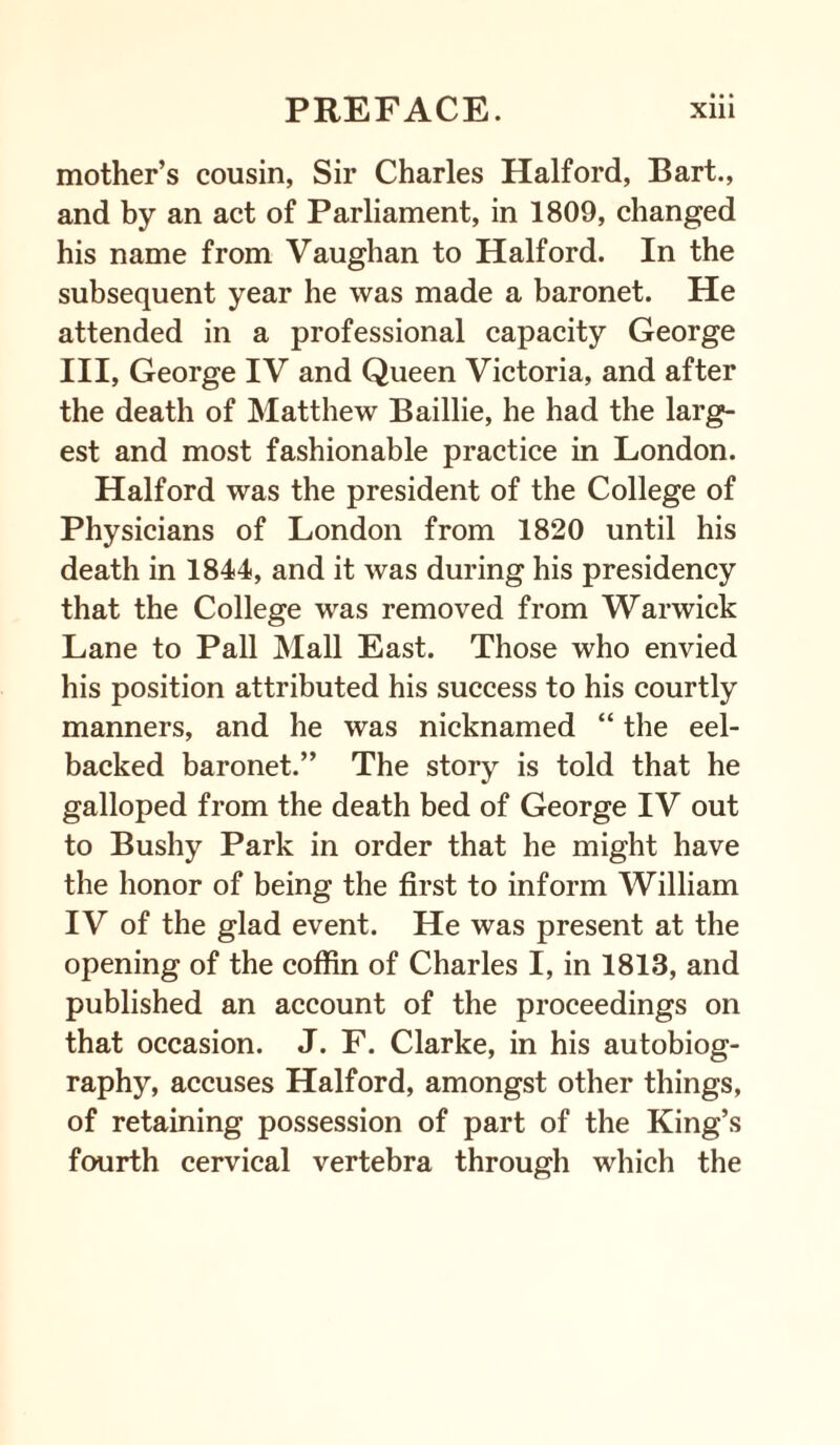 • • • mother’s cousin, Sir Charles Halford, Bart., and by an act of Parliament, in 1809, changed his name from Vaughan to Halford. In the subsequent year he was made a baronet. He attended in a professional capacity George III, George IV and Queen Victoria, and after the death of Matthew Baillie, he had the larg¬ est and most fashionable practice in London. Halford was the president of the College of Physicians of London from 1820 until his death in 1844, and it was during his presidency that the College was removed from Warwick Lane to Pall Mall East. Those who envied his position attributed his success to his courtly manners, and he was nicknamed “ the eel- backed baronet.” The story is told that he galloped from the death bed of George IV out to Bushy Park in order that he might have the honor of being the first to inform William IV of the glad event. He was present at the opening of the coffin of Charles I, in 1813, and published an account of the proceedings on that occasion. J. F. Clarke, in his autobiog¬ raphy, accuses Halford, amongst other things, of retaining possession of part of the King’s fourth cervical vertebra through which the