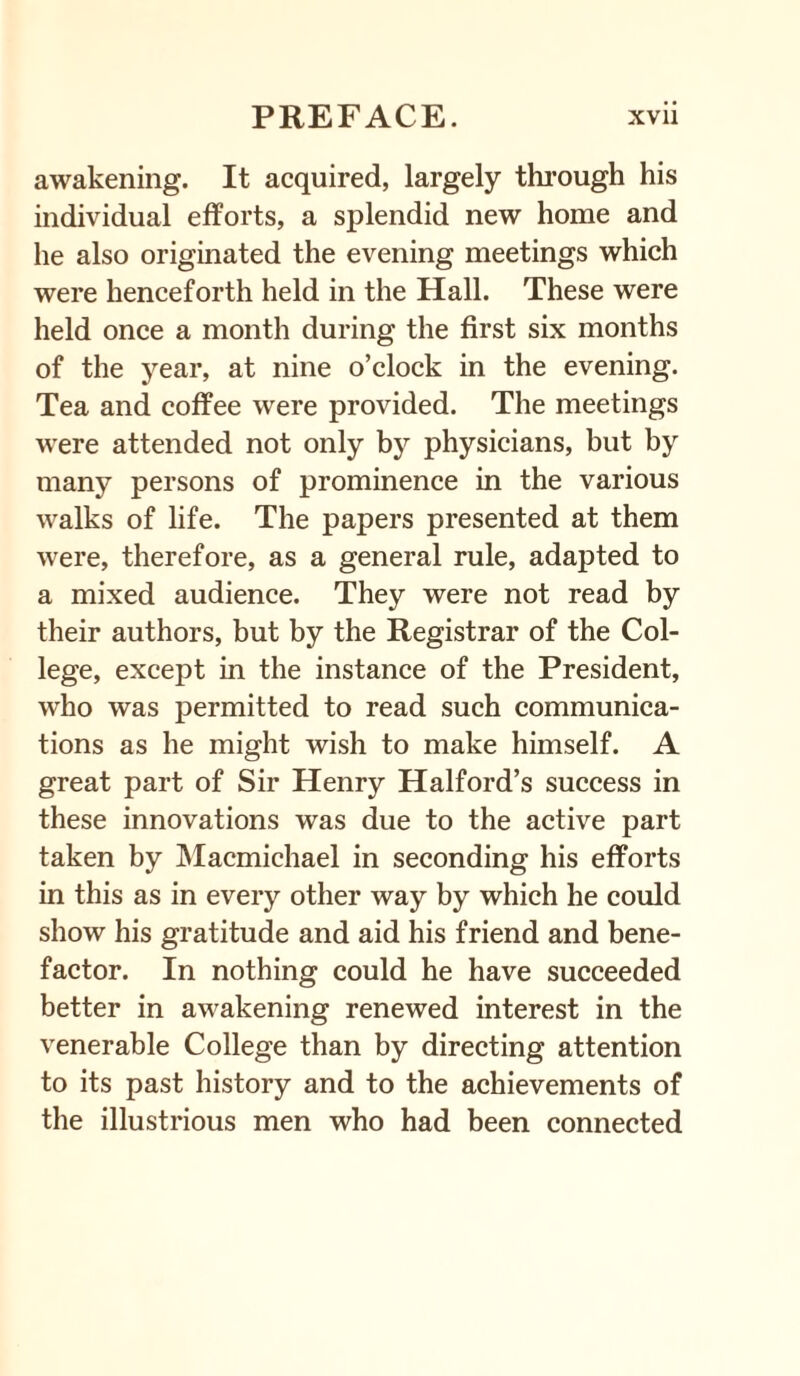 awakening. It acquired, largely through his individual efforts, a splendid new home and he also originated the evening meetings which were henceforth held in the Hall. These were held once a month during the first six months of the year, at nine o’clock in the evening. Tea and coffee were provided. The meetings were attended not only by physicians, but by many persons of prominence in the various walks of life. The papers presented at them were, therefore, as a general rule, adapted to a mixed audience. They were not read by their authors, but by the Registrar of the Col¬ lege, except in the instance of the President, who was permitted to read such communica¬ tions as he might wish to make himself. A great part of Sir Henry Halford’s success in these innovations was due to the active part taken by Macmichael in seconding his efforts in this as in every other way by which he could show his gratitude and aid his friend and bene¬ factor. In nothing could he have succeeded better in awakening renewed interest in the venerable College than by directing attention to its past history and to the achievements of the illustrious men who had been connected