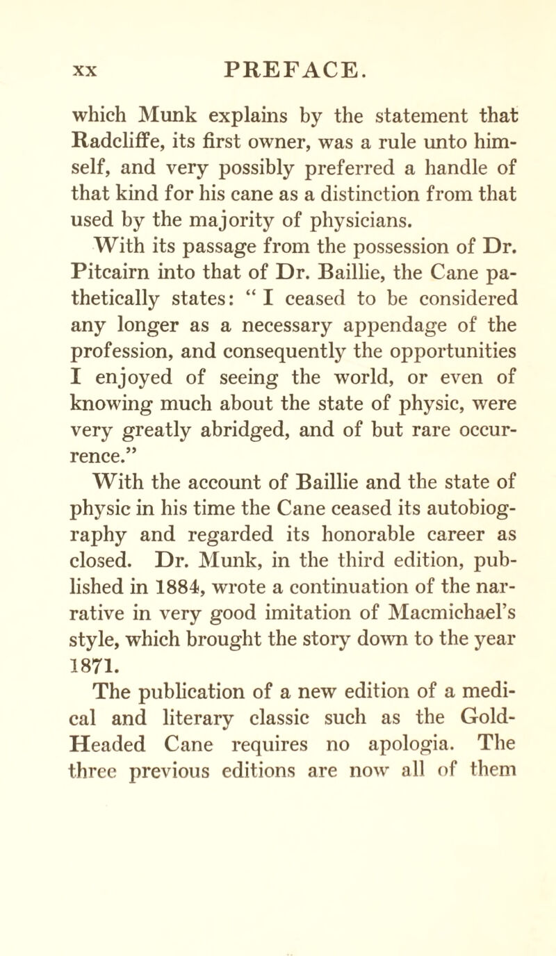 which Munk explains by the statement that Radcliffe, its first owner, was a rule unto him¬ self, and very possibly preferred a handle of that kind for his cane as a distinction from that used by the majority of physicians. With its passage from the possession of Dr. Pitcairn into that of Dr. Baillie, the Cane pa¬ thetically states: “ I ceased to be considered any longer as a necessary appendage of the profession, and consequently the opportunities I enjoyed of seeing the world, or even of knowing much about the state of physic, were very greatly abridged, and of but rare occur¬ rence.” With the account of Baillie and the state of physic in his time the Cane ceased its autobiog¬ raphy and regarded its honorable career as closed. Dr. Munk, in the third edition, pub¬ lished in 1884, wrote a continuation of the nar¬ rative in very good imitation of Macmichael’s style, which brought the story down to the year 1871. The publication of a new edition of a medi¬ cal and literary classic such as the Gold- Headed Cane requires no apologia. The three previous editions are now all of them