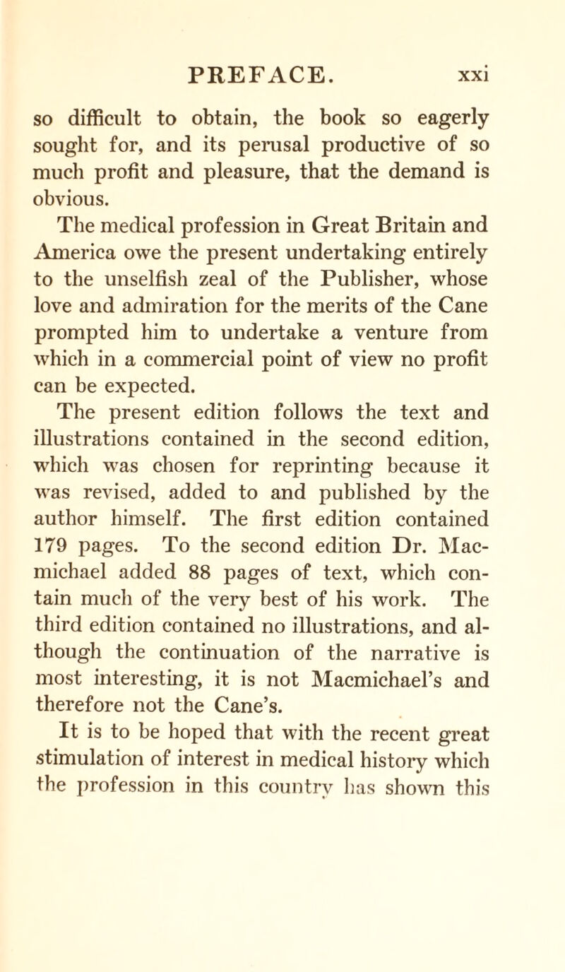 so difficult to obtain, the book so eagerly sought for, and its perusal productive of so much profit and pleasure, that the demand is obvious. The medical profession in Great Britain and America owe the present undertaking entirely to the unselfish zeal of the Publisher, whose love and admiration for the merits of the Cane prompted him to undertake a venture from which in a commercial point of view no profit can be expected. The present edition follows the text and illustrations contained in the second edition, which was chosen for reprinting because it was revised, added to and published by the author himself. The first edition contained 179 pages. To the second edition Dr. Mac- michael added 88 pages of text, which con¬ tain much of the very best of his work. The third edition contained no illustrations, and al¬ though the continuation of the narrative is most interesting, it is not Macmichael’s and therefore not the Cane’s. It is to be hoped that with the recent great stimulation of interest in medical history which the profession in this country lias shown this