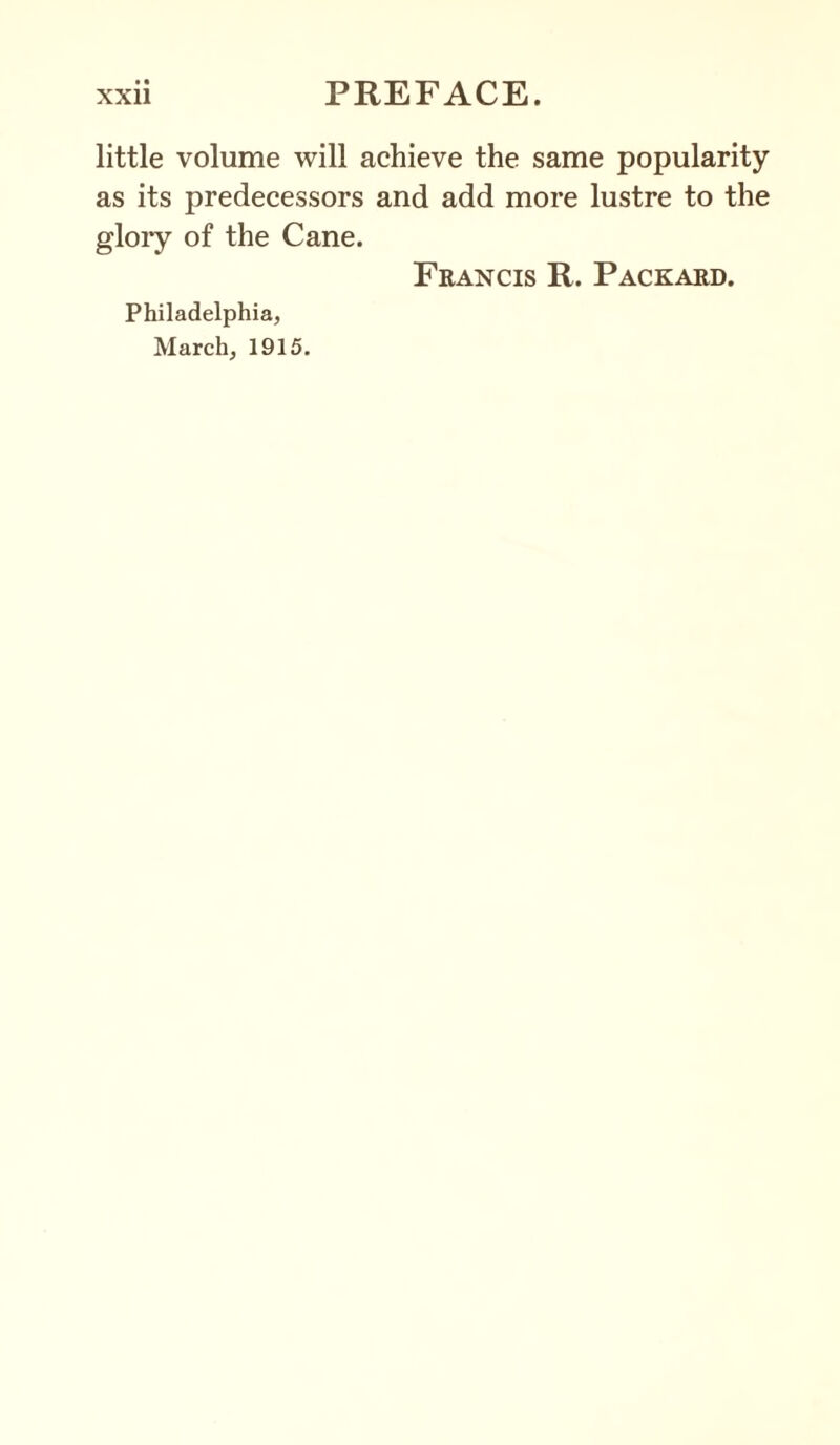 little volume will achieve the same popularity as its predecessors and add more lustre to the glory of the Cane. Francis R. Packard. Philadelphia, March, 1915.