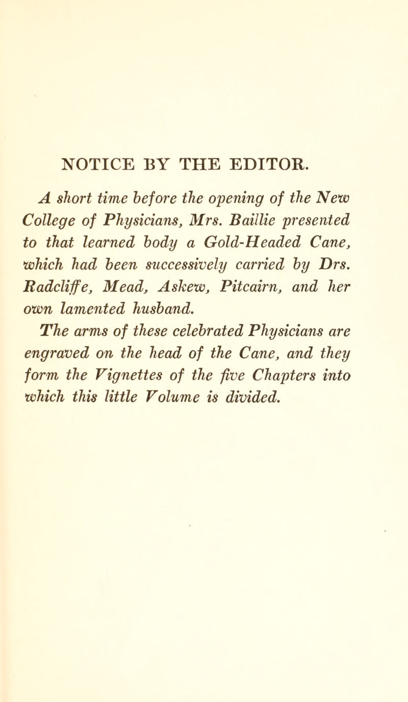 NOTICE BY THE EDITOR. A short time before the opening of the New College of Physicians, Mrs. Baillie presented to that learned body a Gold-Headed Cane, which had been successively carried by Drs. Radcliife, Mead, Askew, Pitcairn, and her own lamented husband. The arms of these celebrated Physicians are engraved on the head of the Cane, and they form the Vignettes of the five Chapters into which this little Volume is divided.