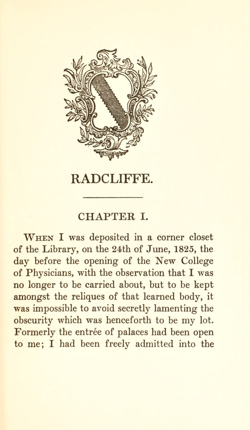 RADCLIFFE. CHAPTER I. When I was deposited in a corner closet of the Library, on the 24th of June, 1825, the day before the opening of the New College of Physicians, with the observation that I was no longer to be carried about, but to be kept amongst the reliques of that learned body, it was impossible to avoid secretly lamenting the obscurity which was henceforth to be my lot. Formerly the entree of palaces had been open