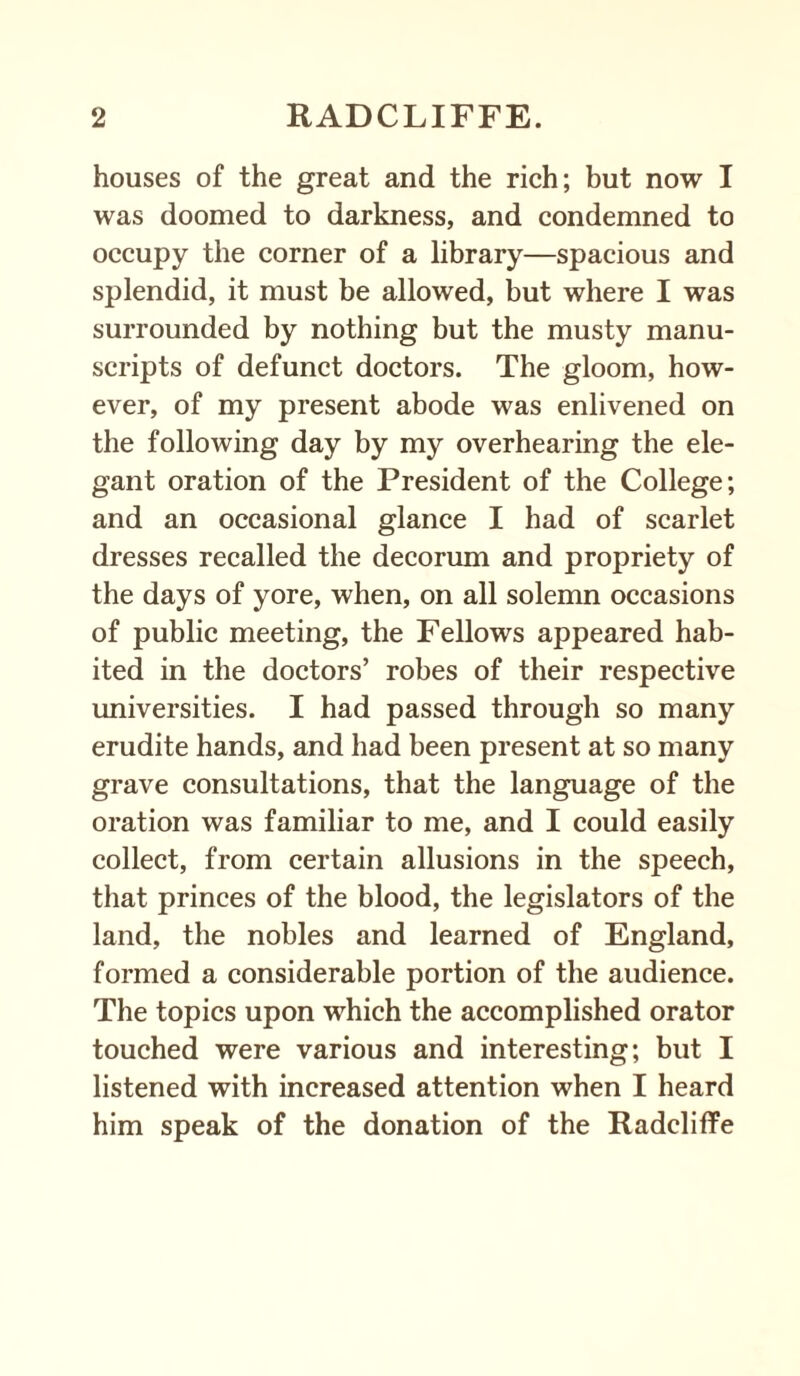 houses of the great and the rich; but now I was doomed to darkness, and condemned to occupy the corner of a library—spacious and splendid, it must be allowed, but where I was surrounded by nothing but the musty manu¬ scripts of defunct doctors. The gloom, how¬ ever, of my present abode was enlivened on the following day by my overhearing the ele¬ gant oration of the President of the College; and an occasional glance I had of scarlet dresses recalled the decorum and propriety of the days of yore, when, on all solemn occasions of public meeting, the Fellows appeared hab¬ ited in the doctors’ robes of their respective universities. I had passed through so many erudite hands, and had been present at so many grave consultations, that the language of the oration was familiar to me, and I could easily collect, from certain allusions in the speech, that princes of the blood, the legislators of the land, the nobles and learned of England, formed a considerable portion of the audience. The topics upon which the accomplished orator touched were various and interesting; but I listened with increased attention when I heard him speak of the donation of the Radcliffe