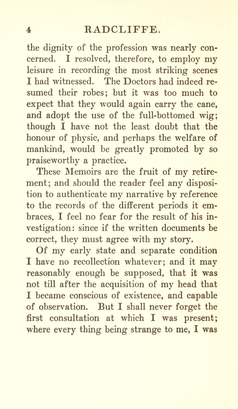 the dignity of the profession was nearly con¬ cerned. I resolved, therefore, to employ my leisure in recording the most striking scenes I had witnessed. The Doctors had indeed re¬ sumed their robes; but it was too much to expect that they would again carry the cane, and adopt the use of the full-bottomed wig; though I have not the least doubt that the honour of physic, and perhaps the welfare of mankind, would be greatly promoted by so praiseworthy a practice. These Memoirs are the fruit of my retire¬ ment; and should the reader feel any disposi¬ tion to authenticate my narrative by reference to the records of the different periods it em¬ braces, I feel no fear for the result of his in¬ vestigation: since if the written documents be correct, they must agree with my story. Of my early state and separate condition I have no recollection whatever; and it may reasonably enough be supposed, that it was not till after the acquisition of my head that I became conscious of existence, and capable of observation. But I shall never forget the first consultation at which I was present; where every thing being strange to me, I was