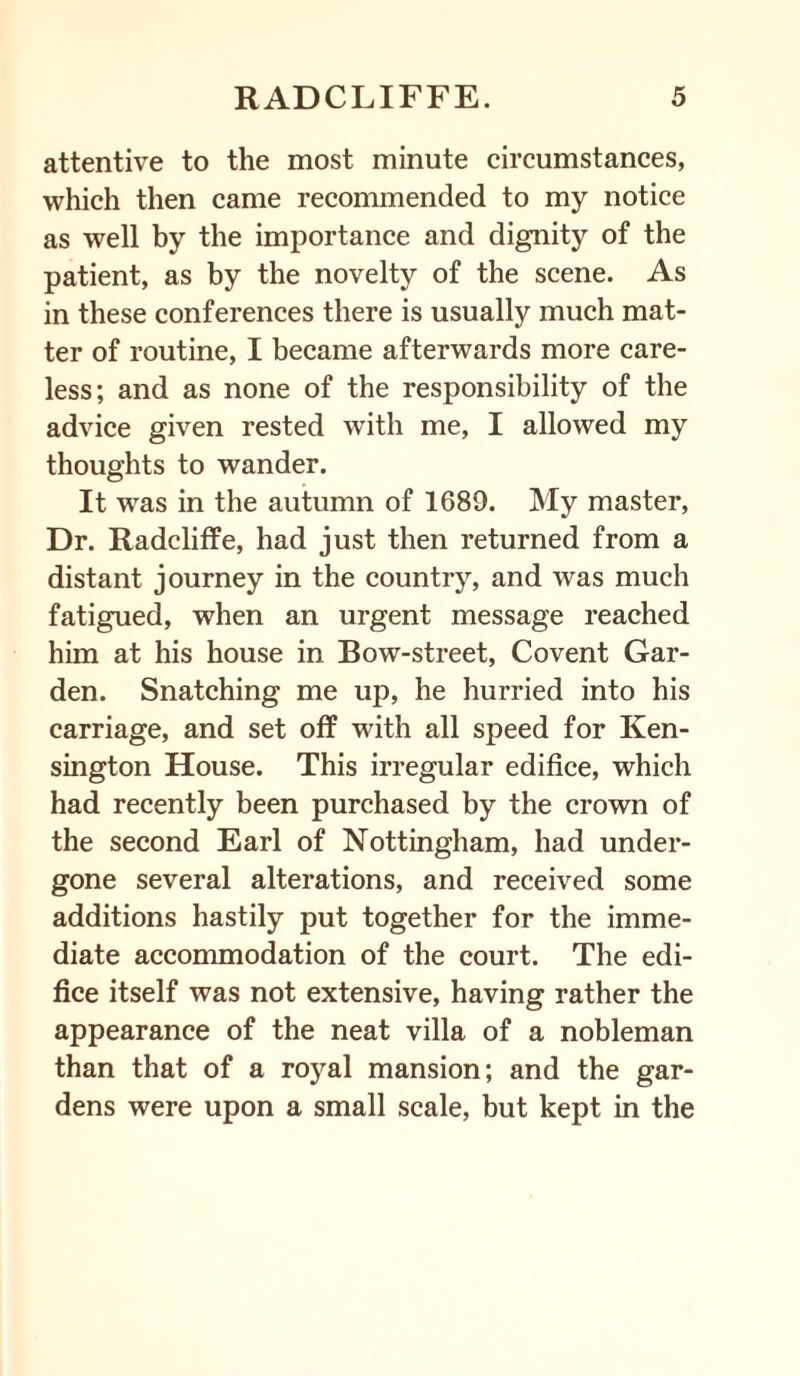 attentive to the most minute circumstances, which then came recommended to my notice as well by the importance and dignity of the patient, as by the novelty of the scene. As in these conferences there is usually much mat¬ ter of routine, I became afterwards more care¬ less; and as none of the responsibility of the advice given rested with me, I allowed my thoughts to wander. It was in the autumn of 1689. My master, Dr. Radcliffe, had just then returned from a distant journey in the country, and was much fatigued, when an urgent message reached him at his house in Bow-street, Covent Gar¬ den. Snatching me up, he hurried into his carriage, and set off with all speed for Ken¬ sington House. This irregular edifice, which had recently been purchased by the crown of the second Earl of Nottingham, had under¬ gone several alterations, and received some additions hastily put together for the imme¬ diate accommodation of the court. The edi¬ fice itself was not extensive, having rather the appearance of the neat villa of a nobleman than that of a royal mansion; and the gar¬ dens were upon a small scale, but kept in the