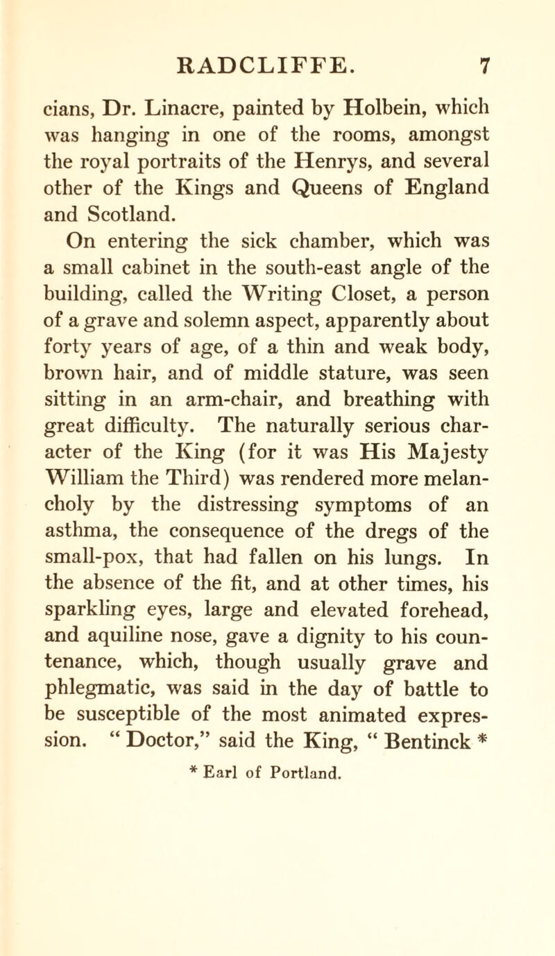 cians, Dr. Linacre, painted by Holbein, which was hanging in one of the rooms, amongst the royal portraits of the Henrys, and several other of the Kings and Queens of England and Scotland. On entering the sick chamber, which was a small cabinet in the south-east angle of the building, called the Writing Closet, a person of a grave and solemn aspect, apparently about forty years of age, of a thin and weak body, brown hair, and of middle stature, was seen sitting in an arm-chair, and breathing with great difficulty. The naturally serious char¬ acter of the King (for it was His Majesty William the Third) was rendered more melan¬ choly by the distressing symptoms of an asthma, the consequence of the dregs of the small-pox, that had fallen on his lungs. In the absence of the fit, and at other times, his sparkling eyes, large and elevated forehead, and aquiline nose, gave a dignity to his coun¬ tenance, which, though usually grave and phlegmatic, was said in the day of battle to be susceptible of the most animated expres¬ sion. “ Doctor,” said the King, “ Bentinck *