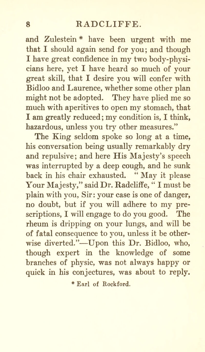 and Zulestein * have been urgent with me that I should again send for you; and though I have great confidence in my two body-physi¬ cians here, yet I have heard so much of your great skill, that I desire you will confer with Bidloo and Laurence, whether some other plan might not be adopted. They have plied me so much with aperitives to open my stomach, that I am greatly reduced; my condition is, I think, hazardous, unless you try other measures.” The King seldom spoke so long at a time, his conversation being usually remarkably dry and repulsive; and here His Majesty’s speech was interrupted by a deep cough, and he sunk back in his chair exhausted. “ May it please Your Majesty,” said Dr. Radcliffe, “ I must be plain with you, Sir: your case is one of danger, no doubt, but if you will adhere to my pre¬ scriptions, I will engage to do you good. The rheum is dripping on your lungs, and will be of fatal consequence to you, unless it be other¬ wise diverted.”—Upon this Dr. Bidloo, who, though expert in the knowledge of some branches of physic, was not always happy or quick in his conjectures, was about to reply.