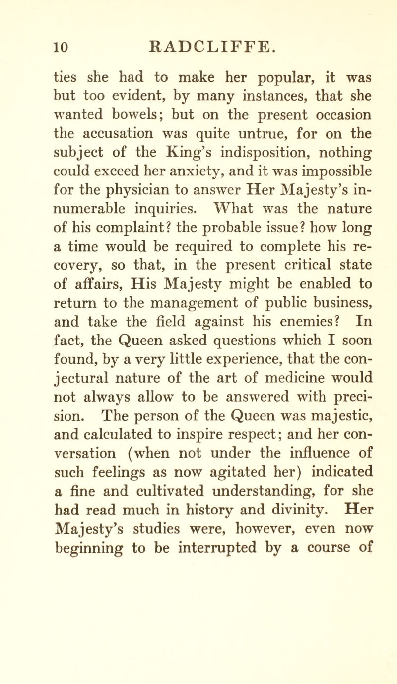 ties she had to make her popular, it was but too evident, by many instances, that she wanted bowels; but on the present occasion the accusation was quite untrue, for on the subject of the King’s indisposition, nothing could exceed her anxiety, and it was impossible for the physician to answer Her Majesty’s in¬ numerable inquiries. What was the nature of his complaint? the probable issue? how long a time would be required to complete his re¬ covery, so that, in the present critical state of affairs, His Majesty might be enabled to return to the management of public business, and take the field against his enemies? In fact, the Queen asked questions which I soon found, by a very little experience, that the con¬ jectural nature of the art of medicine would not always allow to be answered with preci¬ sion. The person of the Queen was majestic, and calculated to inspire respect; and her con¬ versation (when not under the influence of such feelings as now agitated her) indicated a fine and cultivated understanding, for she had read much in history and divinity. Her Majesty’s studies were, however, even now beginning to be interrupted by a course of