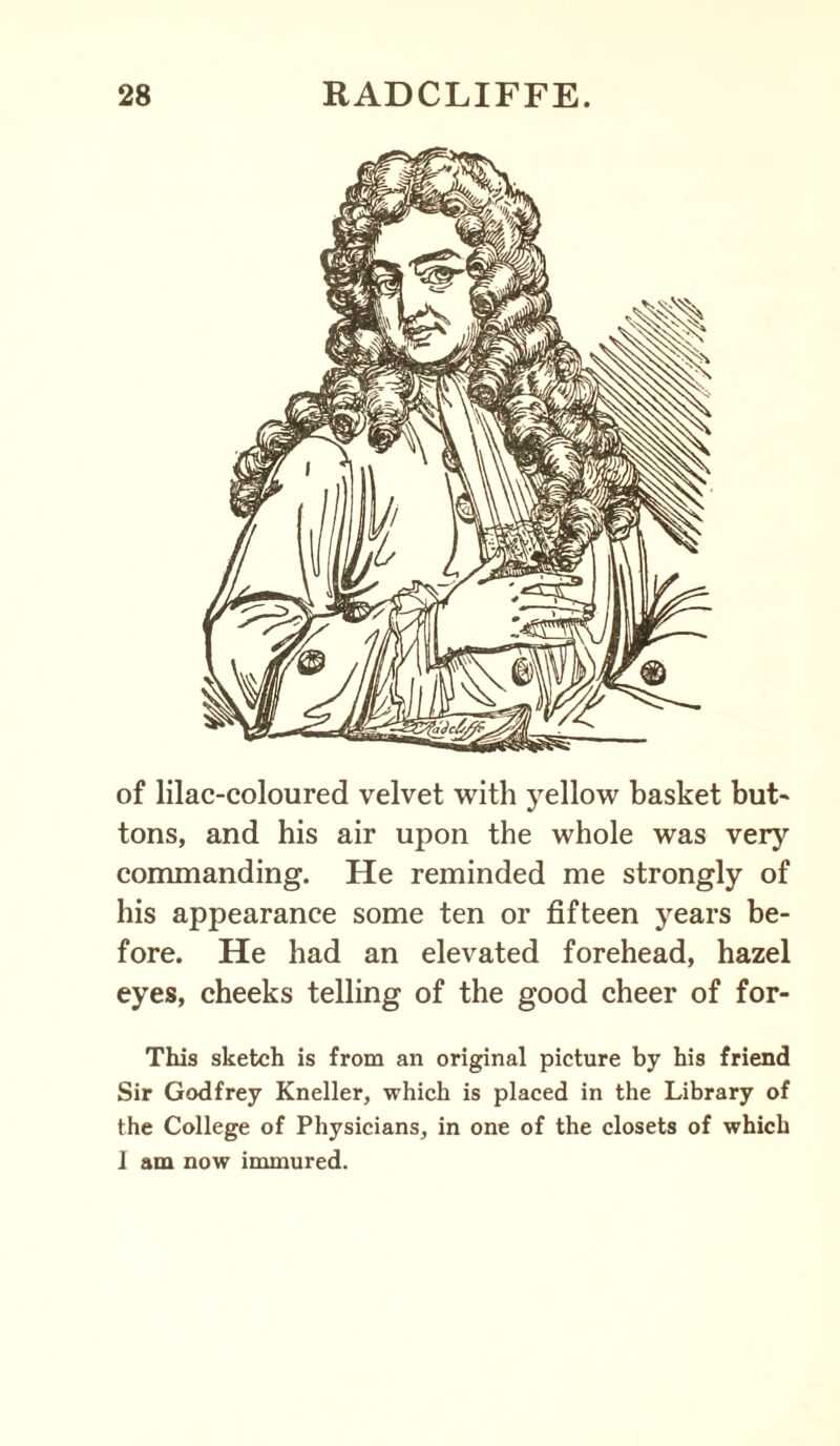 of lilac-coloured velvet with yellow basket but¬ tons, and his air upon the whole was very commanding. He reminded me strongly of his appearance some ten or fifteen years be¬ fore. He had an elevated forehead, hazel eyes, cheeks telling of the good cheer of for- This sketch is from an original picture by his friend Sir Godfrey Kneller, which is placed in the Library of the College of Physicians, in one of the closets of which I am now immured.