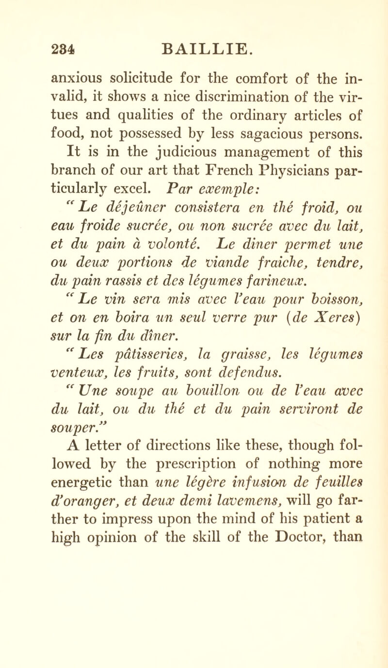 anxious solicitude for the comfort of the in¬ valid, it shows a nice discrimination of the vir¬ tues and qualities of the ordinary articles of food, not possessed by less sagacious persons. It is in the judicious management of this branch of our art that French Physicians par¬ ticularly excel. Par exemple: “ Le dejeuner consistera en the froid, ou eau froide sucree, ou non sucree avec du lait, et du pain a volonte. Le diner permet une ou deux portions de viande fraiche, tendre, du pain rassis et des legumes farineux. “ Le vin sera mis avec Veau pour boisson, et on en boira tin seul verre pur (de Xeres) sur la fin du diner. “ Les patisseries, la graisse, les legumes venteux, les fruits, sont defendus. “ Une soupe au bouillon ou de Veau avec du lait, ou du the et du pain serviront de souper.” A letter of directions like these, though fol¬ lowed by the prescription of nothing more energetic than une leg be infusion de feuilles d’oranger, et deux demi lavemens, will go far¬ ther to impress upon the mind of his patient a high opinion of the skill of the Doctor, than