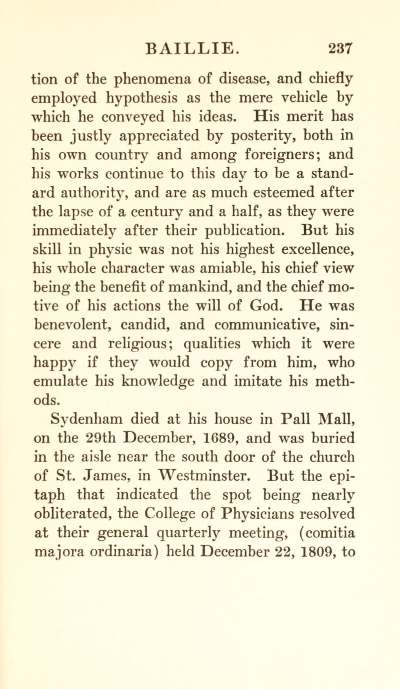 tion of the phenomena of disease, and chiefly employed hypothesis as the mere vehicle by which he conveyed his ideas. His merit has been justly appreciated by posterity, both in his own country and among foreigners; and his works continue to this day to be a stand¬ ard authority, and are as much esteemed after the lapse of a century and a half, as they were immediately after their publication. But his skill in physic was not his highest excellence, his whole character was amiable, his chief view being the benefit of mankind, and the chief mo¬ tive of his actions the will of God. He was benevolent, candid, and communicative, sin¬ cere and religious; qualities which it were happy if they would copy from him, who emulate his knowledge and imitate his meth¬ ods. Sydenham died at his house in Pall Mall, on the 29th December, 1689, and was buried in the aisle near the south door of the church of St. James, in Westminster. But the epi¬ taph that indicated the spot being nearly obliterated, the College of Physicians resolved at their general quarterly meeting, (comitia majora ordinaria) held December 22, 1809, to