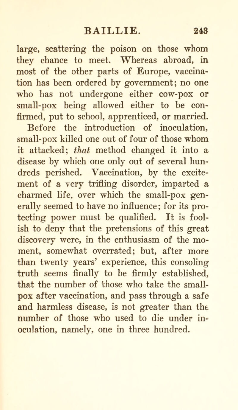 large, scattering the poison on those whom they chance to meet. Whereas abroad, in most of the other parts of Europe, vaccina¬ tion has been ordered by government; no one who has not undergone either cow-pox or small-pox being allowed either to be con¬ firmed, put to school, apprenticed, or married. Before the introduction of inoculation, small-pox killed one out of four of those whom it attacked; that method changed it into a disease by which one only out of several hun¬ dreds perished. Vaccination, by the excite¬ ment of a very trifling disorder, imparted a charmed life, over which the small-pox gen¬ erally seemed to have no influence; for its pro¬ tecting power must be qualified. It is fool¬ ish to deny that the pretensions of this great discovery were, in the enthusiasm of the mo¬ ment, somewhat overrated; but, after more than twenty years’ experience, this consoling truth seems finally to be firmly established, that the number of those who take the small¬ pox after vaccination, and pass through a safe and harmless disease, is not greater than the number of those who used to die under in¬ oculation, namely, one in three hundred.