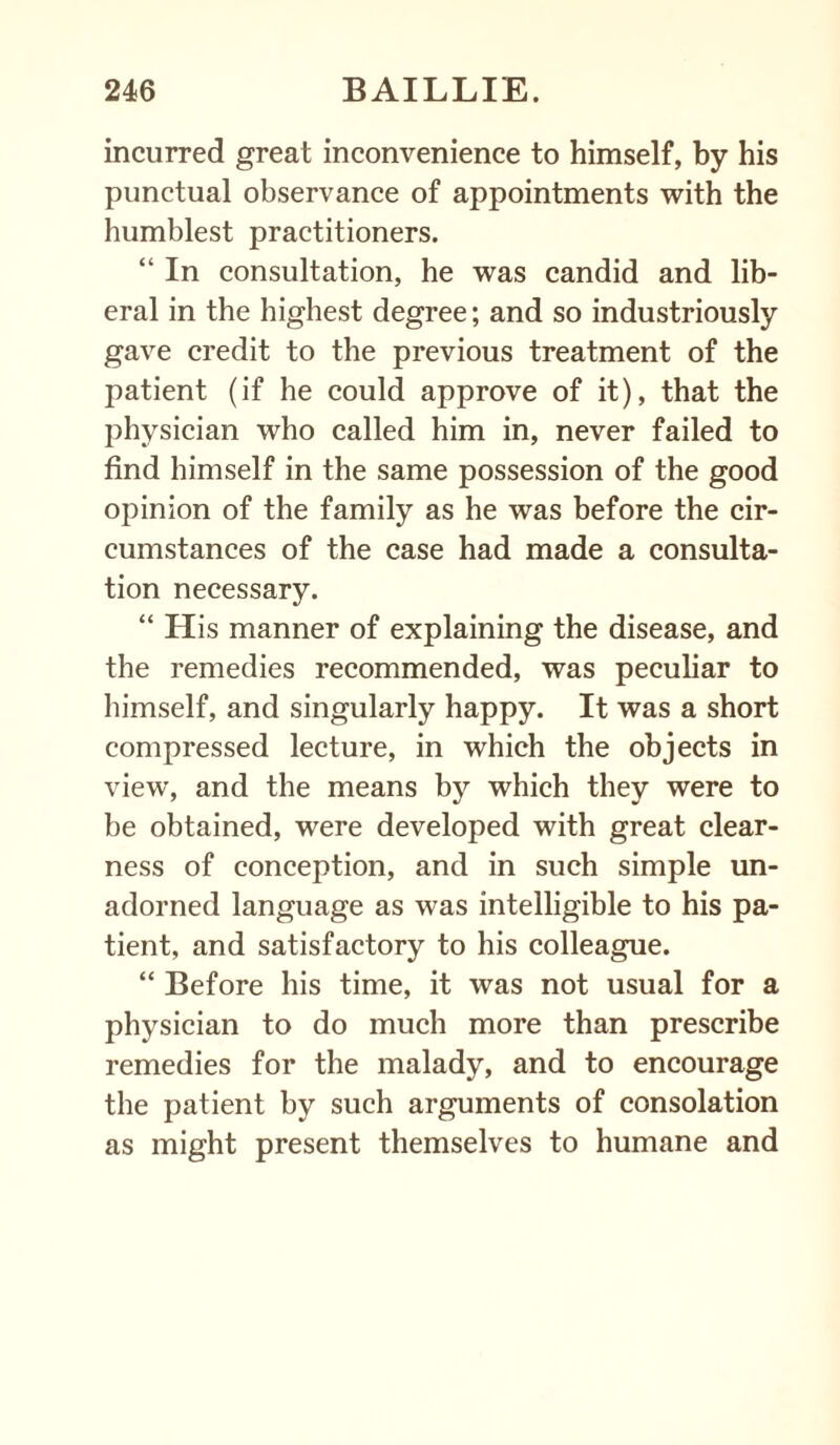 incurred great inconvenience to himself, by his punctual observance of appointments with the humblest practitioners. “ In consultation, he was candid and lib¬ eral in the highest degree; and so industriously gave credit to the previous treatment of the patient (if he could approve of it), that the physician who called him in, never failed to find himself in the same possession of the good opinion of the family as he was before the cir¬ cumstances of the case had made a consulta¬ tion necessary. “ His manner of explaining the disease, and the remedies recommended, was peculiar to himself, and singularly happy. It was a short compressed lecture, in which the objects in view, and the means by which they were to be obtained, were developed with great clear¬ ness of conception, and in such simple un¬ adorned language as was intelligible to his pa¬ tient, and satisfactory to his colleague. “ Before his time, it was not usual for a physician to do much more than prescribe remedies for the malady, and to encourage the patient by such arguments of consolation as might present themselves to humane and