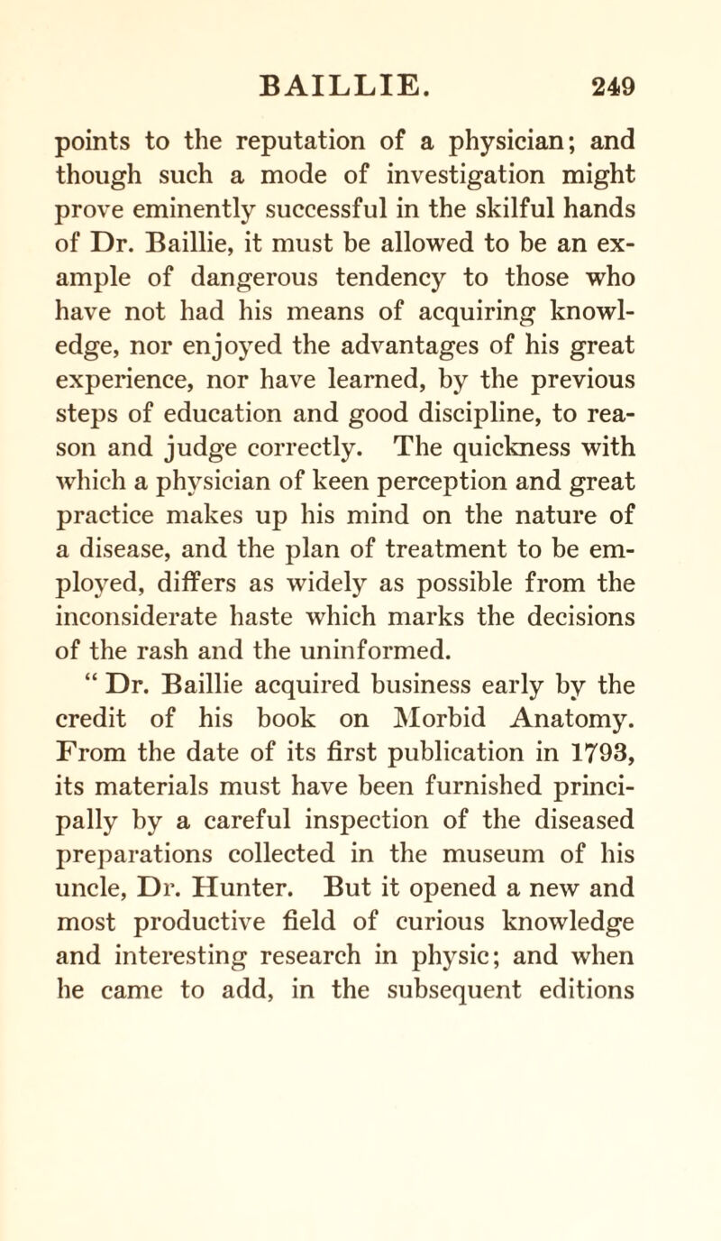 points to the reputation of a physician; and though such a mode of investigation might prove eminently successful in the skilful hands of Dr. Baillie, it must be allowed to be an ex¬ ample of dangerous tendency to those who have not had his means of acquiring knowl¬ edge, nor enjoyed the advantages of his great experience, nor have learned, by the previous steps of education and good discipline, to rea¬ son and judge correctly. The quickness with which a physician of keen perception and great practice makes up his mind on the nature of a disease, and the plan of treatment to be em¬ ployed, differs as widely as possible from the inconsiderate haste which marks the decisions of the rash and the uninformed. “ Dr. Baillie acquired business early by the credit of his book on Morbid Anatomy. From the date of its first publication in 1793, its materials must have been furnished princi¬ pally by a careful inspection of the diseased preparations collected in the museum of his uncle, Dr. Hunter. But it opened a new and most productive field of curious knowledge and interesting research in physic; and when he came to add, in the subsequent editions