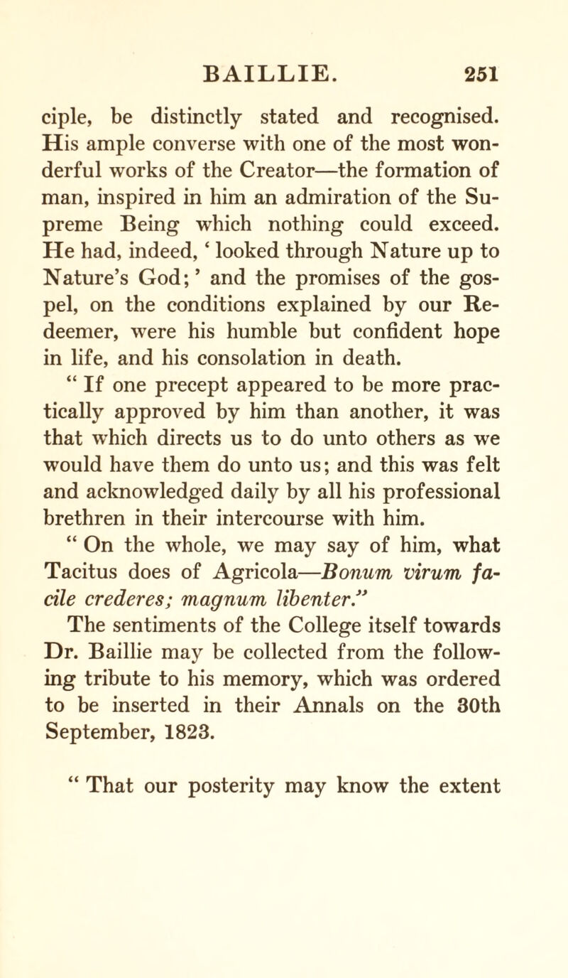 ciple, be distinctly stated and recognised. His ample converse with one of the most won¬ derful works of the Creator—the formation of man, inspired in him an admiration of the Su¬ preme Being which nothing could exceed. He had, indeed, ‘ looked through Nature up to Nature’s God;’ and the promises of the gos¬ pel, on the conditions explained by our Re¬ deemer, were his humble but confident hope in life, and his consolation in death. “ If one precept appeared to be more prac¬ tically approved by him than another, it was that which directs us to do unto others as we would have them do unto us; and this was felt and acknowledged daily by all his professional brethren in their intercourse with him. “ On the whole, we may say of him, what Tacitus does of Agricola—Bonurn virum fa¬ cile crederes; magnum libenter.” The sentiments of the College itself towards Dr. Baillie may be collected from the follow¬ ing tribute to his memory, which was ordered to be inserted in their Annals on the 30th September, 1823. “ That our posterity may know the extent