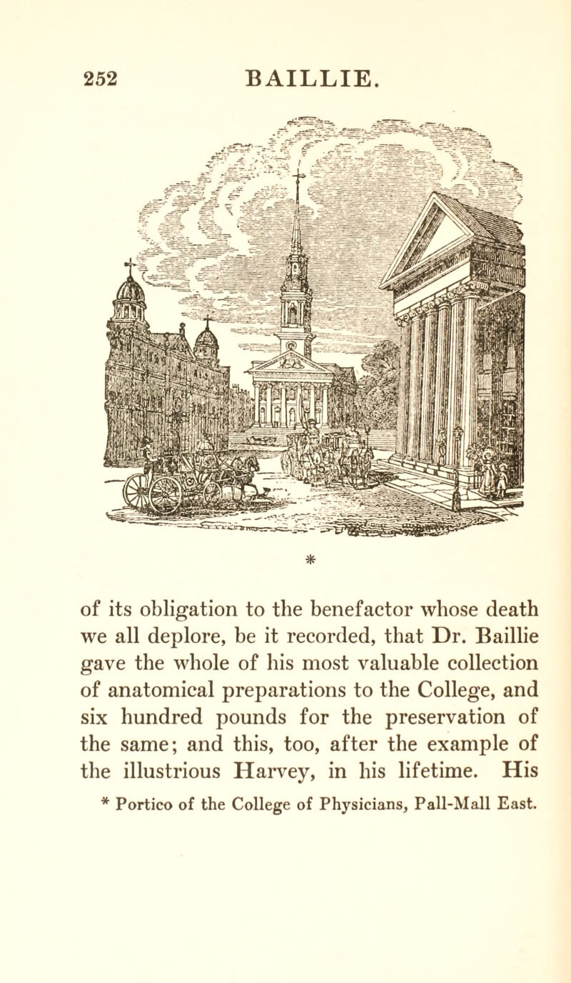 * of its obligation to the benefactor whose death we all deplore, be it recorded, that Dr. Baillie gave the whole of his most valuable collection of anatomical preparations to the College, and six hundred pounds for the preservation of the same; and this, too, after the example of the illustrious Harvey, in his lifetime. His * Portico of the College of Physicians, Pall-Mall East.