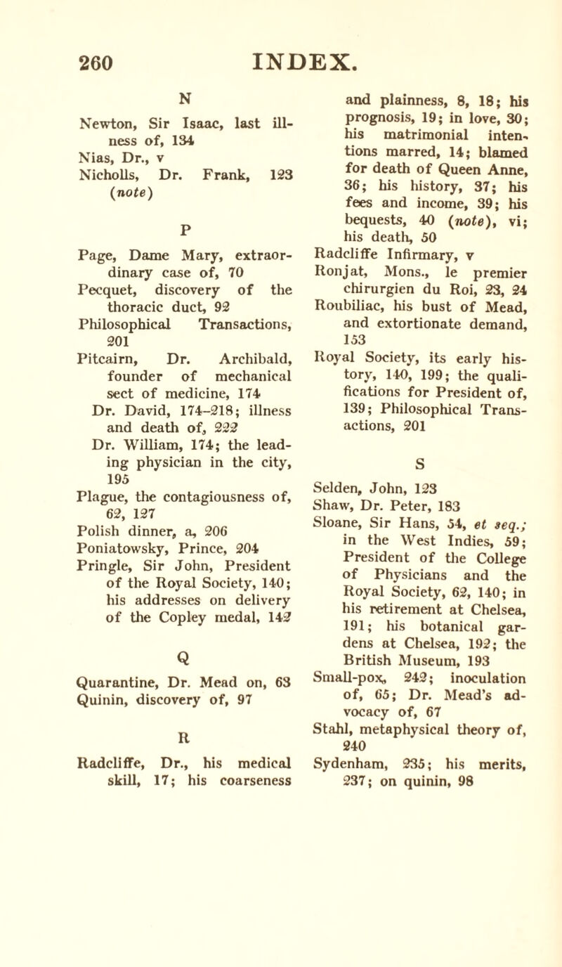 N Newton, Sir Isaac, last ill¬ ness of, 134 Nias, Dr., v Nicholls, Dr. Frank, 123 (note) P Page, Dame Mary, extraor¬ dinary case of, 70 Pecquet, discovery of the thoracic duct, 92 Philosophical Transactions, 201 Pitcairn, Dr. Archibald, founder of mechanical sect of medicine, 174 Dr. David, 174-218; illness and death of, 222 Dr. William, 174; the lead¬ ing physician in the city, 195 Plague, the contagiousness of, 62, 127 Polish dinner, a, 206 Poniatowsky, Prince, 204 Pringle, Sir John, President of the Royal Society, 140; his addresses on delivery of the Copley medal, 142 Q Quarantine, Dr. Mead on, 63 Quinin, discovery of, 97 R Radcliffe, Dr., his medical skill, 17; his coarseness and plainness, 8, 18; his prognosis, 19; in love, 30; his matrimonial inten¬ tions marred, 14; blamed for death of Queen Anne, 36; his history, 37; his fees and income, 39; his bequests, 40 (note), vi; his death, 50 Radcliffe Infirmary, v Ron j at, Mons., le premier chirurgien du Roi, 23, 24 Roubiliac, his bust of Mead, and extortionate demand, 153 Royal Society, its early his¬ tory, 140, 199; the quali¬ fications for President of, 139; Philosophical Trans¬ actions, 201 S Selden, John, 123 Shaw, Dr. Peter, 183 Sloane, Sir Hans, 54, et seq.; in the West Indies, 59; President of the College of Physicians and the Royal Society, 62, 140; in his retirement at Chelsea, 191; his botanical gar¬ dens at Chelsea, 192; the British Museum, 193 Small-pox^ 242; inoculation of, 65; Dr. Mead’s ad¬ vocacy of, 67 Stahl, metaphysical theory of, 240 Sydenham, 235; his merits, 237; on quinin, 98