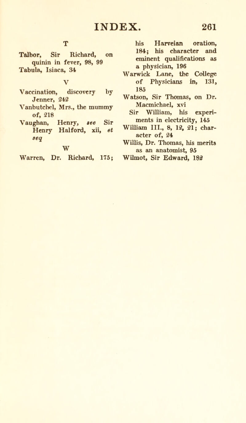 T Talbor, Sir Richard, on quinin in fever, 98, 99 Tabula, Isiaca, 34 V Vaccination, discovery by Jenner, 242 Vanbutchel, Mrs., the mummy of, 218 Vaughan, Henry, see Sir Henry Halford, xii, et seq W Warren, Dr. Richard, 175; his Harveian oration, 184; his character and eminent qualifications as a physician, 196 W arwick Lane, the College of Physicians in, 131, 185 Watson, Sir Thomas, on Dr. Macmichael, xvi Sir William, his experi¬ ments in electricity, 145 William III., 8, 12, 21; char¬ acter of, 24 Willis, Dr. Thomas, his merits as an anatomist, 95 Wilmot, Sir Edward, 182